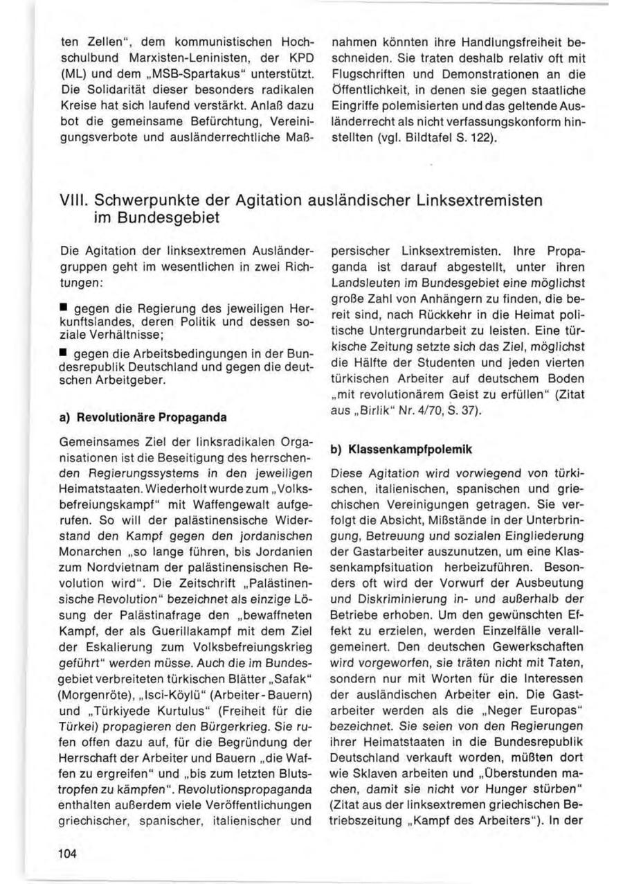 ten Zellen", dem kommunistischen Hochnahmen könnten ihre Handlungsfreiheit beschulbund Marxisten-Leninisten, der KPD schneiden. Sie traten deshalb relativ oft mit (ML) und dem "MSB-Spartakus" unterstützt. Flugschriften und Demonstrationen an die Die Solidarität dieser besonders radikalen Öffentlichkeit, in denen sie gegen staatliche Kreise hat sich laufend verstärkt. Anlaß dazu Eingriffe polemisierten und das geltende Ausbot die gemeinsame Befürchtung, Vereiniländerrecht als nicht verfassungskonform hingungsverbote und ausländerrechtliche Maßstellten (vgl. Bildtafel S. 122). VIII. Schwerpunkte der Agitation ausländischer Linksextremisten im Bundesgebiet Die Agitation der linksextremen Ausländerpersischer Linksextremisten. Ihre Propagruppen geht im wesentlichen in zwei Richganda ist darauf abgestellt, unter ihren tungen: Landsleuten im Bundesgebiet eine möglichst große Zahl von Anhängern zu finden, die be- * gegen die Regierung des jeweiligen Herreit sind, nach Rückkehr in die Heimat polikunftslandes, deren Politik und dessen soziale Verhältnisse; tische Untergrundarbeit zu leisten. Eine türkische Zeitung setzte sich das Ziel, möglichst * gegen die Arbeitsbedingungen in der Bundesrepublik Deutschland und gegen die deutdie Hälfte der Studenten und jeden vierten schen Arbeitgeber. türkischen Arbeiter auf deutschem Boden "mit revolutionärem Geist zu erfüllen" (Zitat aus "Birlik" Nr. 4/70, S. 37). a) Revolutionäre Propaganda Gemeinsames Ziel der linksradikalen Orgab) Klassenkampfpolemik nisationen ist die Beseitigung des herrschenden Regierungssystems in den jeweiligen Diese Agitation wird vorwiegend von türkiHeimatstaaten. Wiederholt wurde zum "Volksschen, italienischen, spanischen und griebefreiungskampf" mit Waffengewalt aufgechischen Vereinigungen getragen. Sie verrufen. So will der palästinensische Widerfolgt die Absicht, MißStände in der Unterbrinstand den Kampf gegen den jordanischen gung, Betreuung und sozialen Eingliederung Monarchen "so lange führen, bis Jordanien der Gastarbeiter auszunutzen, um eine Klaszum Nordvietnam der palästinensischen Resenkampfsituation herbeizuführen. Besonvolution wird". Die Zeitschrift "Palästinenders oft wird der Vorwurf der Ausbeutung sische Revolution" bezeichnet als einzige Löund Diskriminierung inund außerhalb der sung der Palästinafrage den "bewaffneten Betriebe erhoben. Um den gewünschten EfKampf, der als Guerillakampf mit dem Ziel fekt zu erzielen, werden Einzelfälle verallder Eskalierung zum Volksbefreiungskrieg gemeinert. Den deutschen Gewerkschaften geführt" werden müsse. Auch die im Bundeswird vorgeworfen, sie träten nicht mit Taten, gebiet verbreiteten türkischen Blätter "Safak" sondern nur mit Worten für die Interessen (Morgenröte), "Isci-Köylü" (Arbeiter-Bauern) der ausländischen Arbeiter ein. Die Gastund "Türkiyede Kurtulus" (Freiheit für die arbeiter werden als die "Neger Europas" Türkei) propagieren den Bürgerkrieg. Sie rubezeichnet. Sie seien von den Regierungen fen offen dazu auf, für die Begründung der ihrer Heimatstaaten in die Bundesrepublik Herrschaft der Arbeiter und Bauern "die WafDeutschland verkauft worden, müßten dort fen zu ergreifen" und "bis zum letzten Blutswie Sklaven arbeiten und "Überstunden matropfen zu kämpfen". Revolutionspropaganda chen, damit sie nicht vor Hunger stürben" enthalten außerdem viele Veröffentlichungen (Zitat aus der linksextremen griechischen Begriechischer, spanischer, italienischer und triebszeitung "Kampf des Arbeiters"). In der 104
