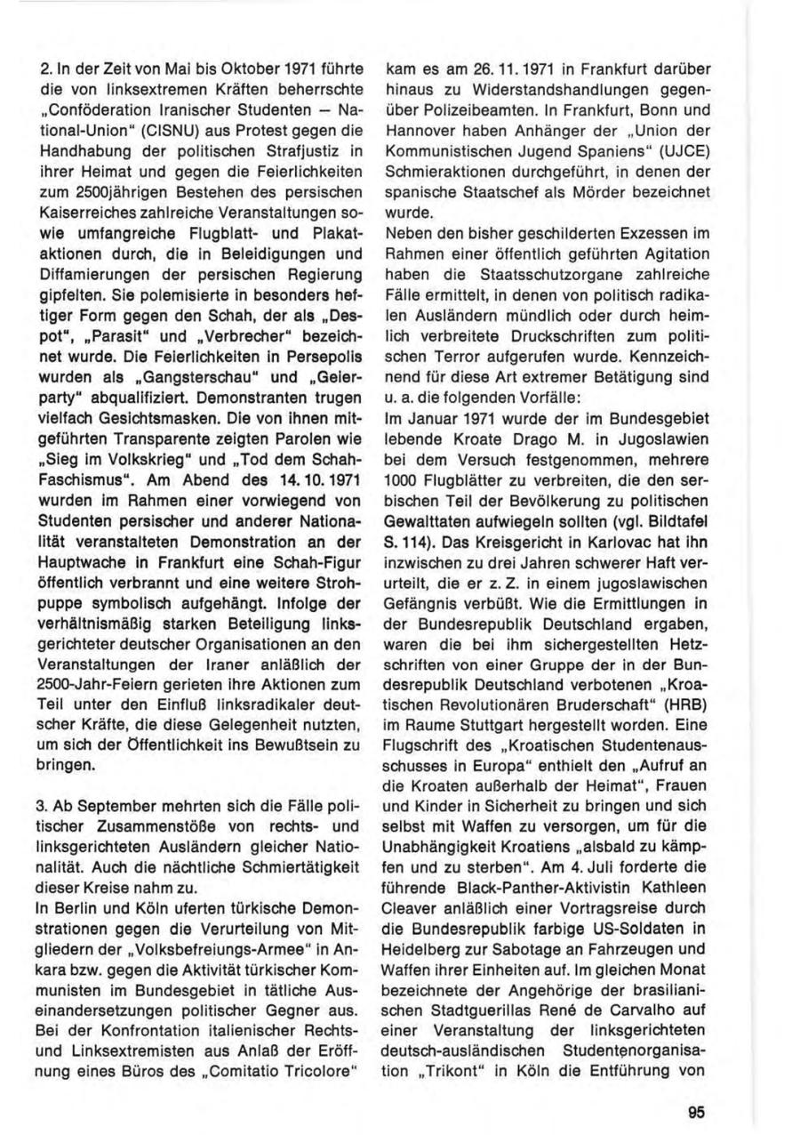 2. In der Zeit von Mai bis Oktober 1971 führte kam es am 26.11.1971 in Frankfurt darüber die von linksextremen Kräften beherrschte hinaus zu Widerstandshandlungen gegen"Conföderation Iranischer Studenten - Naüber Polizeibeamten. In Frankfurt, Bonn und tional-Union" (CISNU) aus Protest gegen die Hannover haben Anhänger der "Union der Handhabung der politischen Strafjustiz in Kommunistischen Jugend Spaniens" (UJCE) ihrer Heimat und gegen die Feierlichkeiten Schmieraktionen durchgeführt, in denen der zum 2500jährigen Bestehen des persischen spanische Staatschef als Mörder bezeichnet Kaiserreiches zahlreiche Veranstaltungen sowurde. wie umfangreiche Flugblattund PlakatNeben den bisher geschilderten Exzessen im aktionen durch, die in Beleidigungen und Rahmen einer öffentlich geführten Agitation Diffamierungen der persischen Regierung haben die Staatsschutzorgane zahlreiche gipfelten. Sie polemisierte in besonders hefFälle ermittelt, in denen von politisch radikatiger Form gegen den Schah, der als "Deslen Ausländern mündlich oder durch heimpot", "Parasit" und "Verbrecher" bezeichlich verbreitete Druckschriften zum politinet wurde. Die Feierlichkeiten in Persepolis schen Terror aufgerufen wurde. Kennzeichwurden als "Gangsterschau" und "Geiernend für diese Art extremer Betätigung sind party" abqualifiziert. Demonstranten trugen u. a. die folgenden Vorfälle: vielfach Gesichtsmasken. Die von ihnen mitIm Januar 1971 wurde der im Bundesgebiet geführten Transparente zeigten Parolen wie lebende Kroate Drago M. in Jugoslawien "Sieg im Volkskrieg" und "Tod dem Schahbei dem Versuch festgenommen, mehrere Faschismus". Am Abend des 14.10.1971 1000 Flugblätter zu verbreiten, die den serwurden im Rahmen einer vorwiegend von bischen Teil der Bevölkerung zu politischen Studenten persischer und anderer NationaGewalttaten aufwiegeln sollten (vgl. Bildtafel lität veranstalteten Demonstration an der S. 114). Das Kreisgericht in Karlovac hat ihn Hauptwache in Frankfurt eine Schah-Figur inzwischen zu drei Jahren schwerer Haft veröffentlich verbrannt und eine weitere Strohurteilt, die er z. Z. in einem jugoslawischen puppe symbolisch aufgehängt. Infolge der Gefängnis verbüßt. Wie die Ermittlungen in verhältnismäßig starken Beteiligung linksder Bundesrepublik Deutschland ergaben, gerichteter deutscher Organisationen an den waren die bei ihm sichergestellten HetzVeranstaltungen der Iraner anläßlich der schriften von einer Gruppe der in der Bun2500-Jahr-Feiern gerieten ihre Aktionen zum desrepublik Deutschland verbotenen "KroaTeil unter den Einfluß linksradikaler deuttischen Revolutionären Bruderschaft" (HRB) scher Kräfte, die diese Gelegenheit nutzten, im Räume Stuttgart hergestellt worden. Eine um sich der Öffentlichkeit ins Bewußtsein zu Flugschrift des "Kroatischen Studentenausbringen. schusses in Europa" enthielt den "Aufruf an die Kroaten außerhalb der Heimat", Frauen 3. Ab September mehrten sich die Fälle poliund Kinder in Sicherheit zu bringen und sich tischer Zusammenstöße von rechtsund selbst mit Waffen zu versorgen, um für die linksgerichteten Ausländern gleicher NatioUnabhängigkeit Kroatiens "alsbald zu kämpnalität. Auch die nächtliche Schmiertätigkeit fen und zu sterben". Am 4. Juli forderte die dieser Kreise nahm zu. führende Black-Panther-Aktivistin Kathleen In Berlin und Köln uferten türkische DemonCleaver anläßlich einer Vortragsreise durch strationen gegen die Verurteilung von Mitdie Bundesrepublik farbige US-Soldaten in gliedern der "Volksbefreiungs-Armee" in AnHeidelberg zur Sabotage an Fahrzeugen und kara bzw. gegen die Aktivität türkischer KomWaffen ihrer Einheiten auf. Im gleichen Monat munisten im Bundesgebiet in tätliche Ausbezeichnete der Angehörige der brasilianieinandersetzungen politischer Gegner aus. schen Stadtguerillas Rene de Carvalho auf Bei der Konfrontation italienischer Rechtseiner Veranstaltung der linksgerichteten und Linksextremisten aus Anlaß der Eröffdeutsch-ausländischen Studentenorganisanung eines Büros des "Comitatio Tricolore" tion "Trikont" in Köln die Entführung von 95
