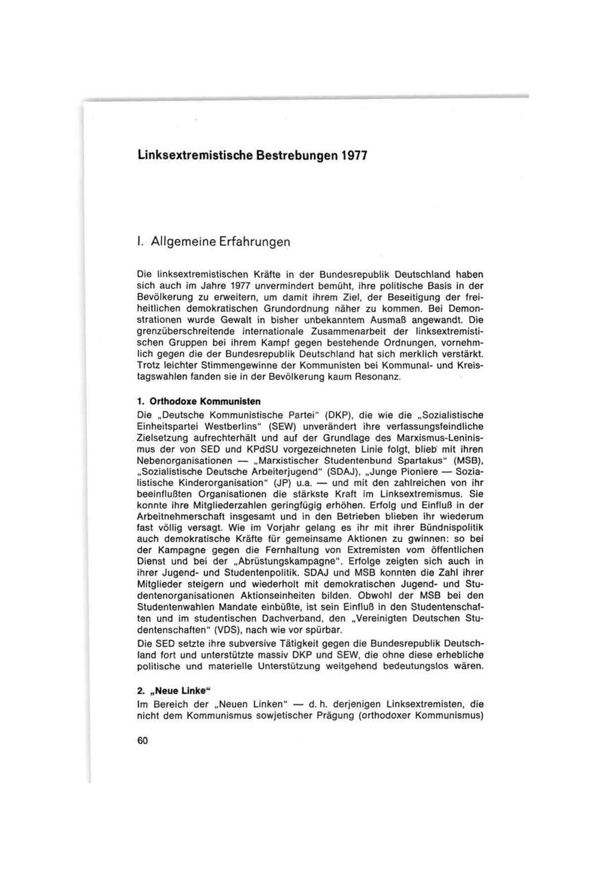 Linksextremistische Bestrebungen 1977 I. Allgemeine Erfahrungen Die linksextremistischen Kräfte in der Bundesrepublik Deutschland haben sich auch im Jahre 1977 unvermindert bemüht, ihre politische Basis in der Bevölkerung zu erweitern, um damit ihrem Ziel, der Beseitigung der freiheitlichen demokratischen Grundordnung näher zu kommen. Bei Demonstrationen wurde Gewalt in bisher unbekanntem Ausmaß angewandt. Die grenzüberschreitende internationale Zusammenarbeit der linksextremistischen Gruppen bei ihrem Kampf gegen bestehende Ordnungen, vornehmlich gegen die der Bundesrepublik Deutschland hat sich merklich verstärkt. Trotz leichter Stimmengewinne der Kommunisten bei Kommunalund Kreistagswahlen fanden sie in der Bevölkerung kaum Resonanz. 1. Orthodoxe Kommunisten Die "Deutsche Kommunistische Partei" (DKP), die wie die "Sozialistische Einheitspartei Westberlins" (SEW) unverändert ihre verfassungsfeindliche Zielsetzung aufrechterhält und auf der Grundlage des Marxismus-Leninismus der von SED und KPdSU vorgezeichneten Linie folgt, blieb mit ihren Nebenorganisationen -- "Marxistischer Studentenbund Spartakus" (MSB), "Sozialistische Deutsche Arbeiterjugend" (SDAJ), "Junge Pioniere -- Sozialistische Kinderorganisation" (JP) u.a. -- und mit den zahlreichen von ihr beeinflußten Organisationen die stärkste Kraft im Linksextremismus. Sie konnte ihre Mitgliederzahlen geringfügig erhöhen. Erfolg und Einfluß in der Arbeitnehmerschaft insgesamt und in den Betrieben blieben ihr wiederum fast völlig versagt. Wie im Vorjahr gelang es ihr mit ihrer Bündnispolitik auch demokratische Kräfte für gemeinsame Aktionen zu gwinnen: so bei der Kampagne gegen die Fernhaltung von Extremisten vom öffentlichen Dienst und bei der "Abrüstungskampagne". Erfolge zeigten sich auch in ihrer Jugendund Studentenpolitik. SDAJ und MSB konnten die Zahl ihrer Mitglieder steigern und wiederholt mit demokratischen Jugendund Studentenorganisationen Aktionseinheiten bilden. Obwohl der MSB bei den Studentenwahlen Mandate einbüßte, ist sein Einfluß in den Studentenschaften und im studentischen Dachverband, den "Vereinigten Deutschen Studentenschaften" (VDS), nach wie vor spürbar. Die SED setzte ihre subversive Tätigkeit gegen die Bundesrepublik Deutschland fort und unterstützte massiv DKP und SEW, die ohne diese erhebliche politische und materielle Unterstützung weitgehend bedeutungslos wären. 2. "Neue Linke"