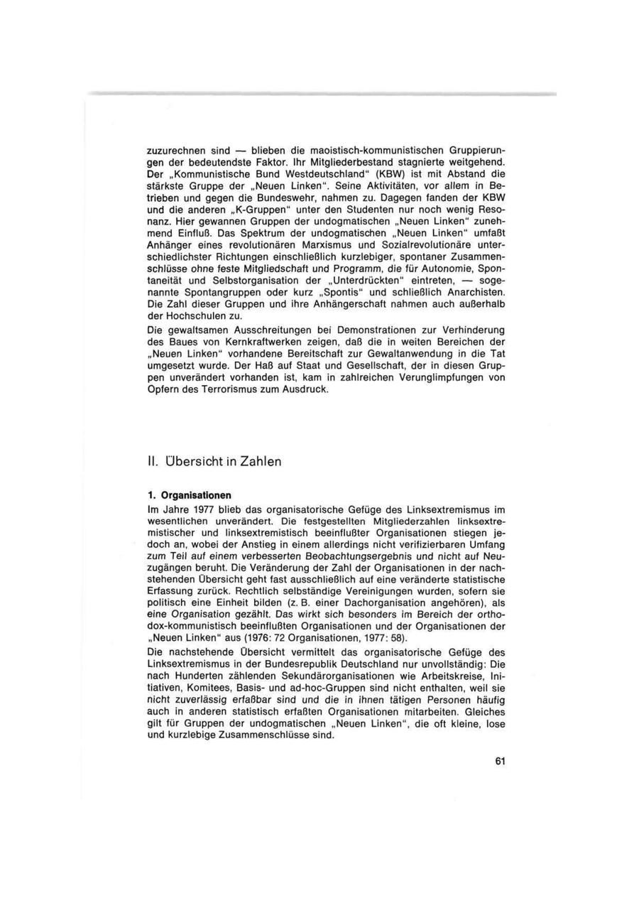 zuzurechnen sind -- blieben die maoistisch-kommunistischen Gruppierungen der bedeutendste Faktor. Ihr Mitgliederbestand stagnierte weitgehend. Der "Kommunistische Bund Westdeutschland" (KBW) ist mit Abstand die stärkste Gruppe der "Neuen Linken". Seine Aktivitäten, vor allem in Betrieben und gegen die Bundeswehr, nahmen zu. Dagegen fanden der KBW und die anderen "K-Gruppen" unter den Studenten nur noch wenig Resonanz. Hier gewannen Gruppen der undogmatischen "Neuen Linken" zunehmend Einfluß. Das Spektrum der undogmatischen "Neuen Linken" umfaßt Anhänger eines revolutionären Marxismus und Sozialrevolutionäre unterschiedlichster Richtungen einschließlich kurzlebiger, spontaner Zusammenschlüsse ohne feste Mitgliedschaft und Programm, die für Autonomie, Spontaneität und Selbstorganisation der "Unterdrückten" eintreten, -- sogenannte Spontangruppen oder kurz "Spontis" und schließlich Anarchisten. Die Zahl dieser Gruppen und ihre Anhängerschaft nahmen auch außerhalb der Hochschulen zu. Die gewaltsamen Ausschreitungen bei Demonstrationen zur Verhinderung des Baues von Kernkraftwerken zeigen, daß die in weiten Bereichen der "Neuen Linken" vorhandene Bereitschaft zur Gewaltanwendung in die Tat umgesetzt wurde. Der Haß auf Staat und Gesellschaft, der in diesen Gruppen unverändert vorhanden ist, kam in zahlreichen Verunglimpfungen von Opfern des Terrorismus zum Ausdruck. II. Übersicht in Zahlen 1. Organisationen Im Jahre 1977 blieb das organisatorische Gefüge des Linksextremismus im wesentlichen unverändert. Die festgestellten Mitgliederzahlen linksextremistischer und linksextremistisch beeinflußter Organisationen stiegen jedoch an, wobei der Anstieg in einem allerdings nicht verifizierbaren Umfang zum Teil auf einem verbesserten Beobachtungsergebnis und nicht auf Neuzugängen beruht. Die Veränderung der Zahl der Organisationen in der nachstehenden Übersicht geht fast ausschließlich auf eine veränderte statistische Erfassung zurück. Rechtlich selbständige Vereinigungen wurden, sofern sie politisch eine Einheit bilden (z. B. einer Dachorganisation angehören), als eine Organisation gezählt. Das wirkt sich besonders im Bereich der orthodox-kommunistisch beeinflußten Organisationen und der Organisationen der "Neuen Linken" aus (1976: 72 Organisationen, 1977: 58). Die nachstehende Übersicht vermittelt das organisatorische Gefüge des Linksextremismus in der Bundesrepublik Deutschland nur unvollständig: Die nach Hunderten zählenden Sekundärorganisationen wie Arbeitskreise, Initiativen, Komitees, Basisund ad-hoc-Gruppen sind nicht enthalten, weil sie nicht zuverlässig erfaßbar sind und die in ihnen tätigen Personen häufig