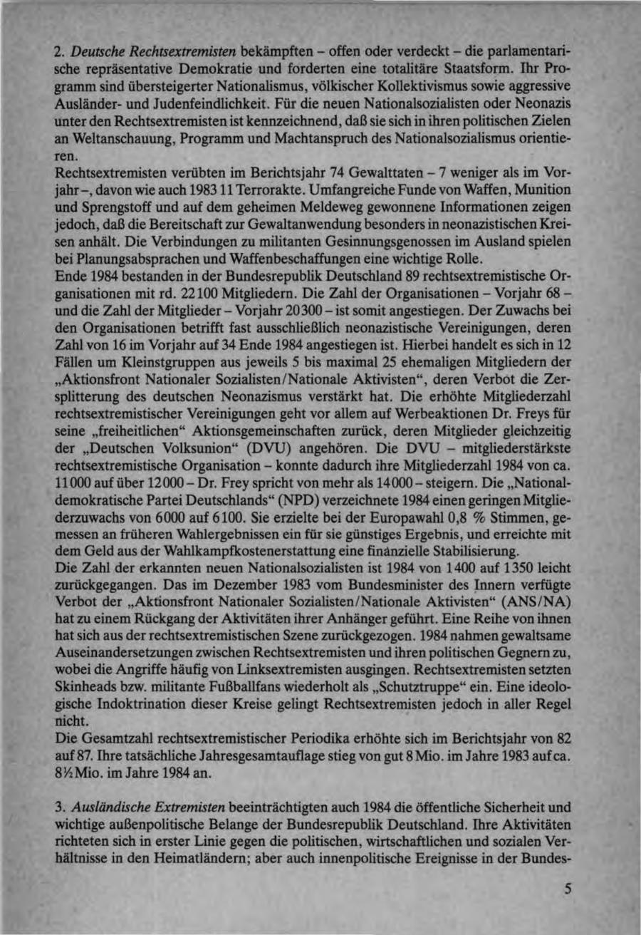 2. Deutsche Rechtsextremisten bekämpften - offen oder verdeckt - die parlamentarische repräsentative Demokratie und forderten eine totalitäre Staatsform. Ihr Programm sind übersteigerter Nationalismus, völkischer Kollektivismus sowie aggressive Ausländerund Judenfeindlichkeit. Für die neuen Nationalsozialisten oder Neonazis unter den Rechtsextremisten ist kennzeichnend, daß sie sich in ihren politischen Zielen an Weltanschauung, Programm und Machtanspruch des Nationalsozialismus orientieren. Rechtsextremisten verübten im Berichtsjahr 74 Gewalttaten - 7 weniger als im Vorjahr -, davon wie auch 198311 Terrorakte. Umfangreiche Funde von Waffen, Munition und Sprengstoff und auf dem geheimen Meldeweg gewonnene Informationen zeigen jedoch, daß die Bereitschaft zur Gewaltanwendung besonders in neonazistischen Kreisen anhält. Die Verbindungen zu militanten Gesinnungsgenossen im Ausland spielen bei Planungsabsprachen und Waffenbeschaffungen eine wichtige Rolle. Ende 1984 bestanden in der Bundesrepublik Deutschland 89 rechtsextremistische Organisationen mit rd. 22100 Mitgliedern. Die Zahl der Organisationen - Vorjahr 68 - und die Zahl der Mitglieder - Vorjahr 20300 - ist somit angestiegen. Der Zuwachs bei den Organisationen betrifft fast ausschließlich neonazistische Vereinigungen, deren Zahl von 16 im Vorjahr auf 34 Ende 1984 angestiegen ist. Hierbei handelt es sich in 12 Fällen um Kleinstgruppen aus jeweils 5 bis maximal 25 ehemaligen Mitgliedern der "Aktionsfront Nationaler Sozialisten/Nationale Aktivisten", deren Verbot die Zersplitterung des deutschen Neonazismus verstärkt hat. Die erhöhte Mitgliederzahl rechtsextremistischer Vereinigungen geht vor allem auf Werbeaktionen Dr. Freys für seine "freiheitlichen" Aktionsgemeinschaften zurück, deren Mitglieder gleichzeitig der "Deutschen Volksunion" (DVU) angehören. Die DVU - mitgliederstärkste rechtsextremistische Organisation - konnte dadurch ihre Mitgliederzahl 1984 von ca. 11000 auf über 12000 - Dr. Frey spricht von mehr als 14000 - steigern. Die "Nationaldemokratische Partei Deutschlands" (NPD) verzeichnete 1984 einen geringen Mitgliederzuwachs von 6000 auf 6100. Sie erzielte bei der Europawahl 0,8 % Stimmen, gemessen an früheren Wahlergebnissen ein für sie günstiges Ergebnis, und erreichte mit dem Geld aus der Wahlkampfkostenerstattung eine finanzielle Stabilisierung. Die Zahl der erkannten neuen Nationalsozialisten ist 1984 von 1400 auf 1350 leicht zurückgegangen. Das im Dezember 1983 vom Bundesminister des Innern verfügte Verbot der "Aktionsfront Nationaler Sozialisten/Nationale Aktivisten" (ANS/NA) hat zu einem Rückgang der Aktivitäten ihrer Anhänger geführt. Eine Reihe von ihnen hat sich aus der rechtsextremistischen Szene zurückgezogen. 1984 nahmen gewaltsame Auseinandersetzungen zwischen Rechtsextremisten und ihren politischen Gegnern zu, wobei die Angriffe häufig von Linksextremisten ausgingen. Rechtsextremisten setzten Skinheads bzw. militante Fußballfans wiederholt als "Schutztruppe" ein. Eine ideologische Indoktrination dieser Kreise gelingt Rechtsextremisten jedoch in aller Regel nicht. Die Gesamtzahl rechtsextremistischer Periodika erhöhte sich im Berichtsjahr von 82 auf 87. Ihre tatsächliche Jahresgesamtauflage stieg von gut 8 Mio. im Jahre 1983 auf ca. 8^4 Mio. im Jahre 1984 an. 3. Ausländische Extremisten beeinträchtigten auch 1984 die öffentliche Sicherheit und wichtige außenpolitische Belange der Bundesrepublik Deutschland. Ihre Aktivitäten richteten sich in erster Linie gegen die politischen, wirtschaftlichen und sozialen Verhältnisse in den Heimatländern; aber auch innenpolitische Ereignisse in der Bundes- 5