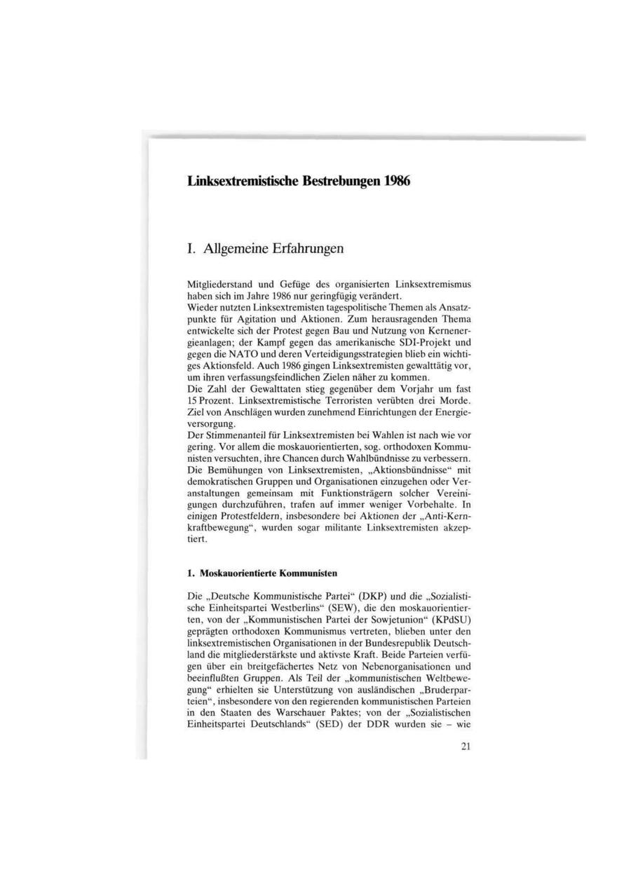 Linksextremistische Bestrebungen 1986 I. Allgemeine Erfahrungen Mitgliederstand und Gefüge des organisierten Linksextremismus haben sich im Jahre 1986 nur geringfügig verändert. Wieder nutzten Linksextremisten tagespolitische Themen als Ansatzpunkte für Agitation und Aktionen. Zum herausragenden Thema entwickelte sich der Protest gegen Bau und Nutzung von Kernenergieanlagen; der Kampf gegen das amerikanische SDI-Projekt und gegen die NATO und deren Verteidigungsstrategien blieb ein wichtiges Aktionsfeld. Auch 1986 gingen Linksextremisten gewalttätig vor, um ihren verfassungsfeindlichen Zielen näher zu kommen. Die Zahl der Gewalttaten stieg gegenüber dem Vorjahr um fast 15 Prozent. Linksextremistische Terroristen verübten drei Morde. Ziel von Anschlägen wurden zunehmend Einrichtungen der Energieversorgung. Der Stimmenanteil für Linksextremisten bei Wahlen ist nach wie vor gering. Vor allem die moskauorientierten, sog. orthodoxen Kommunisten versuchten, ihre Chancen durch Wahlbündnisse zu verbessern. Die Bemühungen von Linksextremisten, "Aktionsbündnisse" mit demokratischen Gruppen und Organisationen einzugehen oder Veranstaltungen gemeinsam mit Funktionsträgern solcher Vereinigungen durchzuführen, trafen auf immer weniger Vorbehalte. In einigen Protestfeldern, insbesondere bei Aktionen der "Anti-Kernkraftbewegung", wurden sogar militante Linksextremisten akzeptiert. 1. Moskauorientierte Kommunisten Die "Deutsche Kommunistische Partei" (DKP) und die "Sozialistische Einheitspartei Westberlins" (SEW), die den moskauorientierten, von der "Kommunistischen Partei der Sowjetunion" (KPdSU)