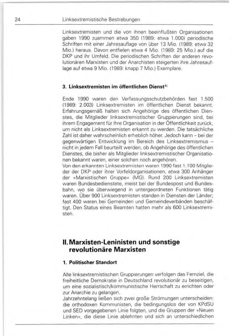 24 Linksextremistische Bestrebungen Linksextremisten und die von ihnen beeinflußten Organisationen gaben 1990 zuammen etwa 350 (1989: etwa 1.000) periodische Schriften mit einer Jahresauflage von über 13 Mio. (1989: etwa 32 Mio.) heraus. Davon entfielen etwa 4 Mio. (1989: 25 Mio.) auf die DKP und ihr Umfeld. Die periodischen Schriften der anderen revolutionären Marxisten und der Anarchisten steigerten ihre Jahresauflage auf etwa 9 Mio. (1989: knapp 7 Mio.) Exemplare. 3. Linksextremisten im öffentlichen Dienst4' Ende 1990 waren den Verfassungsschutzbehörden fast 1.500 (1989: 2.003) Linksextremisten im öffentlichen Dienst bekannt. Erfahrungsgemäß halten sich Angehörige des öffentlichen Dienstes, die Mitglieder linksextremistischer Gruppierungen sind, bei ihrem Engagement für ihre Organisation in der Öffentlichkeit zurück, um nicht als Linksextremisten erkannt zu werden. Die tatsächliche Zahl ist daher wahrscheinlich erheblich höher. Jedoch kann - bei der gegenwärtigen Entwicklung im Bereich des Linksextremismus - nicht in jedem Fall beurteilt werden, ob Angehörige des öffentlichen Dienstes, die bisher als Mitglieder linksextremistischer Organisationen bekannt waren, einer solchen noch angehören. Von den erkannten Linksextremisten waren 1990 fast 1.1 00 Mitglieder der DKP oder ihrer Vorfeldorganisationen, etwa 300 Anhänger der "Marxistischen Gruppe" (MG). Rund 200 Linksextremisten waren Bundesbedienstete, meist bei der Bundespost und Bundesbahn, wo sie überwiegend in untergeordneten Funktionen tätig waren. Über 900 Linksextremisten standen in Diensten der Länder; fast 400 waren bei Gemeinden und Gemeindeverbänden beschäftigt. Den Status eines Beamten hatten mehr als 600 Linksextremisten. II. Marxisten-Leninisten und sonstige revolutionäre Marxisten 1. Politischer Standort Alle linksextremistischen Gruppierungen verfolgen das Fernziel, die freiheitliche Demokratie in Deutschland revolutionär zu beseitigen, um eine sozialistisch/kommunistische Herrschaft zu errichten oder zur Anarchie zu gelangen. Jahrzehntelang ließen sich zwei große Strömungen unterscheiden: die orthodoxen Kommunisten, die bedingungslos der von KPdSU und SED vorgegebenen Linie folgten, und die Gruppen der "Neuen Linken", die diese Linie ablehnten und sich an unterschiedlichen