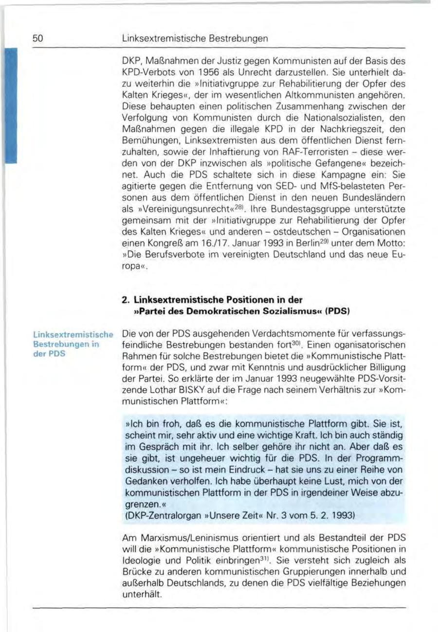 50 Linksextremistische Bestrebungen DKP, Maßnahmen der Justiz gegen Kommunisten auf der Basis des KPD-Verbots von 1956 als Unrecht darzustellen. Sie unterhielt dazu weiterhin die "Initiativgruppe zur Rehabilitierung der Opfer des Kalten Krieges", der im wesentlichen Altkommunisten angehören. Diese behaupten einen politischen Zusammenhang zwischen der Verfolgung von Kommunisten durch die Nationalsozialisten, den Maßnahmen gegen die illegale KPD in der Nachkriegszeit, den Bemühungen, Linksextremisten aus dem öffentlichen Dienst fernzuhalten, sowie der Inhaftierung von RAF-Terroristen - diese werden von der DKP inzwischen als "politische Gefangene" bezeichnet. Auch die PDS schaltete sich in diese Kampagne ein: Sie agitierte gegen die Entfernung von SEDund MfS-belasteten Personen aus dem öffentlichen Dienst in den neuen Bundesländern als "Vereinigungsunrecht"281. Ihre Bundestagsgruppe unterstützte gemeinsam mit der "Initiativgruppe zur Rehabilitierung der Opfer des Kalten Krieges" und anderen - ostdeutschen - Organisationen einen Kongreß am 16./17. Januar 1993 in Berlin29' unter dem Motto: "Die Berufsverbote im vereinigten Deutschland und das neue Europa". 2. Linksextremistische Positionen in der "Partei des Demokratischen Sozialismus" (PDS) Linksextremistische Die von der PDS ausgehenden Verdachtsmomente für verfassungsfeindliche Bestrebungen bestanden fort301. Einen oganisatorischen Rahmen für solche Bestrebungen bietet die "Kommunistische Plattform" der PDS, und zwar mit Kenntnis und ausdrücklicher Billigung der Partei. So erklärte der im Januar 1993 neugewählte PDS-Vorsitzende Lothar BISKY auf die Frage nach seinem Verhältnis zur "Kommunistischen Plattform": "Ich bin froh, daß es die kommunistische Plattform gibt. Sie ist, scheint mir, sehr aktiv und eine wichtige Kraft. Ich bin auch ständig im Gespräch mit ihr. Ich selber gehöre ihr nicht an. Aber daß es sie gibt, ist ungeheuer wichtig für die PDS. In der Programmdiskussion - so ist mein Eindruck - hat sie uns zu einer Reihe von Gedanken verholfen. Ich habe überhaupt keine Lust, mich von der kommunistischen Plattform in der PDS in irgendeiner Weise abzugrenzen." (DKP-Zentralorgan "Unsere Zeit" Nr. 3 vom 5. 2. 1993) Am Marxismus/Leninismus orientiert und als Bestandteil der PDS will die "Kommunistische Plattform" kommunistische Positionen in Ideologie und Politik einbringen311. Sie versteht sich zugleich als Brücke zu anderen kommunistischen Gruppierungen innerhalb und außerhalb Deutschlands, zu denen die PDS vielfältige Beziehungen unterhält.