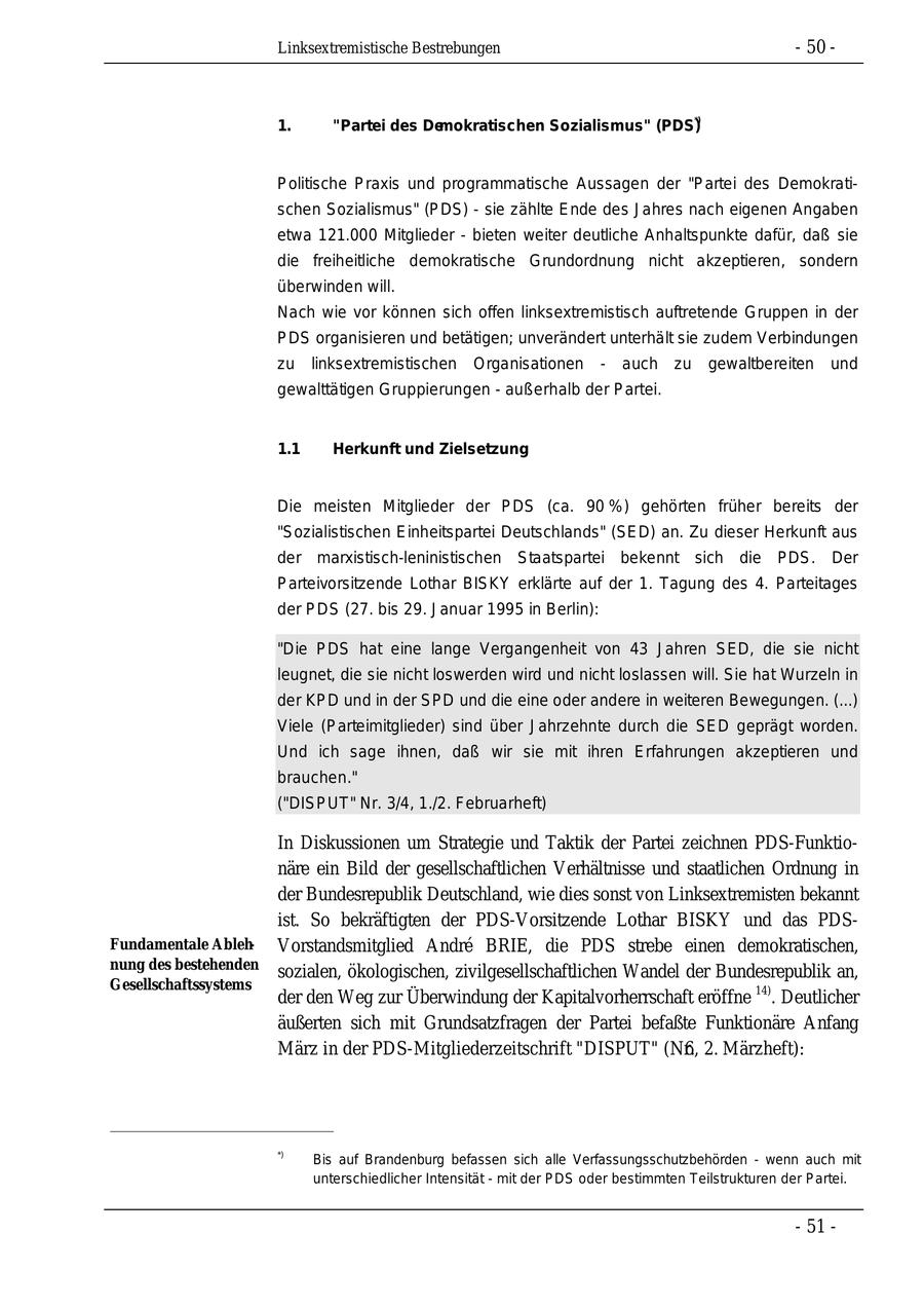 Linksextremistische Bestrebungen - 50 - 1. "Partei des Demokratischen Sozialismus" (PDS)*) Politische Praxis und programmatische Aussagen der "Partei des Demokratischen Sozialismus" (PDS) - sie zählte Ende des Jahres nach eigenen Angaben etwa 121.000 Mitglieder - bieten weiter deutliche Anhaltspunkte dafür, daß sie die freiheitliche demokratische Grundordnung nicht akzeptieren, sondern überwinden will. Nach wie vor können sich offen linksextremistisch auftretende Gruppen in der PDS organisieren und betätigen; unverändert unterhält sie zudem Verbindungen zu linksextremistischen Organisationen - auch zu gewaltbereiten und gewalttätigen Gruppierungen - außerhalb der Partei. 1.1 Herkunft und Zielsetzung Die meisten Mitglieder der PDS (ca. 90 %) gehörten früher bereits der "Sozialistischen Einheitspartei Deutschlands" (SED) an. Zu dieser Herkunft aus der marxistisch-leninistischen Staatspartei bekennt sich die PDS. Der Parteivorsitzende Lothar BISKY erklärte auf der 1. Tagung des 4. Parteitages der PDS (27. bis 29. Januar 1995 in Berlin): "Die PDS hat eine lange Vergangenheit von 43 Jahren SED, die sie nicht leugnet, die sie nicht loswerden wird und nicht loslassen will. Sie hat Wurzeln in der KPD und in der SPD und die eine oder andere in weiteren Bewegungen. (...) Viele (Parteimitglieder) sind über Jahrzehnte durch die SED geprägt worden. Und ich sage ihnen, daß wir sie mit ihren Erfahrungen akzeptieren und brauchen." ("DISPUT" Nr. 3/4, 1./2. Februarheft) In Diskussionen um Strategie und Taktik der Partei zeichnen PDS-Funktionäre ein Bild der gesellschaftlichen Verhältnisse und staatlichen Ordnung in der Bundesrepublik Deutschland, wie dies sonst von Linksextremisten bekannt ist. So bekräftigten der PDS-Vorsitzende Lothar BISKY und das PDSFundamentale AblehVorstandsmitglied Andre BRIE, die PDS strebe einen demokratischen, nung des bestehenden sozialen, ökologischen, zivilgesellschaftlichen Wandel der Bundesrepublik an, Gesellschaftssystems der den Weg zur Überwindung der Kapitalvorherrschaft eröffne 14). Deutlicher äußerten sich mit Grundsatzfragen der Partei befaßte Funktionäre Anfang März in der PDS-Mitgliederzeitschrift "DISPUT" (Nr. 6, 2. Märzheft): *) Bis auf Brandenburg befassen sich alle Verfassungsschutzbehörden - wenn auch mit unterschiedlicher Intensität - mit der PDS oder bestimmten Teilstrukturen der Partei. - 51 -