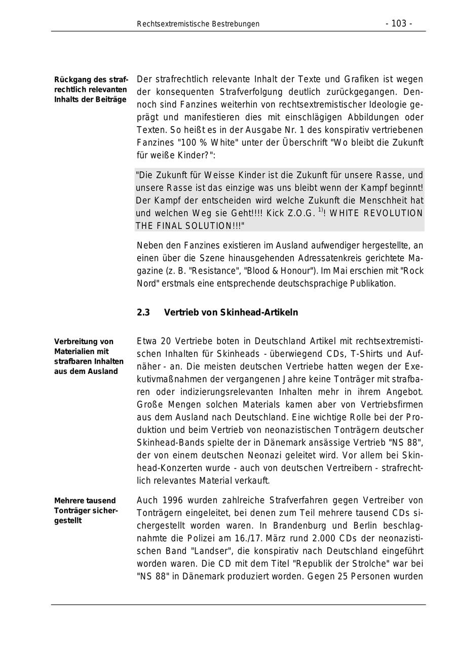 Rechtsextremistische Bestrebungen - 103 - Rückgang des straf Der strafrechtlich relevante Inhalt der Texte und Grafiken ist wegen rechtlich relevanten der konsequenten Strafverfolgung deutlich zurückgegangen. DenInhalts der Beiträge noch sind Fanzines weiterhin von rechtsextremistischer Ideologie ge prägt und manifestieren dies mit einschlägigen Abbildungen oder Texten. So heißt es in der Ausgabe Nr. 1 des konspirativ vertriebenen Fanzines "100 % White" unter der Überschrift "Wo bleibt die Zukunft für weiße Kinder?": "Die Zukunft für Weisse Kinder ist die Zukunft für unsere Rasse, und unsere Rasse ist das einzige was uns bleibt wenn der Kampf beginnt! Der Kampf der entscheiden wird welche Zukunft die Menschheit hat 1) und welchen Weg sie Geht!!!! Kick Z.O.G. ! WHITE REVOLUTION THE FINAL SOLUTION!!!" Neben den Fanzines existieren im Ausland aufwendiger hergestellte, an einen über die Szene hinausgehenden Adressatenkreis gerichtete Ma gazine (z. B. "Resistance", "Blood & Honour"). Im Mai erschien mit "Rock Nord" erstmals eine entsprechende deutschsprachige Publikation. 2.3 Vertrieb von Skinhead-Artikeln Verbreitung von Etwa 20 Vertriebe boten in Deutschland Artikel mit rechtsextremisti Materialien mit schen Inhalten für Skinheads - überwiegend CDs, T-Shirts und Aufstrafbaren Inhalten aus dem Ausland näher - an. Die meisten deutschen Vertriebe hatten wegen der Exe kutivmaßnahmen der vergangenen Jahre keine Tonträger mit strafba ren oder indizierungsrelevanten Inhalten mehr in ihrem Angebot. Große Mengen solchen Materials kamen aber von Vertriebsfirmen aus dem Ausland nach Deutschland. Eine wichtige Rolle bei der Pro duktion und beim Vertrieb von neonazistischen Tonträgern deutscher Skinhead-Bands spielte der in Dänemark ansässige Vertrieb "NS 88", der von einem deutschen Neonazi geleitet wird. Vor allem bei Skin head-Konzerten wurde - auch von deutschen Vertreibern - strafrecht lich relevantes Material verkauft. Mehrere tausend Auch 1996 wurden zahlreiche Strafverfahren gegen Vertreiber von Tonträger sicherTonträgern eingeleitet, bei denen zum Teil mehrere tausend CDs si gestellt chergestellt worden waren. In Brandenburg und Berlin beschlag nahmte die Polizei am 16./17. März rund 2.000 CDs der neonazisti schen Band "Landser", die konspirativ nach Deutschland eingeführt worden waren. Die CD mit dem Titel "Republik der Strolche" war bei "NS 88" in Dänemark produziert worden. Gegen 25 Personen wurden