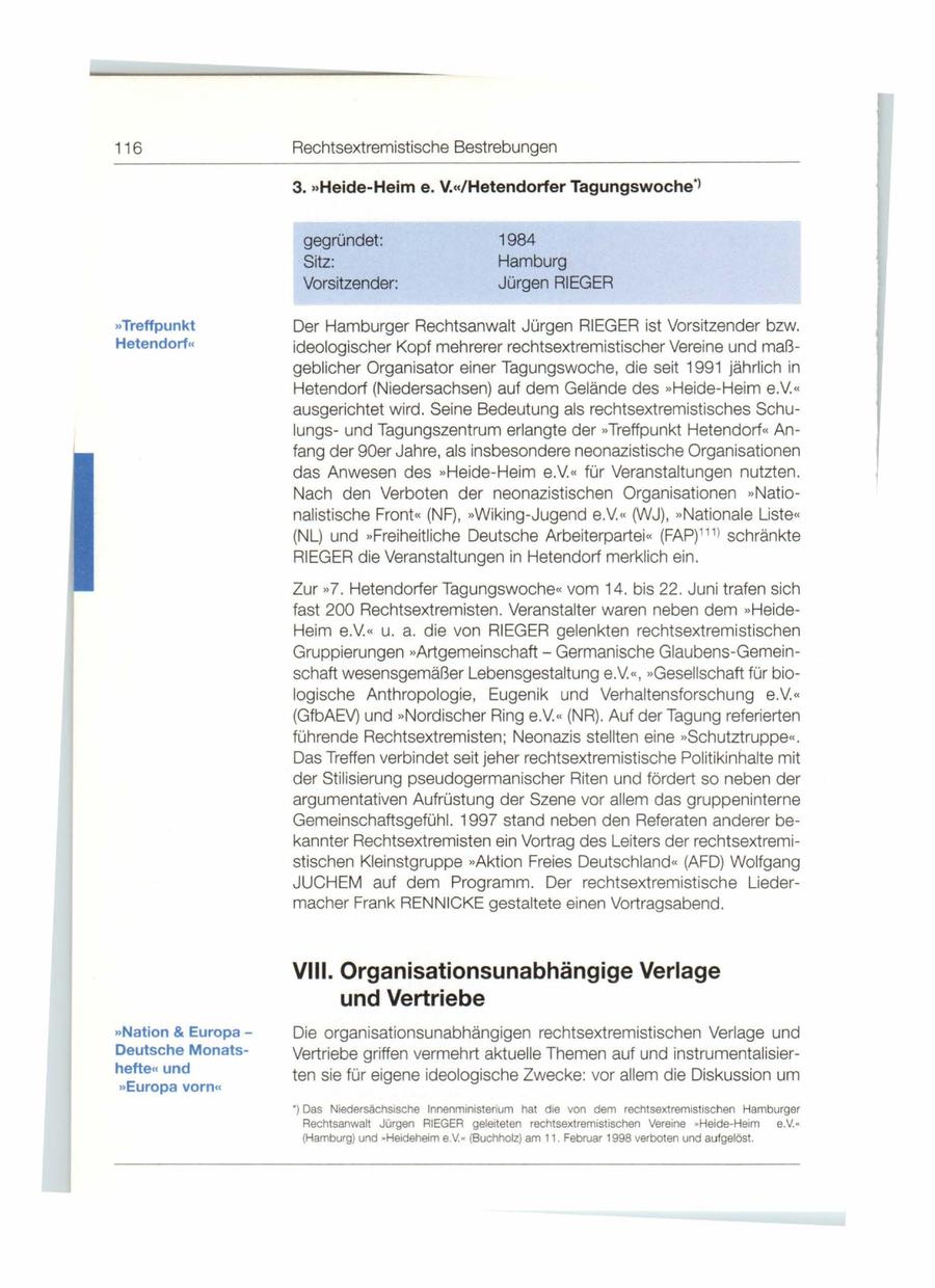 116 Rechtsextremistische Bestrebungen 3. "Heide-Heime. V."/Hetendorfer Tagungswoche"l gegründet: 1984 Sitz: Harnburg Vorsitzender: Jürgen RIEGER "Treffpunkt Der Hamburger Rechtsanwalt Jürgen RIEGER ist Vorsitzender bzw. Hetendorf" ideologischer Kopf mehrerer rechtsextremistischer Vereine und maßgeblicher Organisator einer Tagungswoche , die seit 1991 jährlich in Hetendorf (Niedersachsen) auf dem Gelände des "Heide-Heim e.V. " ausgerichtet wird . Seine Bedeutung als rechtsextremistisches Schulungsund Tagungszentrum erlangte der "Treffpunkt Hetendorf" Anfang der 90er Jahre, als insbesondere neonazistische Organisationen das Anwesen des >> Heide-Heim e.V. " für Veranstaltungen nutzten . Nach den Verboten der neonazistischen Organisationen >> Nationalistische Front<< (NF), >>Wiking-Jugend e.V. '' 0/VJ) , >> Nationale Liste'' (NL) und >>Freiheitliche Deutsche Arbeiterpartei << (FAP)11 1l schränkte RIEGER die Veranstaltungen in Hetendorf merklich ein . Zur >>7. Hetendorfer Tagungswoche<< vom 14. bis 22 . Juni trafen sich fast 200 Rechtsextremisten. Veranstalter waren neben dem >> HeideHeim e.V. '' u. a. die von RIEGER gelenkten rechtsextremistischen Gruppierungen >>ArtgemeinschaftGermanische Glaubens-Gemeinschaft wesensgemäßer Lebensgestaltung e.V. ", >>Gesellschaft für biologische Anthropologie, Eugenik und Verhaltensforschung e.v. ,, (GfbAEV) und >> Nordischer Ring e.V. " (NR). Auf der Tagung referierten führende Rechtsextremisten; Neonazis stellten eine >>Schutztruppe'' * Das Treffen verbindet seit jeher rechtsextremistische Politikinhalte mit der Stilisierung pseudogermanischer Riten und fördert so neben der argumentativen Aufrüstung der Szene vor allem das gruppeninterne Gemeinschaftsgefühl. 1997 stand neben den Referaten anderer bekannter Rechtsextremisten ein Vortrag des Leiters der rechtsextremistischen Kleinstgruppe >>Aktion Freies Deutschland " (AFD) Wolfgang JUCHEM auf dem Programm. Der rechtsextremistische Liedermacher Frank RENN ICKE gestaltete einen Vortragsabend. VIII. Organisationsunabhängige Verlage und Vertriebe "Nation & Europa - Die organisationsunabhängigen rechtsextremistischen Verlage und Deutsche MonatsVertriebe griffen vermehrt aktuelle Themen auf und instrumentalisierhefte" und ten sie für eigene ideologische Zwecke : vor allem die Diskussion um "Europa vorn" ') Das Niedersächsische Innenministerium hat die von dem rechtsextremistischen Hamburger Rechtsanwalt Jürgen RIEGER geleiteten rechtsextrem istischen Vereine * Heide-Heim e.V.* (Hamburg) und * Heideheim e.V. * (Buchholz) am 11 . Februar 1998 verboten und aufgelöst.