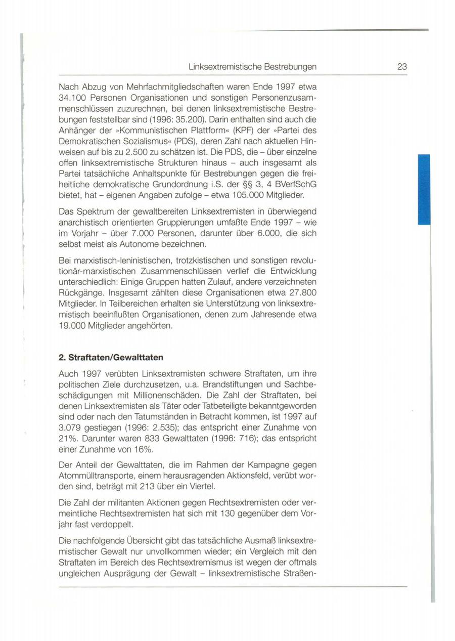Linksextremistische Bestrebungen 23 Nach Abzug von Mehrfachmitgliedschatten waren Ende 1997 etwa 34.100 Personen Organisationen und sonstigen Personenzusammenschlüssen zuzurechnen, bei denen linksextremistische Bestrebungen feststellbar sind (1996: 35.200). Darin enthalten sind auch die Anhänger der "Kommunistischen Plattform" (KPF) der "Partei des Demokratischen Sozialismus" (POS) , deren Zahl nach aktuellen Hinweisen auf bis zu 2.500 zu schätzen ist. Die POS, dieüber einzelne offen linksextremistische Strukturen hinaus - auch insgesamt als Partei tatsächliche Anhaltspunkte für Bestrebungen gegen die freiheitliche demokratische Grundordnung i.S. der SSSS 3, 4 BVerfSchG bietet, hateigenen Angaben zufolgeetwa 105.000 Mitglieder. Das Spektrum der gewaltbereiten Linksextremisten in überwiegend anarchistisch orientierten Gruppierungen umfaßte Ende 1997 - wie im Vorjahr - über 7.000 Personen , darunter über 6.000 , die sich selbst meist als Autonome bezeichnen . Bei marxistisch-leninistischen, trotzkistischen und sonstigen revolutionär-marxistischen Zusammenschlüssen verlief die Entwicklung unterschiedlich: Einige Gruppen hatten Zulauf, andere verzeichneten Rückgänge. Insgesamt zählten diese Organisationen etwa 27.800 Mitglieder. ln Teilbereichen erhalten sie Unterstützung von linksextremistisch beeinflußten Organisationen, denen zum Jahresende etwa 19.000 Mitglieder angehörten . 2. Straftaten/Gewalttaten Auch 1997 verübten Linksextremisten schwere Straftaten, um ihre politischen Ziele durchzusetzen , u.a. Brandstiftungen und Sachbeschädigungen mit Millionenschäden. Die Zahl der Straftaten, bei denen Linksextremisten als Täter oder Tatbeteiligte bekanntgeworden sind oder nach den Tatumständen in Betracht kommen, ist 1997 auf 3.079 gestiegen (1996: 2.535); das entspricht einer Zunahme von 21 %. Darunter waren 833 Gewalttaten (1996: 716); das entspricht einer Zunahme von 16%. Der Anteil der Gewalttaten , die im Rahmen der Kampagne gegen Atommülltransporte, einem herausragenden Aktionsfeld , verübt worden sind, beträgt mit 213 über ein Viertel. Die Zahl der militanten Aktionen gegen Rechtsextremisten oder vermeintliche Rechtsextremisten hat sich mit 130 gegenüber dem Vorjahr fast verdoppelt. Die nachfolgende Übersicht gibt das tatsächliche Ausmaß linksextremistischer Gewalt nur unvollkommen wieder; ein Vergleich mit den Straftaten im Bereich des Rechtsextremismus ist wegen der oftmals ungleichen Ausprägung der Gewalt - linksextremistische Straßen-