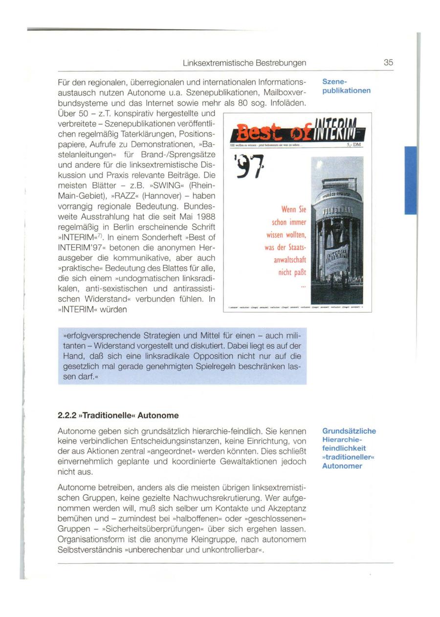 Linksextremistische Bestrebungen 35 Für den reg ionalen, überregionalen und internationalen InformationsSzeneaustausch nutzen Autonome u.a. Szenepublikationen, Mailboxverpublikationen bundsysteme und das Internet sowie mehr als 80 sog . lnfoläden. Über 50 - z.T. konspirativ hergestellte und verbreitete - Szenepublikationen veröffentlichen regelmäßig Taterklärungen , Positionspapiere, Aufrufe zu Demonstrationen, "Bastelanleitungen " für Brand-/ Sprengsätze und andere für die linksextremistische Diskussion und Praxis relevante Beiträge . Die meisten Blätter - z.B. "SWING" (RheinMain -Gebiet), >> RAZZ.. (Hannover) - haben vorrangig regionale Bedeutung . Bundesweite Ausstrahlung hat die seit Mai 1988 regelmäßig in Berlin erscheinende Schrift >> INTERI M"7l . ln einem Sonderheft >>Best of INTERIM '97" betonen die anonymen Herausgeber die kommunikative, aber auch >>praktische" Bedeutung des Blattes für alle, die sich einem ,,undogmatischen linksradikalen , anti-sexistischen und antirassistischen Widerstand " verbunden fühlen. ln ,,INTERIM" würden "erfolgversprechende Strategien und Mittel für einen - auch mili - tanten - Widerstand vorgestellt und diskutiert. Dabei liegt es auf der Hand, daß sich eine linksradikale Opposition nicht nur auf die gesetzlich mal gerade genehmigten Spielregeln beschränken lassen darf.<< 2.2.2 "Traditionelle<< Autonome Autonome geben sich grundsätzlich hierarchie-feindlich. Sie kennen Grundsätzliche keine verbindlichen Entscheidungsinstanzen, keine Einrichtung, von Hierarchieder aus Aktionen zentral >>angeordnet" werden könnten . Dies schließt feindlichkeit >>traditioneller" einvernehmlich geplante und koordi nierte Gewaltaktionen jedoch Autonomer nicht aus . Autonome betreiben , anders als die meisten übrigen linksextremistischen Gruppen, keine gezielte Nachwuchsrekrutierung . Wer aufgenommen werden will , muß sich selber um Kontakte und Akzeptanz bemühen und - zumindest bei >>halboffenen" oder ,,geschlossenen " Gruppen - >>Sicherheitsüberprüfungen " über sich ergehen lassen. Organisationsform ist die anonyme Kleingruppe , nach autonomem Selbstverständnis ,,unberechenbar und unkontrollierbar" .