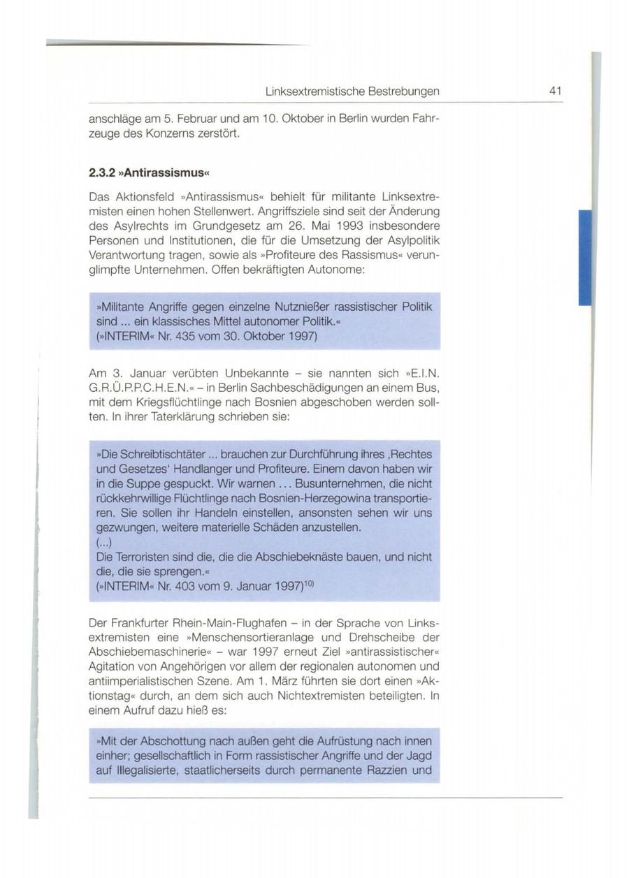 Linksextremistische Bestrebungen 41 anschläge am 5. Februar und am 10. Oktober in Berlin wurden Fahrzeuge des Konzerns zerstört. 2.3.2 "Antirassismus" Das Aktionsfeld "Antirassismus" behielt fü r mi litante Linksextremisten einen hohen Stellenwert. Angriffsziele sind seit der Änderung des Asylrechts im Grundgesetz am 26. Mai 1993 insbesondere Personen und Institutionen, die für die Umsetzung der Asylpol itik Verantwortung tragen , sowie als "Profiteure des Rassismus" verunglimpfte Unternehmen. Offen bekräftigten Autonome: "Militante Angriffe gegen einzelne Nutznießer rassistischer Politik sind .. . ein klassisches Mittel autonomer Politik. " ("INTERIM" Nr. 435 vom 30. Oktober 1997) Am 3. Januar verübten Unbekannte - sie nannten sich "E.I.N. G.R.Ü.P.P.C.H.E.N.<< - in Berlin Sachbeschädigu ngen an einem Bus, mit dem Kriegsflüchtlinge nach Bosnien abgeschoben werden sollten. ln ihrer Taterklärung schrieben sie: "Die Schreibtischtäter .. . brauchen zur Durchführung ihres ,Rechtes und Gesetzes' Handlanger und Profiteure. Einem davon haben wir in die Suppe gespuckt. Wir warnen .. . Busunternehmen, die nicht rückkehrwillige Flüchtlinge nach Bosnien-Herzegowina transportieren. Sie sollen ihr Handeln einstellen, ansonsten sehen wir uns gezwungen, weitere materielle Schäden anzustellen . (...) Die Terroristen sind die, die die Abschiebeknäste bauen, und nicht die, die sie sprengen. << (**INTERIM<< Nr. 403 vom 9. Januar 1997) 10l Der Frankfurter Rhein-Main-Fiughafen - in der Sprache von Linksextremisten eine "Menschensortieranlage und Drehscheibe der Abschiebemaschinerie<< - war 1997 erneut Ziel **antirassistischer<< Agitation von Angehörigen vor allem der regionalen autonomen und antiimperialistischen Szene. Am 1. März führten sie dort einen **Aktionstag " durch, an dem sich auch Nichtextremisten beteil igten . ln einem Aufruf dazu hieß es: **Mit der Abschottung nach außen geht die Aufrüstung nach innen einher; gesellschaftlich in Form rassistischer Angriffe und der Jagd auf lllegalisierte, staatlicherseits durch permanente Razzien und