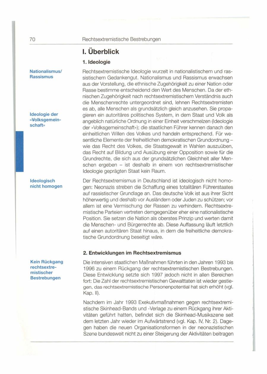 70 Rechtsextremistische Bestrebungen I. Überblick 1. Ideologie Nationalismus/ Rechtsextremistische Ideologie wurzelt in nationalistischem und rasRassismus sistischem Gedankengut. Nationalismus und Rassismus erwachsen aus der Vorstellung , die ethnische Zugehörigkeit zu einer Nation oder Rasse bestimme entscheidend den Wert des Menschen. Da der eth - nischen Zugehörigkeit nach rechtsextremistischem Verständnis auch die Menschenrechte untergeordnet sind , lehnen Rechtsextremisten es ab, alle Menschen als grundsätzlich gleich anzusehen. Sie propaIdeologie der gieren ein autoritäres politisches System, in dem Staat und Volk als **Volksgemeinangeblich natürliche Ordnung in einer Einheit verschmelzen (Ideologie schaft" der ..Volksgemeinschaft"); die staatlichen Führer kennen danach den einheitlichen Willen des Volkes und handeln entsprechend . Für wesentliche Elemente der freiheitlichen demokratischen Grundordnung - wie das Recht des Volkes, die Staatsgewalt in Wahlen auszuüben, das Recht auf Bildung und Ausübung einer Opposition sowie für die Grundrechte, die sich aus der grundsätzlichen Gleichheit aller Menschen ergeben - ist deshalb in einem von rechtsextremistischer Ideologie geprägten Staat kein Raum . Ideologisch Der Rechtsextremismus in Deutschland ist ideologisch nicht homonicht homogen gen: Neonazis streben die Schaffung eines totalitären Führerstaates auf rassistischer Grundlage an . Das deutsche Volk ist aus ihrer Sicht höherwertig und deshalb vor Ausländern oder Juden zu schützen; vor allem ist eine Vermischung der Rassen zu verhindern. Rechtsextremistische Parteien vertreten demgegenüber eher eine nationalistische Position. Sie setzen die Nation als oberstes Prinzip und werten damit die Menschenund Bürgerrechte ab . Diese Auffassung läuft letztlich auf einen autoritären Staat hinaus, in dem die freiheitliche demokratische Grundordnung beseitigt wäre. 2. Entwicklungen im Rechtsextremismus Kein Rückgang Die intensiven staatlichen Maßnahmen führten in den Jahren 1993 bis rechtsextre1996 zu einem Rückgang der rechtsextremistischen Bestrebungen. mistischer Diese Entwicklung setzte sich 1997 jedoch nicht in allen Bereichen Bestrebungen fort: Die Zahl der rechtsextremistischen Gewalttaten ist wieder gestiegen , das rechtsextremistische Personenpotential hat sich erhöht (vgl. Kap . II). Nachdem im Jahr 1993 Exekutivmaßnahmen gegen rechtsextremistische Skinhead-Bands und -Verlage zu einem Rückgang ihrer Akti - vitäten geführt hatten, befindet sich die Skinhead-Musikszene seit dem letzten Jahr wieder im Aufwärtstrend (vgl. Kap. IV, Nr. 2) . Dagegen haben die neuen Organisationsformen in der neonazistischen Szene bundesweit nicht zu einer Steigerung der Aktivitäten beitragen