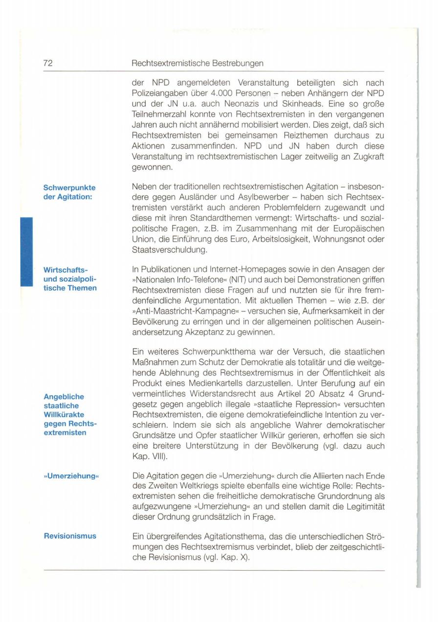 72 Rechtsextremistische Bestrebungen der NPD angemeldeten Veranstaltung beteiligten sich nach Polizeiangaben über 4. 000 Personen - neben Anhängern der NPD und der JN u.a. auch Neonazis und Skinheads. Eine so große Teilnehmerzahl konnte von Rechtsextremisten in den vergangenen Jahren auch nicht annähernd mobilisiert werden. Dies zeigt, daß sich Rechtsextremisten bei gemeinsamen Reizthemen durchaus zu Aktionen zusammenfinden. NPD und JN haben durch diese Veranstaltung im rechtsextremistischen Lager zeitweilig an Zugkraft gewonnen. Schwerpunkte Neben der traditionellen rechtsextremistischen Agitation - insbesonder Agitation: dere gegen Ausländer und Asylbewerber - haben sich Rechtsextremisten verstärkt auch anderen Problemfeldern zugewandt und diese mit ihren Standardthemen vermengt: Wirtschaftsund sozialpolitische Fragen , z.B. im Zusammenhang mit der Europäischen Union , die Einführung des Euro, Arbeitslosigkeit , Wohnungsnot oder Staatsverschuldung. Wirtschaftsln Publikationen und lnternet-Homepages sowie in den Ansagen der und sozialpoli"Nationalen Info-Telefone" (NIT) und auch bei Demonstrationen griffen tische Themen Rechtsextremisten diese Fragen auf und nutzten sie für ihre fremdenfeindliche Argumentation. Mit aktuellen Themen - wie z.B . der "Anti-Maastricht-Kampagne"versuchen sie, Aufmerksamkeit in der Bevölkerung zu erringen und in der allgemeinen politischen Ausein - andersetzung Akzeptanz zu gewinnen. Ein weiteres Schwerpunktthema war der Versuch, die staatlichen Maßnahmen zum Schutz der Demokratie als totalitär und die weitgehende Ablehnung des Rechtsextremismus in der Öffentlichkeit als Produkt eines Medienkartells darzustellen. Unter Berufung auf ein Angebliche vermeintliches Widerstandsrecht aus Artikel 20 Absatz 4 Grundstaatliche gesetz gegen angeblich illegale **staatliche Repression<< versuchten Willkürakte Rechtsextremisten, die eigene demokratiefeindliche Intention zu vergegen Rechtsschleiern. Indem sie sich als angebliche Wahrer demokratischer extremisten Grundsätze und Opfer staatlicher Willkür gerieren , erhoffen sie sich eine breitere Unterstützung in der Bevölkerung (vgl. dazu auch Kap. VIII). "Umerziehung" Die Agitation gegen die "Umerziehung" durch die Alliierten nach Ende des Zweiten Weltkriegs spielte ebenfalls eine wichtige Rolle: Rechtsextremisten sehen die freiheitliche demokratische Grundordnung als aufgezwungene "Umerziehung " an und stellen damit die Legitimität dieser Ordnung grundsätzlich in Frage. Revisionismus Ein übergreifendes Agitationsthema, das die unterschiedlichen Strömungen des Rechtsextremismus verbindet, blieb der zeitgeschichtliche Revisionismus (vgl. Kap. X).