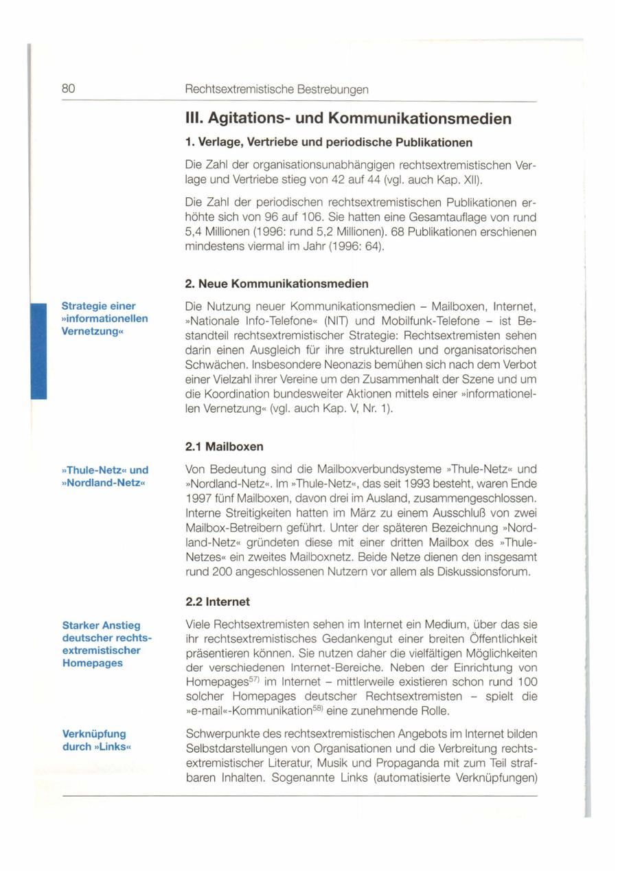 80 Rechtsextremistische Bestrebungen 111. Agitationsund Kommunikationsmedien 1. Verlage, Vertriebe und periodische Publikationen Die Zahl der organisationsunabhängigen rechtsextremistischen Verlage und Vertriebe stieg von 42 auf 44 (vgl. auch Kap. XII). Die Zahl der periodischen rechtsextremistischen Publikationen erhöhte sich von 96 auf 106. Sie hatten eine Gesamtauflage von rund 5,4 Millionen (1996: rund 5,2 Millionen) . 68 Publikationen erschienen mindestens viermal im Jahr (1996: 64) . 2. Neue Kommunikationsmedien Strategie einer Die Nutzung neuer Kommunikationsmedien - Mailboxen, Internet, "informationellen "Nationale Info-Telefone<< (NIT) und Mobilfunk-Telefone - ist BeVernetzungcc standteil rechtsextremistischer Strategie: Rechtsextremisten sehen darin einen Ausgleich für ihre strukturellen und organisatorischen Schwächen . Insbesondere Neonazis bemühen sich nach dem Verbot einer Vielzahl ihrer Vereine um den Zusammenhalt der Szene und um die Koordination bundesweiter Aktionen mittels einer "informationellen Vernetzung << (vgl. auch Kap . V, Nr. 1). 2.1 Mailboxen "Thule-Netzcc und Von Bedeutung sind die Mailboxverbundsysteme "Thule-NetZ<< und "Nordland-Netzcc "Nordland-Netz<< . Im **Thule-Netz<< , das seit 1993 besteht, waren Ende 1997 fünf Mailboxen, davon drei im Ausland, zusammengeschlossen. Interne Streitigkeiten hatten im März zu einem Ausschluß von zwei Mailbox-Betreibern geführt. Unter der späteren Bezeichnung "Nord - land-Netz<< gründeten diese mit einer dritten Mailbox des "ThuJeNetzeS<< ein zweites Mailboxnetz. Beide Netze dienen den insgesamt rund 200 angeschlossenen Nutzern vor allem als Diskussionsforum. 2.2 Internet Starker Anstieg Viele Rechtsextremisten sehen im Internet ein Medium, über das sie deutscher rechtsihr rechtsextremistisches Gedankengut einer breiten Öffentlichkeit extremistischer präsentieren können. Sie nutzen daher die vielfältigen Möglichkeiten Homepages der verschiedenen Internet-Bereiche. Neben der Einrichtung von Homepages57l im Internet - mittlerweile existieren schon rund 100 solcher Homepages deutscher Rechtsextremisten - spielt die "e-maii<< -Kommunikation 58l eine zunehmende Rolle. Verknüpfung Schwerpunkte des rechtsextremistischen Angebots im Internet bilden durch "Linkscc Selbstdarstellungen von Organisationen und die Verbreitung rechtsextremistischer Literatur, Musik und Propaganda mit zum Teil strafbaren Inhalten . Sogenannte Links (automatisierte Verknüpfungen)