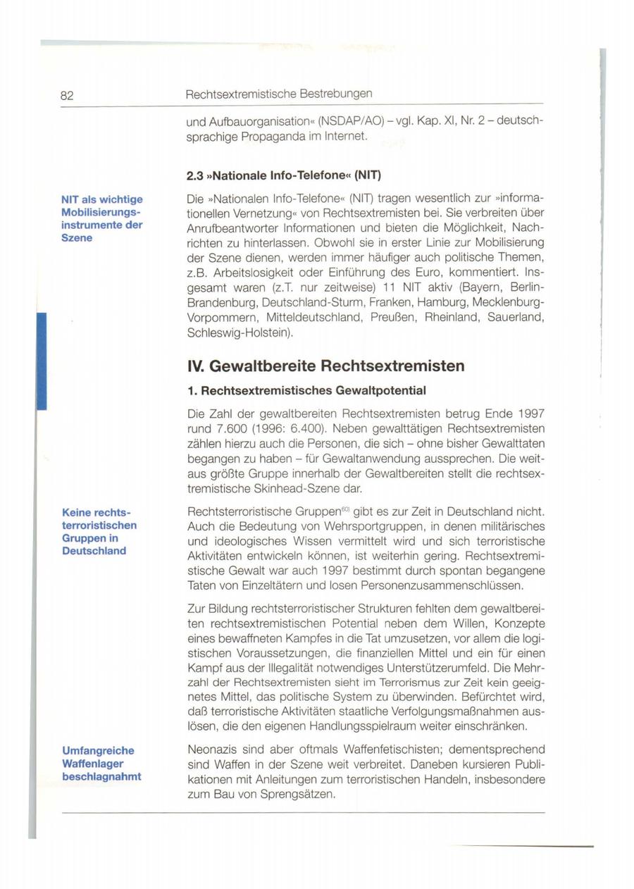 82 Rechtsextremistische Bestrebungen und Aufbauorganisation " (NSDAP/AO) - vgl. Kap. XI, Nr. 2- deutschsprachige Propaganda im Internet. 2.3 "Nationale Info-Telefonecc (NIT) NIT als wichtige Die "Nationalen Info-Telefone" (NIT) tragen wesentlich zur "informaMobilisierungstionellen Vernetzung" von Rechtsextremisten bei. Sie verbreiten über instrumente der Anrufbeantworter Informationen und bieten die Möglichkeit, NachSzene richten zu hinterlassen. Obwohl sie in erster Linie zur Mobilisierung der Szene dienen, werden immer häufiger auch politische Themen , z.B. Arbeitslosigkeit oder Einführung des Euro, kommentiert. Insgesamt waren (z.T. nur zeitweise) 11 NIT aktiv (Bayern, BerlinBrandenburg, Deutschland-Sturm , Franken, Hamburg, MecklenburgVorpommern, Mitteldeutschland , Preußen, Rheinland, Sauerland, Schleswig-Holstein). IV. Gewaltbereite Rechtsextremisten 1. Rechtsextremistisches Gewaltpotential Die Zahl der gewaltbereiten Rechtsextremisten betrug Ende 1997 rund 7.600 (1996: 6.400) . Neben gewalttätigen Rechtsextremisten zählen hierzu auch die Personen, die sich - ohne bisher Gewalttaten begangen zu habenfür Gewaltanwendung aussprechen. Die weit - aus größte Gruppe innerhalb der Gewaltbereiten stellt die rechtsextremistische Skinhead-Szene dar. Keine rechtsRechtsterroristische Gruppen 601 gibt es zur Zeit in Deutschland nicht. terroristischen Auch die Bedeutung von Wehrsportgruppen, in denen militärisches Gruppen in und ideologisches Wissen vermittelt wird und sich terroristische Deutschland Aktivitäten entwickeln können , ist weiterhin gering. Rechtsextremistische Gewalt war auch 1997 bestimmt durch spontan begangene Taten von Einzeltätern und losen Personenzusammenschlüssen. Zur Bildung rechtsterroristischer Strukturen fehlten dem gewaltbereiten rechtsextremistischen Potential neben dem Willen, Konzepte eines bewaffneten Kampfes in die Tat umzusetzen, vor allem die logistischen Voraussetzungen, die finanziellen Mittel und ein für einen Kampf aus der Illegalität notwendiges Unterstützerumfeld. Die Mehrzahl der Rechtsextremisten sieht im Terrorismus zur Zeit kein geeignetes Mittel, das politische System zu überwinden. Befürchtet wird, daß terroristische Aktivitäten staatliche Verfolgungsmaßnahmen auslösen, die den eigenen Handlungsspielraum weiter einschränken. Umfangreiche Neonazis sind aber oftmals Waffenfetischisten; dementsprechend Waffenlager sind Waffen in der Szene weit verbreitet. Daneben kursieren Publibeschlagnahmt kationen mit Anleitungen zum terroristischen Handeln, insbesondere zum Bau von Sprengsätzen.
