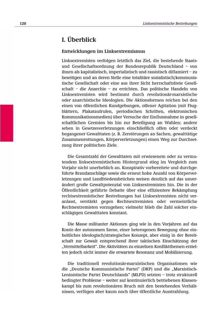 120 Linksextremistische Bestrebungen I. Überblick Entwicklungen im Linksextremismus Linksextremisten verfolgen letztlich das Ziel, die bestehende Staatsund Gesellschaftsordnung der Bundesrepublik Deutschland - von ihnen als kapitalistisch, imperialistisch und rassistisch diffamiert - zu beseitigen und an deren Stelle eine totalitäre sozialistisch/kommunistische Gesellschaft oder eine aus ihrer Sicht herrschaftsfreie Gesellschaft - die Anarchie - zu errichten. Das politische Handeln von Linksextremisten wird bestimmt durch revolutionär-marxistische oder anarchistische Ideologien. Die Aktionsformen reichen bei den einen von öffentlichen Kundgebungen, offener Agitation (mit Flugblättern, Plakataufrufen, periodischen Schriften, elektronischen Kommunikationsmedien) über Versuche der Einflussnahme in gesellschaftlichen Gremien bis hin zur Beteiligung an Wahlen; andere sehen in Gesetzesverletzungen einschließlich offen oder verdeckt begangener Gewalttaten (z. B. Zerstörungen an Sachen, gewalttätige Zusammenrottungen, Körperverletzungen) einen Weg zur Durchsetzung ihrer politischen Ziele. Die Gesamtzahl der Gewalttaten mit erwiesenem oder zu vermutendem linksextremistischem Hintergrund stieg im Vergleich zum Vorjahr nicht unerheblich an. Konspirativ vorbereitete und durchgeführte Brandanschläge sowie die erneut hohe Anzahl von Körperverletzungen und Landfriedensbrüchen weisen deutlich auf das unverändert große Gewaltpotenzial von Linksextremisten hin. Die in der Öffentlichkeit geführte Debatte über eine effizientere Bekämpfung rechtsextremistischer Bestrebungen hat Linksextremisten nicht veranlasst, verstärkt gegen Rechtsextremisten oder vermeintliche Rechtsextremisten vorzugehen; vielmehr blieb die Zahl solcher einschlägigen Gewalttaten konstant. Die Masse militanter Aktionen ging wie in den Vorjahren auf das Konto der autonomen Szene, einer heterogenen Bewegung ohne einheitliches ideologisch/strategisches Konzept, aber einig in der Bereitschaft zur Gewalt entsprechend ihrer taktischen Einschätzung der "Vermittelbarkeit". Die Aktivitäten zu einzelnen Konfliktthemen erzielten jedoch nicht immer die erwartete Resonanz und Mobilisierung. Die traditionell revolutionär-marxistischen Organisationen wie die "Deutsche Kommunistische Partei" (DKP) und die "MarxistischLeninistische Partei Deutschlands" (MLPD) setzten - trotz strukturell bedingter Probleme - weiter auf kontinuierlich betriebenen Klassenkampf bis zum revolutionären Bruch mit den bestehenden Verhältnissen, verfügen aber kaum noch über öffentliche Ausstrahlung.