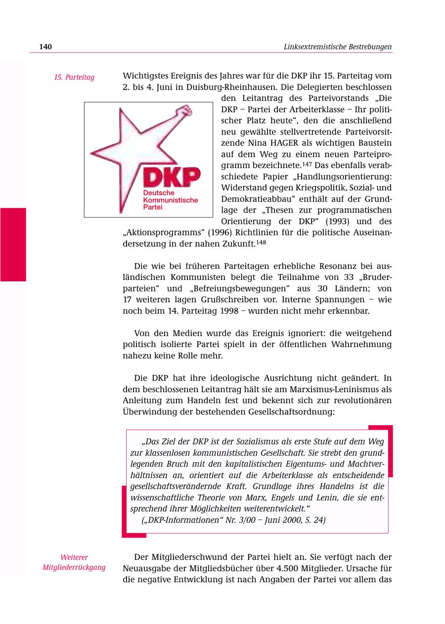 140 Linksextremistische Bestrebungen 15. Parteitag Wichtigstes Ereignis des Jahres war für die DKP ihr 15. Parteitag vom 2. bis 4. Juni in Duisburg-Rheinhausen. Die Delegierten beschlossen den Leitantrag des Parteivorstands "Die DKP - Partei der Arbeiterklasse - Ihr politischer Platz heute", den die anschließend neu gewählte stellvertretende Parteivorsitzende Nina HAGER als wichtigen Baustein auf dem Weg zu einem neuen Parteiprogramm bezeichnete.147 Das ebenfalls verabschiedete Papier "Handlungsorientierung: Widerstand gegen Kriegspolitik, Sozialund Deutsche Kommunistische Demokratieabbau" enthält auf der GrundPartei lage der "Thesen zur programmatischen Orientierung der DKP" (1993) und des "Aktionsprogramms" (1996) Richtlinien für die politische Auseinandersetzung in der nahen Zukunft.148 Die wie bei früheren Parteitagen erhebliche Resonanz bei ausländischen Kommunisten belegt die Teilnahme von 33 "Bruderparteien" und "Befreiungsbewegungen" aus 30 Ländern; von 17 weiteren lagen Grußschreiben vor. Interne Spannungen - wie noch beim 14. Parteitag 1998 - wurden nicht mehr erkennbar. Von den Medien wurde das Ereignis ignoriert: die weitgehend politisch isolierte Partei spielt in der öffentlichen Wahrnehmung nahezu keine Rolle mehr. Die DKP hat ihre ideologische Ausrichtung nicht geändert. In dem beschlossenen Leitantrag hält sie am Marxismus-Leninismus als Anleitung zum Handeln fest und bekennt sich zur revolutionären Überwindung der bestehenden Gesellschaftsordnung: "Das Ziel der DKP ist der Sozialismus als erste Stufe auf dem Weg zur klassenlosen kommunistischen Gesellschaft. Sie strebt den grundlegenden Bruch mit den kapitalistischen Eigentumsund Machtverhältnissen an, orientiert auf die Arbeiterklasse als entscheidende gesellschaftsverändernde Kraft. Grundlage ihres Handelns ist die wissenschaftliche Theorie von Marx, Engels und Lenin, die sie entsprechend ihrer Möglichkeiten weiterentwickelt." ("DKP-Informationen" Nr. 3/00 - Juni 2000, S. 24) Weiterer Der Mitgliederschwund der Partei hielt an. Sie verfügt nach der Mitgliederrückgang Neuausgabe der Mitgliedsbücher über 4.500 Mitglieder. Ursache für die negative Entwicklung ist nach Angaben der Partei vor allem das