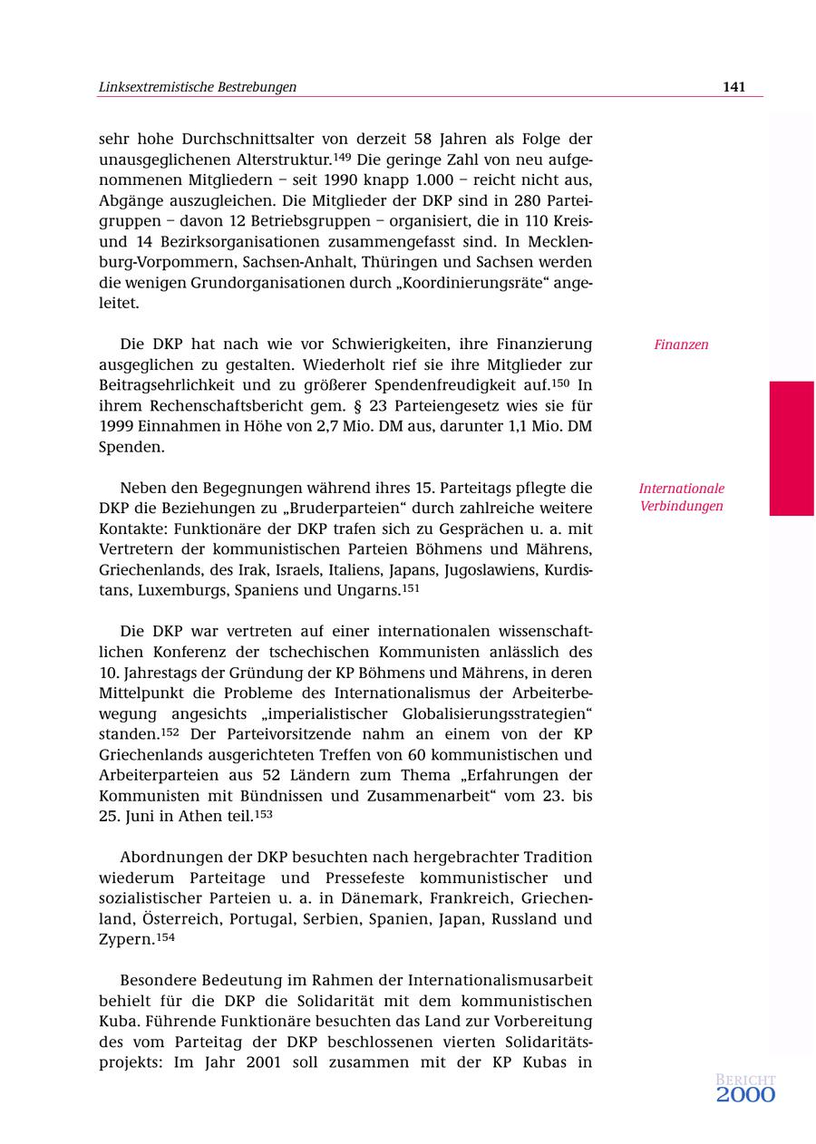 Linksextremistische Bestrebungen 141 sehr hohe Durchschnittsalter von derzeit 58 Jahren als Folge der unausgeglichenen Alterstruktur.149 Die geringe Zahl von neu aufgenommenen Mitgliedern - seit 1990 knapp 1.000 - reicht nicht aus, Abgänge auszugleichen. Die Mitglieder der DKP sind in 280 Parteigruppen - davon 12 Betriebsgruppen - organisiert, die in 110 Kreisund 14 Bezirksorganisationen zusammengefasst sind. In Mecklenburg-Vorpommern, Sachsen-Anhalt, Thüringen und Sachsen werden die wenigen Grundorganisationen durch "Koordinierungsräte" angeleitet. Die DKP hat nach wie vor Schwierigkeiten, ihre Finanzierung Finanzen ausgeglichen zu gestalten. Wiederholt rief sie ihre Mitglieder zur Beitragsehrlichkeit und zu größerer Spendenfreudigkeit auf.150 In ihrem Rechenschaftsbericht gem. SS 23 Parteiengesetz wies sie für 1999 Einnahmen in Höhe von 2,7 Mio. DM aus, darunter 1,1 Mio. DM Spenden. Neben den Begegnungen während ihres 15. Parteitags pflegte die Internationale DKP die Beziehungen zu "Bruderparteien" durch zahlreiche weitere Verbindungen Kontakte: Funktionäre der DKP trafen sich zu Gesprächen u. a. mit Vertretern der kommunistischen Parteien Böhmens und Mährens, Griechenlands, des Irak, Israels, Italiens, Japans, Jugoslawiens, Kurdistans, Luxemburgs, Spaniens und Ungarns.151 Die DKP war vertreten auf einer internationalen wissenschaftlichen Konferenz der tschechischen Kommunisten anlässlich des 10. Jahrestags der Gründung der KP Böhmens und Mährens, in deren Mittelpunkt die Probleme des Internationalismus der Arbeiterbewegung angesichts "imperialistischer Globalisierungsstrategien" standen.152 Der Parteivorsitzende nahm an einem von der KP Griechenlands ausgerichteten Treffen von 60 kommunistischen und Arbeiterparteien aus 52 Ländern zum Thema "Erfahrungen der Kommunisten mit Bündnissen und Zusammenarbeit" vom 23. bis 25. Juni in Athen teil.153 Abordnungen der DKP besuchten nach hergebrachter Tradition wiederum Parteitage und Pressefeste kommunistischer und sozialistischer Parteien u. a. in Dänemark, Frankreich, Griechenland, Österreich, Portugal, Serbien, Spanien, Japan, Russland und Zypern.154 Besondere Bedeutung im Rahmen der Internationalismusarbeit behielt für die DKP die Solidarität mit dem kommunistischen Kuba. Führende Funktionäre besuchten das Land zur Vorbereitung des vom Parteitag der DKP beschlossenen vierten Solidaritätsprojekts: Im Jahr 2001 soll zusammen mit der KP Kubas in Bericht 2000