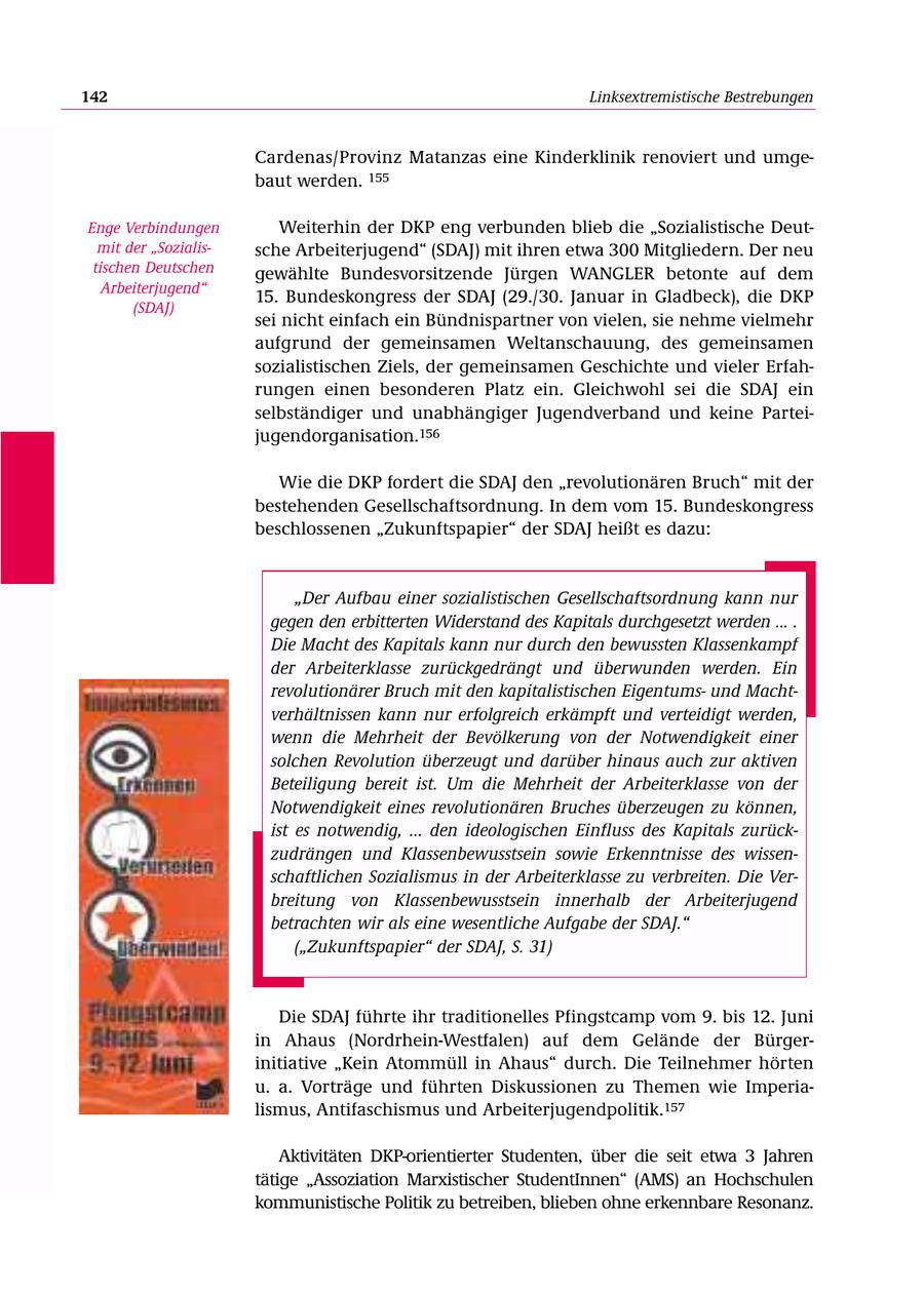 142 Linksextremistische Bestrebungen Cardenas/Provinz Matanzas eine Kinderklinik renoviert und umgebaut werden. 155 Enge Verbindungen Weiterhin der DKP eng verbunden blieb die "Sozialistische Deutmit der "Sozialissche Arbeiterjugend" (SDAJ) mit ihren etwa 300 Mitgliedern. Der neu tischen Deutschen gewählte Bundesvorsitzende Jürgen WANGLER betonte auf dem Arbeiterjugend" 15. Bundeskongress der SDAJ (29./30. Januar in Gladbeck), die DKP (SDAJ) sei nicht einfach ein Bündnispartner von vielen, sie nehme vielmehr aufgrund der gemeinsamen Weltanschauung, des gemeinsamen sozialistischen Ziels, der gemeinsamen Geschichte und vieler Erfahrungen einen besonderen Platz ein. Gleichwohl sei die SDAJ ein selbständiger und unabhängiger Jugendverband und keine Parteijugendorganisation.156 Wie die DKP fordert die SDAJ den "revolutionären Bruch" mit der bestehenden Gesellschaftsordnung. In dem vom 15. Bundeskongress beschlossenen "Zukunftspapier" der SDAJ heißt es dazu: "Der Aufbau einer sozialistischen Gesellschaftsordnung kann nur gegen den erbitterten Widerstand des Kapitals durchgesetzt werden ... . Die Macht des Kapitals kann nur durch den bewussten Klassenkampf der Arbeiterklasse zurückgedrängt und überwunden werden. Ein revolutionärer Bruch mit den kapitalistischen Eigentumsund Machtverhältnissen kann nur erfolgreich erkämpft und verteidigt werden, wenn die Mehrheit der Bevölkerung von der Notwendigkeit einer solchen Revolution überzeugt und darüber hinaus auch zur aktiven Beteiligung bereit ist. Um die Mehrheit der Arbeiterklasse von der Notwendigkeit eines revolutionären Bruches überzeugen zu können, ist es notwendig, ... den ideologischen Einfluss des Kapitals zurückzudrängen und Klassenbewusstsein sowie Erkenntnisse des wissenschaftlichen Sozialismus in der Arbeiterklasse zu verbreiten. Die Verbreitung von Klassenbewusstsein innerhalb der Arbeiterjugend betrachten wir als eine wesentliche Aufgabe der SDAJ." ("Zukunftspapier" der SDAJ, S. 31) Die SDAJ führte ihr traditionelles Pfingstcamp vom 9. bis 12. Juni in Ahaus (Nordrhein-Westfalen) auf dem Gelände der Bürgerinitiative "Kein Atommüll in Ahaus" durch. Die Teilnehmer hörten u. a. Vorträge und führten Diskussionen zu Themen wie Imperialismus, Antifaschismus und Arbeiterjugendpolitik.157 Aktivitäten DKP-orientierter Studenten, über die seit etwa 3 Jahren tätige "Assoziation Marxistischer StudentInnen" (AMS) an Hochschulen kommunistische Politik zu betreiben, blieben ohne erkennbare Resonanz.