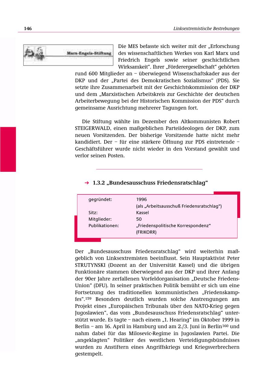 146 Linksextremistische Bestrebungen Die MES befasste sich weiter mit der "Erforschung des wissenschaftlichen Werkes von Karl Marx und Friedrich Engels sowie seiner geschichtlichen Wirksamkeit". Ihrer "Förderergesellschaft" gehörten rund 600 Mitglieder an - überwiegend Wissenschaftskader aus der DKP und der "Partei des Demokratischen Sozialismus" (PDS). Sie setzte ihre Zusammenarbeit mit der Geschichtskommission der DKP und dem "Marxistischen Arbeitskreis zur Geschichte der deutschen Arbeiterbewegung bei der Historischen Kommission der PDS" durch gemeinsame Ausrichtung mehrerer Tagungen fort. Die Stiftung wählte im Dezember den Altkommunisten Robert STEIGERWALD, einen maßgeblichen Parteiideologen der DKP, zum neuen Vorsitzenden. Der bisherige Vorsitzende hatte nicht mehr kandidiert. Der - für eine stärkere Öffnung zur PDS eintretende - Geschäftsführer wurde nicht wieder in den Vorstand gewählt und verlor seinen Posten. 1.3.2 "Bundesausschuss Friedensratschlag" gegründet: 1996 (als "Arbeitsausschuß Friedensratschlag") Sitz: Kassel Mitglieder: 50 Publikationen: "Friedenspolitische Korrespondenz" (FRIKORR) Der "Bundesausschuss Friedensratschlag" wird weiterhin maßgeblich von Linksextremisten beeinflusst. Sein Hauptaktivist Peter STRUTYNSKI (Dozent an der Universität Kassel) und die übrigen Funktionäre stammen überwiegend aus der DKP und ihrer Anfang der 90er Jahre zerfallenen Vorfeldorganisation "Deutsche FriedensUnion" (DFU). In seiner praktischen Politik bemüht er sich um eine Fortsetzung des traditionellen kommunistischen "Friedenskampfes".159 Besonders deutlich wurden solche Anstrengungen am Projekt eines "Europäischen Tribunals über den NATO-Krieg gegen Jugoslawien", das vom "Bundesausschuss Friedensratschlag" unterstützt wurde. Es tagte - nach einem "1. Hearing" im Oktober 1999 in Berlin - am 16. April in Hamburg und am 2./3. Juni in Berlin160 und nahm dabei für das Milosevic-Regime in Jugoslawien Partei. Die "angeklagten" Politiker des westlichen Verteidigungsbündnisses wurden zu Anstiftern eines Angriffskriegs und Kriegsverbrechern gestempelt.