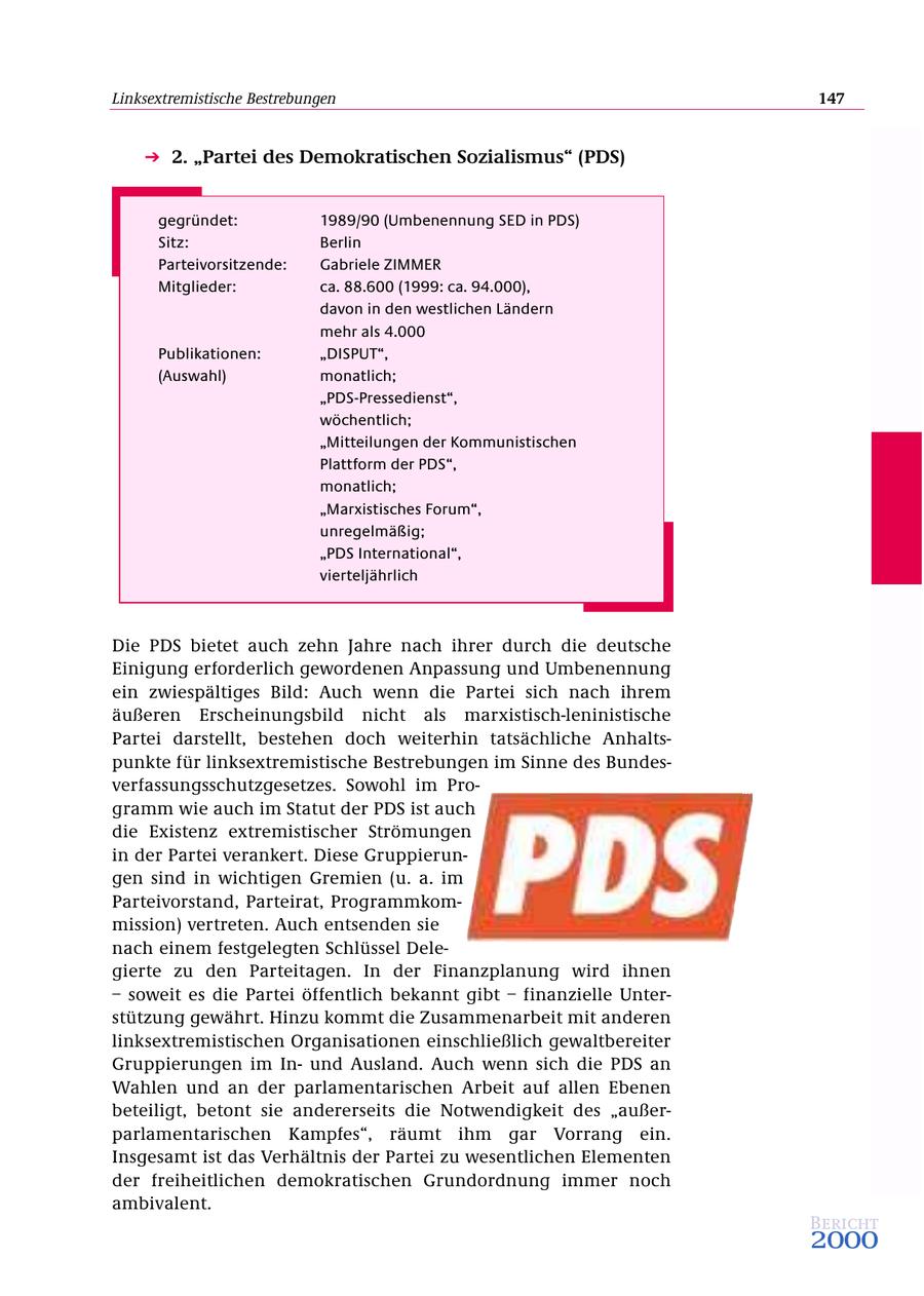 Linksextremistische Bestrebungen 147 2. "Partei des Demokratischen Sozialismus" (PDS) gegründet: 1989/90 (Umbenennung SED in PDS) Sitz: Berlin Parteivorsitzende: Gabriele ZIMMER Mitglieder: ca. 88.600 (1999: ca. 94.000), davon in den westlichen Ländern mehr als 4.000 Publikationen: "DISPUT", (Auswahl) monatlich; "PDS-Pressedienst", wöchentlich; "Mitteilungen der Kommunistischen Plattform der PDS", monatlich; "Marxistisches Forum", unregelmäßig; "PDS International", vierteljährlich Die PDS bietet auch zehn Jahre nach ihrer durch die deutsche Einigung erforderlich gewordenen Anpassung und Umbenennung ein zwiespältiges Bild: Auch wenn die Partei sich nach ihrem äußeren Erscheinungsbild nicht als marxistisch-leninistische Partei darstellt, bestehen doch weiterhin tatsächliche Anhaltspunkte für linksextremistische Bestrebungen im Sinne des Bundesverfassungsschutzgesetzes. Sowohl im Programm wie auch im Statut der PDS ist auch die Existenz extremistischer Strömungen in der Partei verankert. Diese Gruppierungen sind in wichtigen Gremien (u. a. im Parteivorstand, Parteirat, Programmkommission) vertreten. Auch entsenden sie nach einem festgelegten Schlüssel Delegierte zu den Parteitagen. In der Finanzplanung wird ihnen - soweit es die Partei öffentlich bekannt gibt - finanzielle Unterstützung gewährt. Hinzu kommt die Zusammenarbeit mit anderen linksextremistischen Organisationen einschließlich gewaltbereiter Gruppierungen im Inund Ausland. Auch wenn sich die PDS an Wahlen und an der parlamentarischen Arbeit auf allen Ebenen beteiligt, betont sie andererseits die Notwendigkeit des "außerparlamentarischen Kampfes", räumt ihm gar Vorrang ein. Insgesamt ist das Verhältnis der Partei zu wesentlichen Elementen der freiheitlichen demokratischen Grundordnung immer noch ambivalent. Bericht 2000
