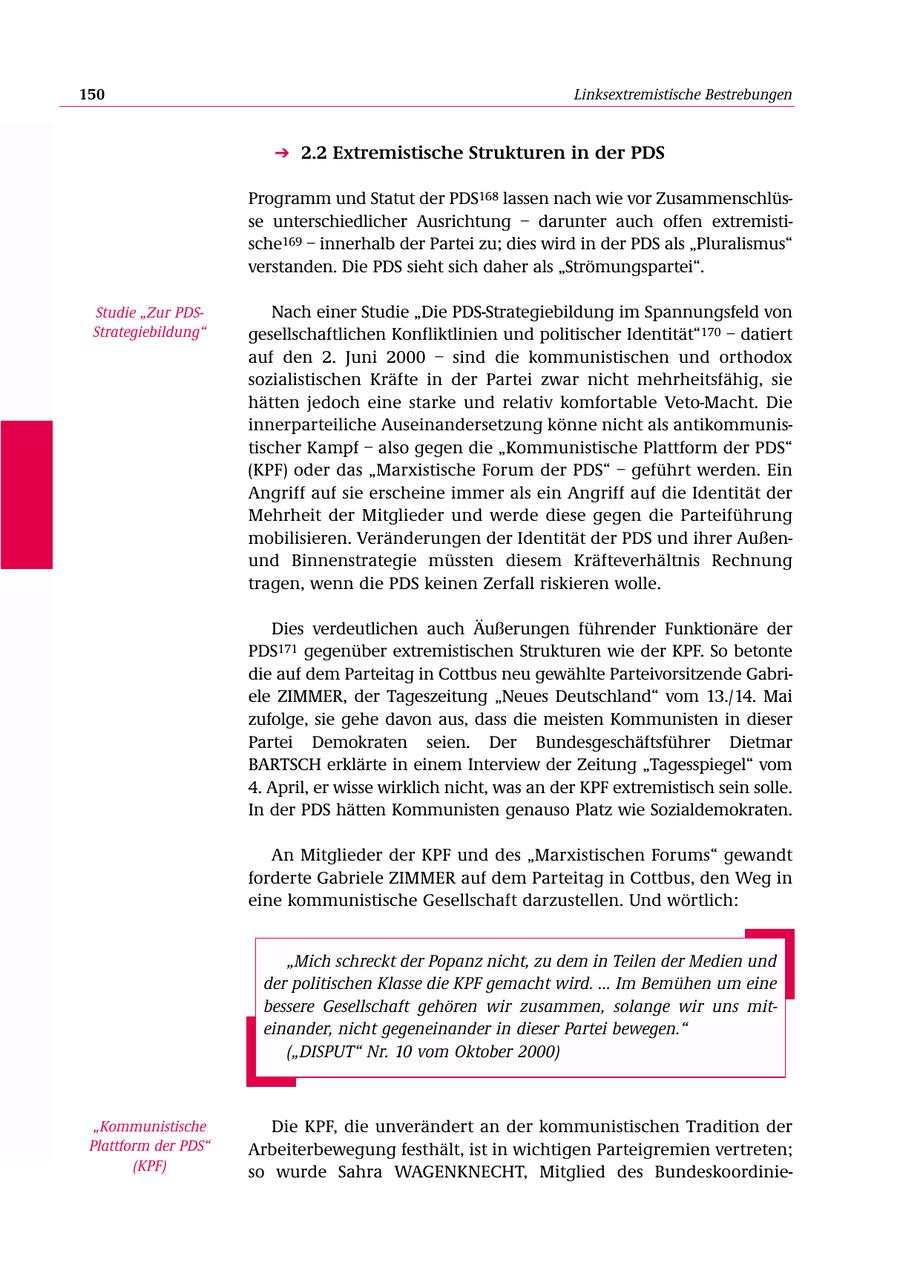 150 Linksextremistische Bestrebungen 2.2 Extremistische Strukturen in der PDS Programm und Statut der PDS168 lassen nach wie vor Zusammenschlüsse unterschiedlicher Ausrichtung - darunter auch offen extremistische169 - innerhalb der Partei zu; dies wird in der PDS als "Pluralismus" verstanden. Die PDS sieht sich daher als "Strömungspartei". Studie "Zur PDSNach einer Studie "Die PDS-Strategiebildung im Spannungsfeld von Strategiebildung" gesellschaftlichen Konfliktlinien und politischer Identität"170 - datiert auf den 2. Juni 2000 - sind die kommunistischen und orthodox sozialistischen Kräfte in der Partei zwar nicht mehrheitsfähig, sie hätten jedoch eine starke und relativ komfortable Veto-Macht. Die innerparteiliche Auseinandersetzung könne nicht als antikommunistischer Kampf - also gegen die "Kommunistische Plattform der PDS" (KPF) oder das "Marxistische Forum der PDS" - geführt werden. Ein Angriff auf sie erscheine immer als ein Angriff auf die Identität der Mehrheit der Mitglieder und werde diese gegen die Parteiführung mobilisieren. Veränderungen der Identität der PDS und ihrer Außenund Binnenstrategie müssten diesem Kräfteverhältnis Rechnung tragen, wenn die PDS keinen Zerfall riskieren wolle. Dies verdeutlichen auch Äußerungen führender Funktionäre der PDS171 gegenüber extremistischen Strukturen wie der KPF. So betonte die auf dem Parteitag in Cottbus neu gewählte Parteivorsitzende Gabriele ZIMMER, der Tageszeitung "Neues Deutschland" vom 13./14. Mai zufolge, sie gehe davon aus, dass die meisten Kommunisten in dieser Partei Demokraten seien. Der Bundesgeschäftsführer Dietmar BARTSCH erklärte in einem Interview der Zeitung "Tagesspiegel" vom 4. April, er wisse wirklich nicht, was an der KPF extremistisch sein solle. In der PDS hätten Kommunisten genauso Platz wie Sozialdemokraten. An Mitglieder der KPF und des "Marxistischen Forums" gewandt forderte Gabriele ZIMMER auf dem Parteitag in Cottbus, den Weg in eine kommunistische Gesellschaft darzustellen. Und wörtlich: "Mich schreckt der Popanz nicht, zu dem in Teilen der Medien und der politischen Klasse die KPF gemacht wird. ... Im Bemühen um eine bessere Gesellschaft gehören wir zusammen, solange wir uns miteinander, nicht gegeneinander in dieser Partei bewegen." ("DISPUT" Nr. 10 vom Oktober 2000) "Kommunistische Die KPF, die unverändert an der kommunistischen Tradition der Plattform der PDS" Arbeiterbewegung festhält, ist in wichtigen Parteigremien vertreten; (KPF) so wurde Sahra WAGENKNECHT, Mitglied des Bundeskoordinie-