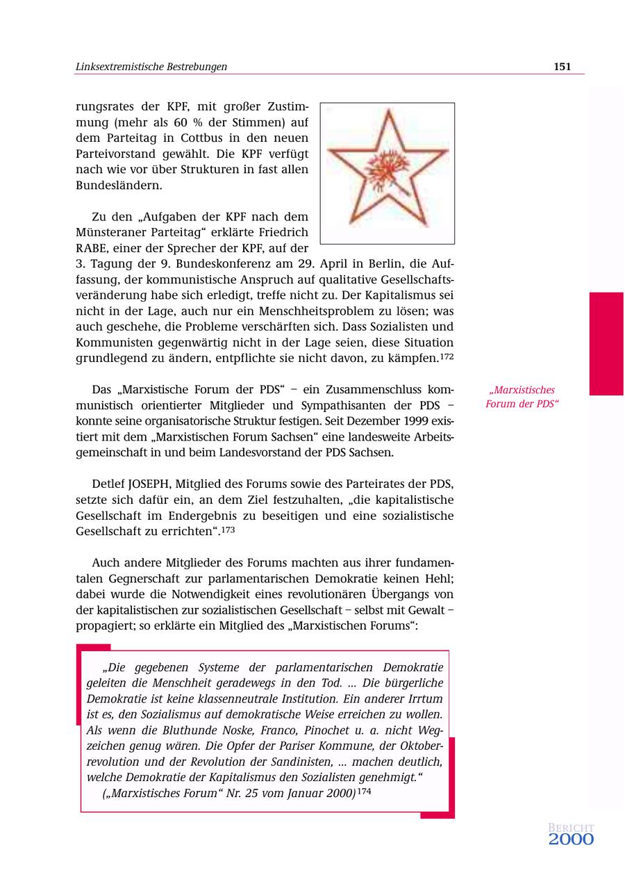 Linksextremistische Bestrebungen 151 rungsrates der KPF, mit großer Zustimmung (mehr als 60 % der Stimmen) auf dem Parteitag in Cottbus in den neuen Parteivorstand gewählt. Die KPF verfügt nach wie vor über Strukturen in fast allen Bundesländern. Zu den "Aufgaben der KPF nach dem Münsteraner Parteitag" erklärte Friedrich RABE, einer der Sprecher der KPF, auf der 3. Tagung der 9. Bundeskonferenz am 29. April in Berlin, die Auffassung, der kommunistische Anspruch auf qualitative Gesellschaftsveränderung habe sich erledigt, treffe nicht zu. Der Kapitalismus sei nicht in der Lage, auch nur ein Menschheitsproblem zu lösen; was auch geschehe, die Probleme verschärften sich. Dass Sozialisten und Kommunisten gegenwärtig nicht in der Lage seien, diese Situation grundlegend zu ändern, entpflichte sie nicht davon, zu kämpfen.172 Das "Marxistische Forum der PDS" - ein Zusammenschluss kom"Marxistisches munistisch orientierter Mitglieder und Sympathisanten der PDS - Forum der PDS" konnte seine organisatorische Struktur festigen. Seit Dezember 1999 existiert mit dem "Marxistischen Forum Sachsen" eine landesweite Arbeitsgemeinschaft in und beim Landesvorstand der PDS Sachsen. Detlef JOSEPH, Mitglied des Forums sowie des Parteirates der PDS, setzte sich dafür ein, an dem Ziel festzuhalten, "die kapitalistische Gesellschaft im Endergebnis zu beseitigen und eine sozialistische Gesellschaft zu errichten".173 Auch andere Mitglieder des Forums machten aus ihrer fundamentalen Gegnerschaft zur parlamentarischen Demokratie keinen Hehl; dabei wurde die Notwendigkeit eines revolutionären Übergangs von der kapitalistischen zur sozialistischen Gesellschaft - selbst mit Gewalt - propagiert; so erklärte ein Mitglied des "Marxistischen Forums": "Die gegebenen Systeme der parlamentarischen Demokratie geleiten die Menschheit geradewegs in den Tod. ... Die bürgerliche Demokratie ist keine klassenneutrale Institution. Ein anderer Irrtum ist es, den Sozialismus auf demokratische Weise erreichen zu wollen. Als wenn die Bluthunde Noske, Franco, Pinochet u. a. nicht Wegzeichen genug wären. Die Opfer der Pariser Kommune, der Oktoberrevolution und der Revolution der Sandinisten, ... machen deutlich, welche Demokratie der Kapitalismus den Sozialisten genehmigt." ("Marxistisches Forum" Nr. 25 vom Januar 2000) 174 Bericht 2000