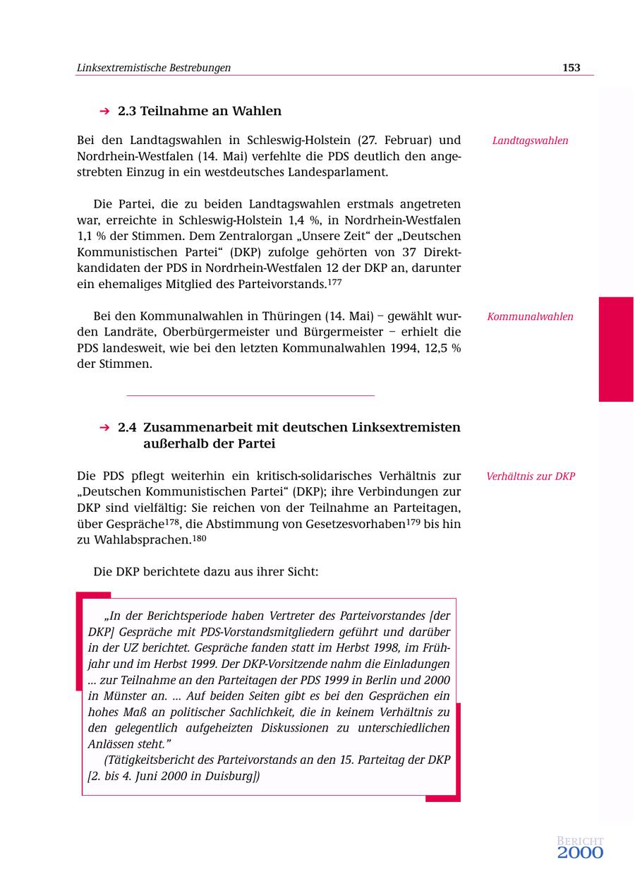 Linksextremistische Bestrebungen 153 2.3 Teilnahme an Wahlen Bei den Landtagswahlen in Schleswig-Holstein (27. Februar) und Landtagswahlen Nordrhein-Westfalen (14. Mai) verfehlte die PDS deutlich den angestrebten Einzug in ein westdeutsches Landesparlament. Die Partei, die zu beiden Landtagswahlen erstmals angetreten war, erreichte in Schleswig-Holstein 1,4 %, in Nordrhein-Westfalen 1,1 % der Stimmen. Dem Zentralorgan "Unsere Zeit" der "Deutschen Kommunistischen Partei" (DKP) zufolge gehörten von 37 Direktkandidaten der PDS in Nordrhein-Westfalen 12 der DKP an, darunter ein ehemaliges Mitglied des Parteivorstands.177 Bei den Kommunalwahlen in Thüringen (14. Mai) - gewählt wurKommunalwahlen den Landräte, Oberbürgermeister und Bürgermeister - erhielt die PDS landesweit, wie bei den letzten Kommunalwahlen 1994, 12,5 % der Stimmen. 2.4 Zusammenarbeit mit deutschen Linksextremisten außerhalb der Partei Die PDS pflegt weiterhin ein kritisch-solidarisches Verhältnis zur Verhältnis zur DKP "Deutschen Kommunistischen Partei" (DKP); ihre Verbindungen zur DKP sind vielfältig: Sie reichen von der Teilnahme an Parteitagen, über Gespräche178, die Abstimmung von Gesetzesvorhaben179 bis hin zu Wahlabsprachen.180 Die DKP berichtete dazu aus ihrer Sicht: "In der Berichtsperiode haben Vertreter des Parteivorstandes [der DKP] Gespräche mit PDS-Vorstandsmitgliedern geführt und darüber in der UZ berichtet. Gespräche fanden statt im Herbst 1998, im Frühjahr und im Herbst 1999. Der DKP-Vorsitzende nahm die Einladungen ... zur Teilnahme an den Parteitagen der PDS 1999 in Berlin und 2000 in Münster an. ... Auf beiden Seiten gibt es bei den Gesprächen ein hohes Maß an politischer Sachlichkeit, die in keinem Verhältnis zu den gelegentlich aufgeheizten Diskussionen zu unterschiedlichen Anlässen steht." (Tätigkeitsbericht des Parteivorstands an den 15. Parteitag der DKP [2. bis 4. Juni 2000 in Duisburg]) Bericht 2000