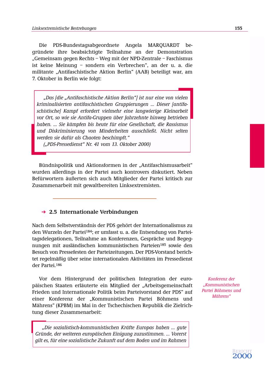 Linksextremistische Bestrebungen 155 Die PDS-Bundestagsabgeordnete Angela MARQUARDT begründete ihre beabsichtigte Teilnahme an der Demonstration "Gemeinsam gegen Rechts - Weg mit der NPD-Zentrale - Faschismus ist keine Meinung - sondern ein Verbrechen", an der u. a. die militante "Antifaschistische Aktion Berlin" (AAB) beteiligt war, am 7. Oktober in Berlin wie folgt: "Das [die "Antifaschistische Aktion Berlin"] ist nur eine von vielen kriminalisierten antifaschistischen Gruppierungen ... Dieser [antifaschistische] Kampf erfordert vielmehr eine langwierige Kleinarbeit vor Ort, so wie sie Antifa-Gruppen über Jahrzehnte hinweg betrieben haben. ... Sie kämpfen bis heute für eine Gesellschaft, die Rassismus und Diskriminierung von Minderheiten ausschließt. Nicht selten werden sie dafür als Chaoten beschimpft." ("PDS-Pressedienst" Nr. 41 vom 13. Oktober 2000) Bündnispolitik und Aktionsformen in der "Antifaschismusarbeit" wurden allerdings in der Partei auch kontrovers diskutiert. Neben Befürwortern äußerten sich auch Mitglieder der Partei kritisch zur Zusammenarbeit mit gewaltbereiten Linksextremisten. 2.5 Internationale Verbindungen Nach dem Selbstverständnis der PDS gehört der Internationalismus zu den Wurzeln der Partei184; er umfasst u. a. die Entsendung von Parteitagsdelegationen, Teilnahme an Konferenzen, Gespräche und Begegnungen mit ausländischen kommunistischen Parteien185 sowie den Besuch von Pressefesten der Parteizeitungen. Der PDS-Vorstand berichtet regelmäßig über seine internationalen Aktivitäten im Pressedienst der Partei.186 Vor dem Hintergrund der politischen Integration der euroKonferenz der päischen Staaten erläuterte ein Mitglied der "Arbeitsgemeinschaft "Kommunistischen Frieden und Internationale Politik beim Parteivorstand der PDS" auf Partei Böhmens und Mährens" einer Konferenz der "Kommunistischen Partei Böhmens und Mährens" (KPBM) im Mai in der Tschechischen Republik die Zielrichtung dieser Zusammenarbeit: "Die sozialistisch-kommunistischen Kräfte Europas haben ... gute Gründe, der weiteren europäischen Einigung zuzustimmen. ... Vorerst gilt es, für eine sozialistische Zukunft auf dem Boden und im Rahmen Bericht 2000