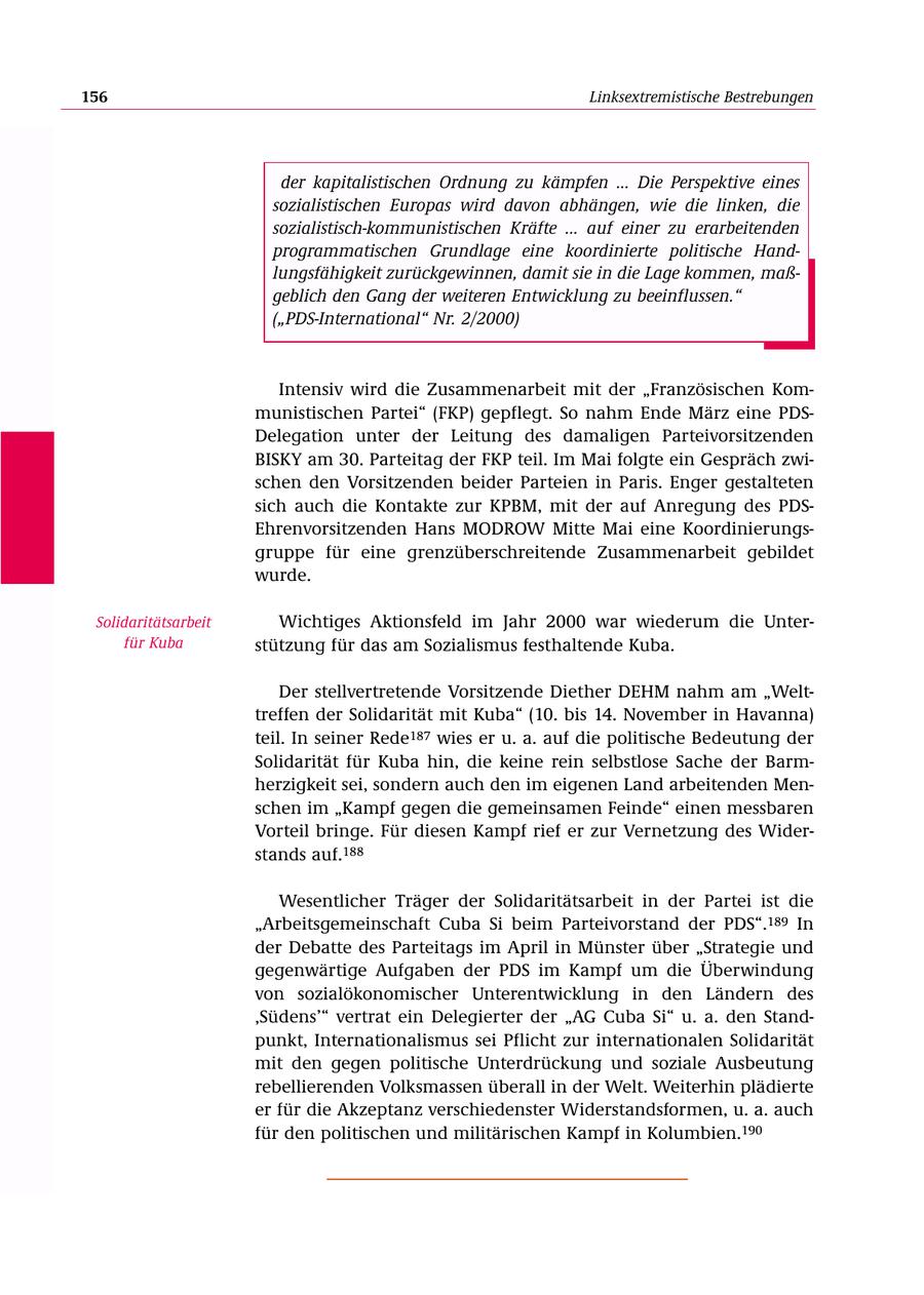 156 Linksextremistische Bestrebungen der kapitalistischen Ordnung zu kämpfen ... Die Perspektive eines sozialistischen Europas wird davon abhängen, wie die linken, die sozialistisch-kommunistischen Kräfte ... auf einer zu erarbeitenden programmatischen Grundlage eine koordinierte politische Handlungsfähigkeit zurückgewinnen, damit sie in die Lage kommen, maßgeblich den Gang der weiteren Entwicklung zu beeinflussen." ("PDS-International" Nr. 2/2000) Intensiv wird die Zusammenarbeit mit der "Französischen Kommunistischen Partei" (FKP) gepflegt. So nahm Ende März eine PDSDelegation unter der Leitung des damaligen Parteivorsitzenden BISKY am 30. Parteitag der FKP teil. Im Mai folgte ein Gespräch zwischen den Vorsitzenden beider Parteien in Paris. Enger gestalteten sich auch die Kontakte zur KPBM, mit der auf Anregung des PDSEhrenvorsitzenden Hans MODROW Mitte Mai eine Koordinierungsgruppe für eine grenzüberschreitende Zusammenarbeit gebildet wurde. Solidaritätsarbeit Wichtiges Aktionsfeld im Jahr 2000 war wiederum die Unterfür Kuba stützung für das am Sozialismus festhaltende Kuba. Der stellvertretende Vorsitzende Diether DEHM nahm am "Welttreffen der Solidarität mit Kuba" (10. bis 14. November in Havanna) teil. In seiner Rede187 wies er u. a. auf die politische Bedeutung der Solidarität für Kuba hin, die keine rein selbstlose Sache der Barmherzigkeit sei, sondern auch den im eigenen Land arbeitenden Menschen im "Kampf gegen die gemeinsamen Feinde" einen messbaren Vorteil bringe. Für diesen Kampf rief er zur Vernetzung des Widerstands auf.188 Wesentlicher Träger der Solidaritätsarbeit in der Partei ist die "Arbeitsgemeinschaft Cuba Si beim Parteivorstand der PDS".189 In der Debatte des Parteitags im April in Münster über "Strategie und gegenwärtige Aufgaben der PDS im Kampf um die Überwindung von sozialökonomischer Unterentwicklung in den Ländern des 'Südens'" vertrat ein Delegierter der "AG Cuba Si" u. a. den Standpunkt, Internationalismus sei Pflicht zur internationalen Solidarität mit den gegen politische Unterdrückung und soziale Ausbeutung rebellierenden Volksmassen überall in der Welt. Weiterhin plädierte er für die Akzeptanz verschiedenster Widerstandsformen, u. a. auch für den politischen und militärischen Kampf in Kolumbien.190
