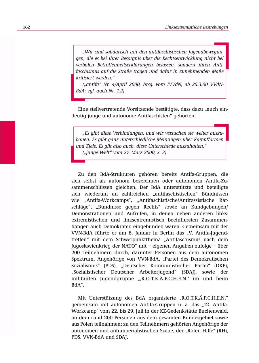 162 Linksextremistische Bestrebungen "Wir sind solidarisch mit den antifaschistischen Jugendbewegungen, die es bei ihrer Besorgnis über die Rechtsentwicklung nicht bei verbalen Betroffenheitserklärungen belassen, sondern ihren Antifaschismus auf die Straße tragen und dafür in zunehmenden Maße kritisiert werden." ("antifa" Nr. 4/April 2000, hrsg. vom IVVdN, ab 25.3.00 VVdNBdA; vgl. auch Nr. 1.2) Eine stellvertretende Vorsitzende bestätigte, dass dazu "auch eindeutig junge und autonome Antifaschisten" gehörten: "Es gibt diese Verbindungen, und wir versuchen sie weiter auszubauen. Es gibt ganz unterschiedliche Meinungen über Kampfformen und Ziele. Es gilt also auch, diese Unterschiede auszuhalten." ("junge Welt" vom 27. März 2000, S. 3) Zu den BdA-Strukturen gehören bereits Antifa-Gruppen, die sich selbst als autonom bezeichnen oder autonomen Antifa-Zusammenschlüssen gleichen. Der BdA unterstützte und beteiligte sich wiederum an zahlreichen "antifaschistischen" Bündnissen wie "Antifa-Workcamps", "Antifaschistische/Antirassistische Ratschläge", "Bündnisse gegen Rechts" sowie an Kundgebungen/ Demonstrationen und Aufrufen, in denen neben anderen linksextremistischen und linksextremistisch beeinflussten Zusammenhängen auch Demokraten eingebunden waren. Gemeinsam mit der VVN-BdA führte er am 8. Januar in Berlin das "V. Antifa-Jugendtreffen" mit dem Schwerpunktthema "Antifaschismus nach dem Jugoslawienkrieg der NATO" mit - eigenen Angaben zufolge - über 200 Teilnehmern durch, darunter Personen aus dem autonomen Spektrum, Angehörige von VVN-BdA, "Partei des Demokratischen Sozialismus" (PDS), "Deutscher Kommunistischer Partei" (DKP), "Sozialistischer Deutscher Arbeiterjugend" (SDAJ), sowie der militanten Jugendgruppe "'R.O.T.K.Ä.P.C.H.E.N.' im und beim BdA". Mit Unterstützung des BdA organisierte "R.O.T.K.Ä.P.C.H.E.N." gemeinsam mit autonomen Antifa-Gruppen u. a. das "12. AntifaWorkcamp" vom 22. bis 29. Juli in der KZ-Gedenkstätte Buchenwald, an dem rund 200 Personen aus dem gesamten Bundesgebiet sowie aus Polen teilnahmen; zu den Teilnehmern gehörten Angehörige der autonomen und antiimperialistischen Szene, der "Roten Hilfe" (RH), PDS, VVN-BdA und SDAJ.