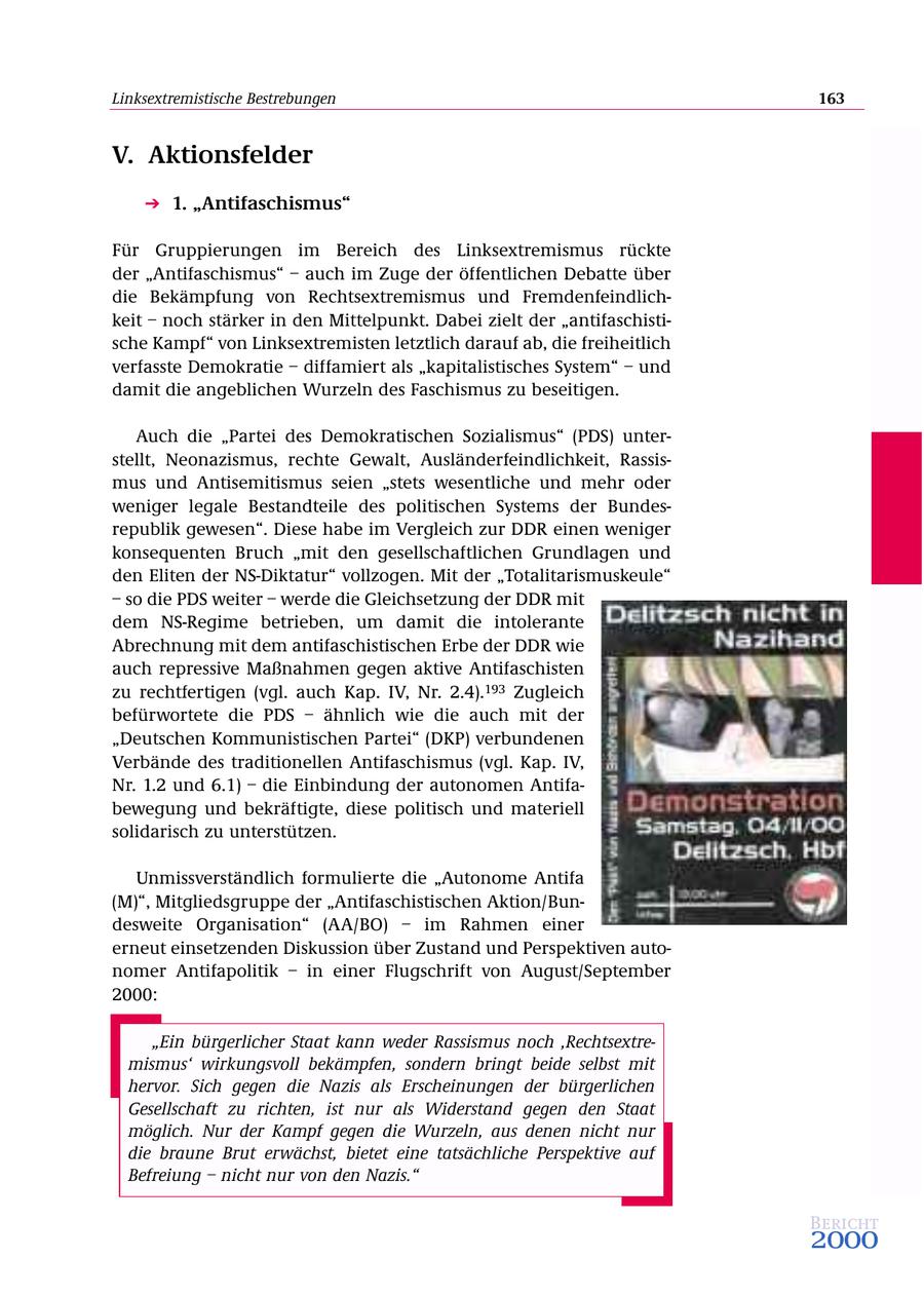 Linksextremistische Bestrebungen 163 V. Aktionsfelder 1. "Antifaschismus" Für Gruppierungen im Bereich des Linksextremismus rückte der "Antifaschismus" - auch im Zuge der öffentlichen Debatte über die Bekämpfung von Rechtsextremismus und Fremdenfeindlichkeit - noch stärker in den Mittelpunkt. Dabei zielt der "antifaschistische Kampf" von Linksextremisten letztlich darauf ab, die freiheitlich verfasste Demokratie - diffamiert als "kapitalistisches System" - und damit die angeblichen Wurzeln des Faschismus zu beseitigen. Auch die "Partei des Demokratischen Sozialismus" (PDS) unterstellt, Neonazismus, rechte Gewalt, Ausländerfeindlichkeit, Rassismus und Antisemitismus seien "stets wesentliche und mehr oder weniger legale Bestandteile des politischen Systems der Bundesrepublik gewesen". Diese habe im Vergleich zur DDR einen weniger konsequenten Bruch "mit den gesellschaftlichen Grundlagen und den Eliten der NS-Diktatur" vollzogen. Mit der "Totalitarismuskeule" - so die PDS weiter - werde die Gleichsetzung der DDR mit dem NS-Regime betrieben, um damit die intolerante Abrechnung mit dem antifaschistischen Erbe der DDR wie auch repressive Maßnahmen gegen aktive Antifaschisten zu rechtfertigen (vgl. auch Kap. IV, Nr. 2.4).193 Zugleich befürwortete die PDS - ähnlich wie die auch mit der "Deutschen Kommunistischen Partei" (DKP) verbundenen Verbände des traditionellen Antifaschismus (vgl. Kap. IV, Nr. 1.2 und 6.1) - die Einbindung der autonomen Antifabewegung und bekräftigte, diese politisch und materiell solidarisch zu unterstützen. Unmissverständlich formulierte die "Autonome Antifa (M)", Mitgliedsgruppe der "Antifaschistischen Aktion/Bundesweite Organisation" (AA/BO) - im Rahmen einer erneut einsetzenden Diskussion über Zustand und Perspektiven autonomer Antifapolitik - in einer Flugschrift von August/September 2000: "Ein bürgerlicher Staat kann weder Rassismus noch 'Rechtsextremismus' wirkungsvoll bekämpfen, sondern bringt beide selbst mit hervor. Sich gegen die Nazis als Erscheinungen der bürgerlichen Gesellschaft zu richten, ist nur als Widerstand gegen den Staat möglich. Nur der Kampf gegen die Wurzeln, aus denen nicht nur die braune Brut erwächst, bietet eine tatsächliche Perspektive auf Befreiung - nicht nur von den Nazis." Bericht 2000