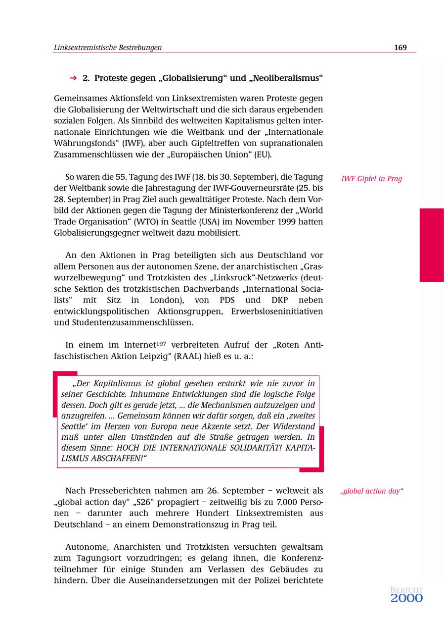 Linksextremistische Bestrebungen 169 2. Proteste gegen "Globalisierung" und "Neoliberalismus" Gemeinsames Aktionsfeld von Linksextremisten waren Proteste gegen die Globalisierung der Weltwirtschaft und die sich daraus ergebenden sozialen Folgen. Als Sinnbild des weltweiten Kapitalismus gelten internationale Einrichtungen wie die Weltbank und der "Internationale Währungsfonds" (IWF), aber auch Gipfeltreffen von supranationalen Zusammenschlüssen wie der "Europäischen Union" (EU). So waren die 55. Tagung des IWF (18. bis 30. September), die Tagung IWF Gipfel in Prag der Weltbank sowie die Jahrestagung der IWF-Gouverneursräte (25. bis 28. September) in Prag Ziel auch gewalttätiger Proteste. Nach dem Vorbild der Aktionen gegen die Tagung der Ministerkonferenz der "World Trade Organisation" (WTO) in Seattle (USA) im November 1999 hatten Globalisierungsgegner weltweit dazu mobilisiert. An den Aktionen in Prag beteiligten sich aus Deutschland vor allem Personen aus der autonomen Szene, der anarchistischen "Graswurzelbewegung" und Trotzkisten des "Linksruck"-Netzwerks (deutsche Sektion des trotzkistischen Dachverbands "International Socialists" mit Sitz in London), von PDS und DKP neben entwicklungspolitischen Aktionsgruppen, Erwerbsloseninitiativen und Studentenzusammenschlüssen. In einem im Internet197 verbreiteten Aufruf der "Roten Antifaschistischen Aktion Leipzig" (RAAL) hieß es u. a.: "Der Kapitalismus ist global gesehen erstarkt wie nie zuvor in seiner Geschichte. Inhumane Entwicklungen sind die logische Folge dessen. Doch gilt es gerade jetzt, ... die Mechanismen aufzuzeigen und anzugreifen. ... Gemeinsam können wir dafür sorgen, daß ein 'zweites Seattle' im Herzen von Europa neue Akzente setzt. Der Widerstand muß unter allen Umständen auf die Straße getragen werden. In diesem Sinne: HOCH DIE INTERNATIONALE SOLIDARITÄT! KAPITALISMUS ABSCHAFFEN!" Nach Presseberichten nahmen am 26. September - weltweit als "global action day" "global action day" "S26" propagiert - zeitweilig bis zu 7.000 Personen - darunter auch mehrere Hundert Linksextremisten aus Deutschland - an einem Demonstrationszug in Prag teil. Autonome, Anarchisten und Trotzkisten versuchten gewaltsam zum Tagungsort vorzudringen; es gelang ihnen, die Konferenzteilnehmer für einige Stunden am Verlassen des Gebäudes zu hindern. Über die Auseinandersetzungen mit der Polizei berichtete Bericht 2000