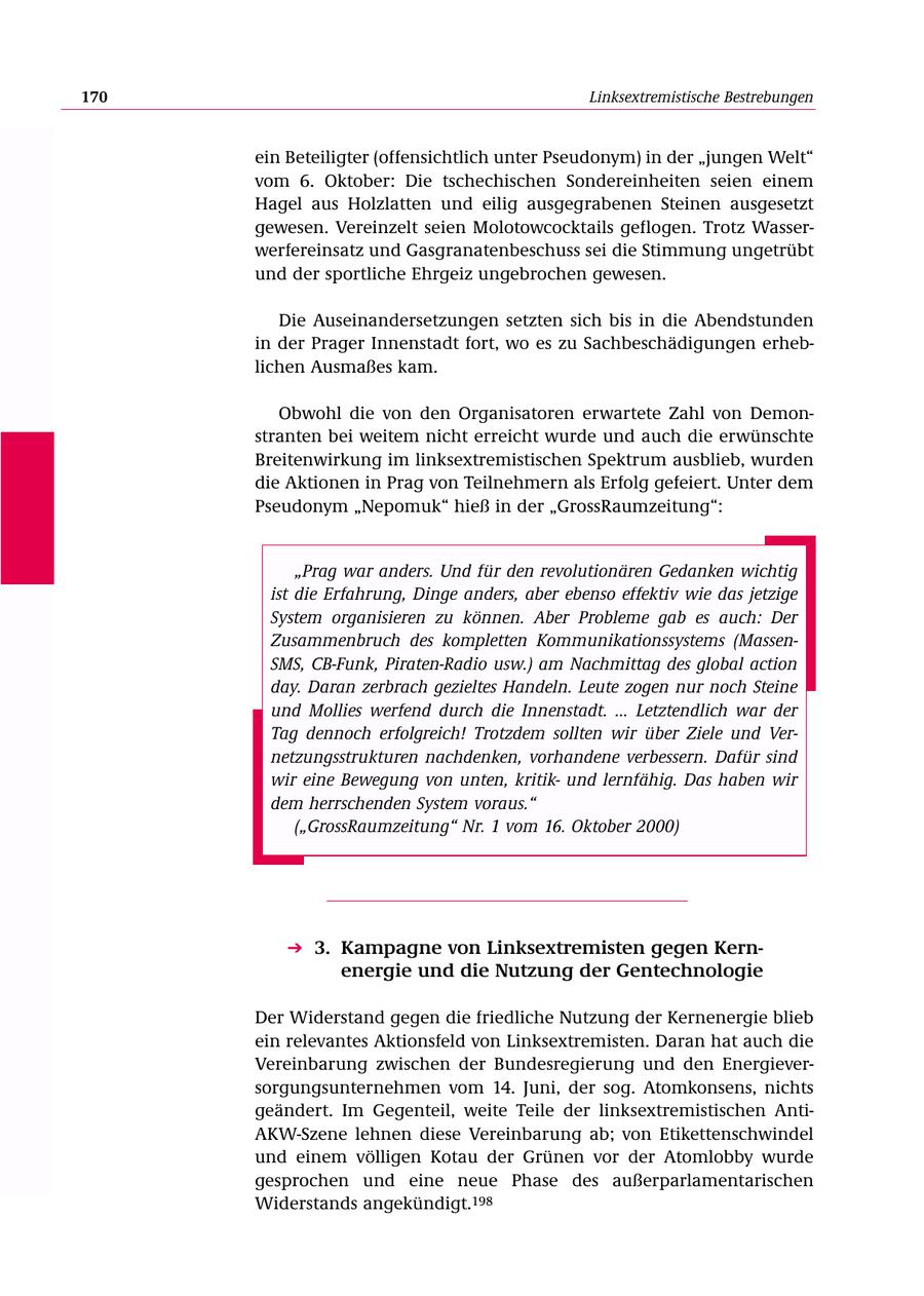 170 Linksextremistische Bestrebungen ein Beteiligter (offensichtlich unter Pseudonym) in der "jungen Welt" vom 6. Oktober: Die tschechischen Sondereinheiten seien einem Hagel aus Holzlatten und eilig ausgegrabenen Steinen ausgesetzt gewesen. Vereinzelt seien Molotowcocktails geflogen. Trotz Wasserwerfereinsatz und Gasgranatenbeschuss sei die Stimmung ungetrübt und der sportliche Ehrgeiz ungebrochen gewesen. Die Auseinandersetzungen setzten sich bis in die Abendstunden in der Prager Innenstadt fort, wo es zu Sachbeschädigungen erheblichen Ausmaßes kam. Obwohl die von den Organisatoren erwartete Zahl von Demonstranten bei weitem nicht erreicht wurde und auch die erwünschte Breitenwirkung im linksextremistischen Spektrum ausblieb, wurden die Aktionen in Prag von Teilnehmern als Erfolg gefeiert. Unter dem Pseudonym "Nepomuk" hieß in der "GrossRaumzeitung": "Prag war anders. Und für den revolutionären Gedanken wichtig ist die Erfahrung, Dinge anders, aber ebenso effektiv wie das jetzige System organisieren zu können. Aber Probleme gab es auch: Der Zusammenbruch des kompletten Kommunikationssystems (MassenSMS, CB-Funk, Piraten-Radio usw.) am Nachmittag des global action day. Daran zerbrach gezieltes Handeln. Leute zogen nur noch Steine und Mollies werfend durch die Innenstadt. ... Letztendlich war der Tag dennoch erfolgreich! Trotzdem sollten wir über Ziele und Vernetzungsstrukturen nachdenken, vorhandene verbessern. Dafür sind wir eine Bewegung von unten, kritikund lernfähig. Das haben wir dem herrschenden System voraus." ("GrossRaumzeitung" Nr. 1 vom 16. Oktober 2000) 3. Kampagne von Linksextremisten gegen Kernenergie und die Nutzung der Gentechnologie Der Widerstand gegen die friedliche Nutzung der Kernenergie blieb ein relevantes Aktionsfeld von Linksextremisten. Daran hat auch die Vereinbarung zwischen der Bundesregierung und den Energieversorgungsunternehmen vom 14. Juni, der sog. Atomkonsens, nichts geändert. Im Gegenteil, weite Teile der linksextremistischen AntiAKW-Szene lehnen diese Vereinbarung ab; von Etikettenschwindel und einem völligen Kotau der Grünen vor der Atomlobby wurde gesprochen und eine neue Phase des außerparlamentarischen Widerstands angekündigt.198