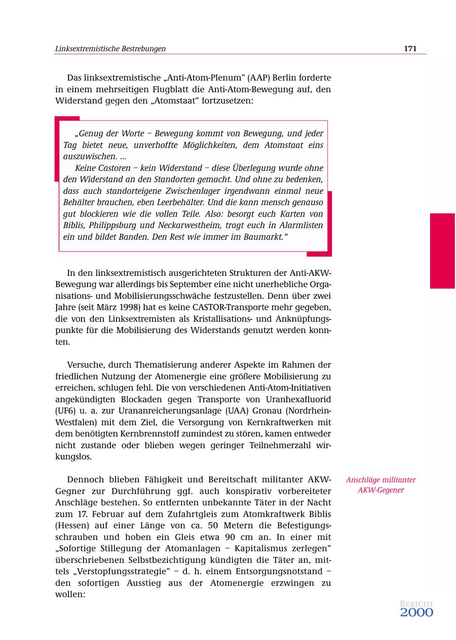 Linksextremistische Bestrebungen 171 Das linksextremistische "Anti-Atom-Plenum" (AAP) Berlin forderte in einem mehrseitigen Flugblatt die Anti-Atom-Bewegung auf, den Widerstand gegen den "Atomstaat" fortzusetzen: "Genug der Worte - Bewegung kommt von Bewegung, und jeder Tag bietet neue, unverhoffte Möglichkeiten, dem Atomstaat eins auszuwischen. ... Keine Castoren - kein Widerstand - diese Überlegung wurde ohne den Widerstand an den Standorten gemacht. Und ohne zu bedenken, dass auch standorteigene Zwischenlager irgendwann einmal neue Behälter brauchen, eben Leerbehälter. Und die kann mensch genauso gut blockieren wie die vollen Teile. Also: besorgt euch Karten von Biblis, Philippsburg und Neckarwestheim, tragt euch in Alarmlisten ein und bildet Banden. Den Rest wie immer im Baumarkt." In den linksextremistisch ausgerichteten Strukturen der Anti-AKWBewegung war allerdings bis September eine nicht unerhebliche Organisationsund Mobilisierungsschwäche festzustellen. Denn über zwei Jahre (seit März 1998) hat es keine CASTOR-Transporte mehr gegeben, die von den Linksextremisten als Kristallisationsund Anknüpfungspunkte für die Mobilisierung des Widerstands genutzt werden konnten. Versuche, durch Thematisierung anderer Aspekte im Rahmen der friedlichen Nutzung der Atomenergie eine größere Mobilisierung zu erreichen, schlugen fehl. Die von verschiedenen Anti-Atom-Initiativen angekündigten Blockaden gegen Transporte von Uranhexafluorid (UF6) u. a. zur Urananreicherungsanlage (UAA) Gronau (NordrheinWestfalen) mit dem Ziel, die Versorgung von Kernkraftwerken mit dem benötigten Kernbrennstoff zumindest zu stören, kamen entweder nicht zustande oder blieben wegen geringer Teilnehmerzahl wirkungslos. Dennoch blieben Fähigkeit und Bereitschaft militanter AKWAnschläge militanter Gegner zur Durchführung ggf. auch konspirativ vorbereiteter AKW-Gegener Anschläge bestehen. So entfernten unbekannte Täter in der Nacht zum 17. Februar auf dem Zufahrtgleis zum Atomkraftwerk Biblis (Hessen) auf einer Länge von ca. 50 Metern die Befestigungsschrauben und hoben ein Gleis etwa 90 cm an. In einer mit "Sofortige Stillegung der Atomanlagen - Kapitalismus zerlegen" überschriebenen Selbstbezichtigung kündigten die Täter an, mittels "Verstopfungsstrategie" - d. h. einem Entsorgungsnotstand - den sofortigen Ausstieg aus der Atomenergie erzwingen zu wollen: Bericht 2000