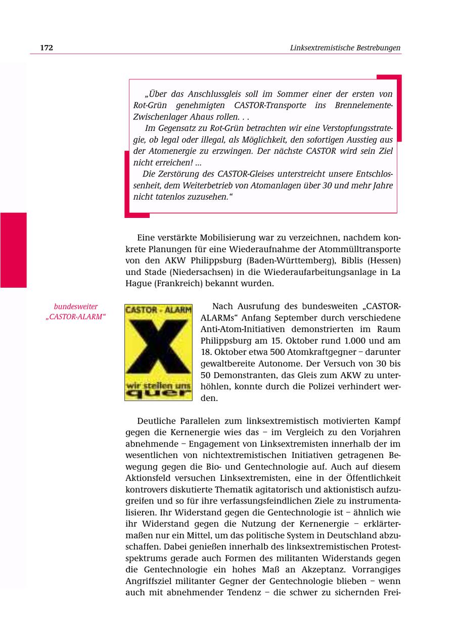 172 Linksextremistische Bestrebungen "Über das Anschlussgleis soll im Sommer einer der ersten von Rot-Grün genehmigten CASTOR-Transporte ins BrennelementeZwischenlager Ahaus rollen. . . Im Gegensatz zu Rot-Grün betrachten wir eine Verstopfungsstrategie, ob legal oder illegal, als Möglichkeit, den sofortigen Ausstieg aus der Atomenergie zu erzwingen. Der nächste CASTOR wird sein Ziel nicht erreichen! ... Die Zerstörung des CASTOR-Gleises unterstreicht unsere Entschlossenheit, dem Weiterbetrieb von Atomanlagen über 30 und mehr Jahre nicht tatenlos zuzusehen." Eine verstärkte Mobilisierung war zu verzeichnen, nachdem konkrete Planungen für eine Wiederaufnahme der Atommülltransporte von den AKW Philippsburg (Baden-Württemberg), Biblis (Hessen) und Stade (Niedersachsen) in die Wiederaufarbeitungsanlage in La Hague (Frankreich) bekannt wurden. bundesweiter Nach Ausrufung des bundesweiten "CASTOR"CASTOR-ALARM" ALARMs" Anfang September durch verschiedene Anti-Atom-Initiativen demonstrierten im Raum Philippsburg am 15. Oktober rund 1.000 und am 18. Oktober etwa 500 Atomkraftgegner - darunter gewaltbereite Autonome. Der Versuch von 30 bis 50 Demonstranten, das Gleis zum AKW zu unterhöhlen, konnte durch die Polizei verhindert werden. Deutliche Parallelen zum linksextremistisch motivierten Kampf gegen die Kernenergie wies das - im Vergleich zu den Vorjahren abnehmende - Engagement von Linksextremisten innerhalb der im wesentlichen von nichtextremistischen Initiativen getragenen Bewegung gegen die Biound Gentechnologie auf. Auch auf diesem Aktionsfeld versuchen Linksextremisten, eine in der Öffentlichkeit kontrovers diskutierte Thematik agitatorisch und aktionistisch aufzugreifen und so für ihre verfassungsfeindlichen Ziele zu instrumentalisieren. Ihr Widerstand gegen die Gentechnologie ist - ähnlich wie ihr Widerstand gegen die Nutzung der Kernenergie - erklärtermaßen nur ein Mittel, um das politische System in Deutschland abzuschaffen. Dabei genießen innerhalb des linksextremistischen Protestspektrums gerade auch Formen des militanten Widerstands gegen die Gentechnologie ein hohes Maß an Akzeptanz. Vorrangiges Angriffsziel militanter Gegner der Gentechnologie blieben - wenn auch mit abnehmender Tendenz - die schwer zu sichernden Frei-