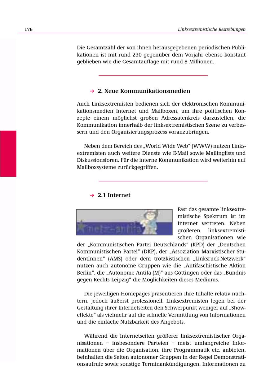 176 Linksextremistische Bestrebungen Die Gesamtzahl der von ihnen herausgegebenen periodischen Publikationen ist mit rund 230 gegenüber dem Vorjahr ebenso konstant geblieben wie die Gesamtauflage mit rund 8 Millionen. 2. Neue Kommunikationsmedien Auch Linksextremisten bedienen sich der elektronischen Kommunikationsmedien Internet und Mailboxen, um ihre politischen Konzepte einem möglichst großen Adressatenkreis darzustellen, die Kommunikation innerhalb der linksextremistischen Szene zu verbessern und den Organisierungsprozess voranzubringen. Neben dem Bereich des "World Wide Web" (WWW) nutzen Linksextremisten auch weitere Dienste wie E-Mail sowie Mailinglists und Diskussionsforen. Für die interne Kommunikation wird weiterhin auf Mailboxsysteme zurückgegriffen. 2.1 Internet Fast das gesamte linksextremistische Spektrum ist im Internet vertreten. Neben größeren linksextremistischen Organisationen wie der "Kommunistischen Partei Deutschlands" (KPD) der "Deutschen Kommunistischen Partei" (DKP), der "Assoziation Marxistischer StudentInnen" (AMS) oder dem trotzkistischen "Linksruck-Netzwerk" nutzen auch autonome Gruppen wie die "Antifaschistische Aktion Berlin", die "Autonome Antifa (M)" aus Göttingen oder das "Bündnis gegen Rechts Leipzig" die Möglichkeiten dieses Mediums. Die jeweiligen Homepages präsentieren ihre Inhalte relativ nüchtern, jedoch äußerst professionell. Linksextremisten legen bei der Gestaltung ihrer Internetseiten den Schwerpunkt weniger auf "Showeffekte" als vielmehr auf die schnelle Vermittlung von Informationen und die einfache Nutzbarkeit des Angebots. Während die Internetseiten größerer linksextremistischer Organisationen - insbesondere Parteien - meist umfangreiche Informationen über die Organisation, ihre Programmatik etc. anbieten, beinhalten die Seiten autonomer Gruppen in der Regel Demonstrationsaufrufe sowie sonstige Terminankündigungen, Informationen zu