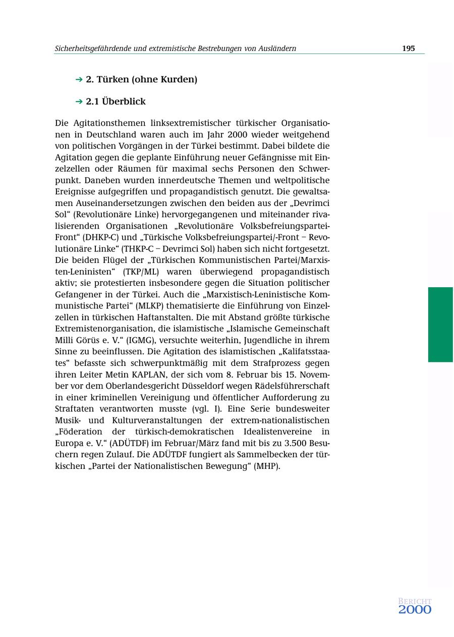 Sicherheitsgefährdende und extremistische Bestrebungen von Ausländern 195 2. Türken (ohne Kurden) 2.1 Überblick Die Agitationsthemen linksextremistischer türkischer Organisationen in Deutschland waren auch im Jahr 2000 wieder weitgehend von politischen Vorgängen in der Türkei bestimmt. Dabei bildete die Agitation gegen die geplante Einführung neuer Gefängnisse mit Einzelzellen oder Räumen für maximal sechs Personen den Schwerpunkt. Daneben wurden innerdeutsche Themen und weltpolitische Ereignisse aufgegriffen und propagandistisch genutzt. Die gewaltsamen Auseinandersetzungen zwischen den beiden aus der "Devrimci Sol" (Revolutionäre Linke) hervorgegangenen und miteinander rivalisierenden Organisationen "Revolutionäre VolksbefreiungsparteiFront" (DHKP-C) und "Türkische Volksbefreiungspartei/-Front - Revolutionäre Linke" (THKP-C - Devrimci Sol) haben sich nicht fortgesetzt. Die beiden Flügel der "Türkischen Kommunistischen Partei/Marxisten-Leninisten" (TKP/ML) waren überwiegend propagandistisch aktiv; sie protestierten insbesondere gegen die Situation politischer Gefangener in der Türkei. Auch die "Marxistisch-Leninistische Kommunistische Partei" (MLKP) thematisierte die Einführung von Einzelzellen in türkischen Haftanstalten. Die mit Abstand größte türkische Extremistenorganisation, die islamistische "Islamische Gemeinschaft Milli Görüs e. V." (IGMG), versuchte weiterhin, Jugendliche in ihrem Sinne zu beeinflussen. Die Agitation des islamistischen "Kalifatsstaates" befasste sich schwerpunktmäßig mit dem Strafprozess gegen ihren Leiter Metin KAPLAN, der sich vom 8. Februar bis 15. November vor dem Oberlandesgericht Düsseldorf wegen Rädelsführerschaft in einer kriminellen Vereinigung und öffentlicher Aufforderung zu Straftaten verantworten musste (vgl. I). Eine Serie bundesweiter Musikund Kulturveranstaltungen der extrem-nationalistischen "Föderation der türkisch-demokratischen Idealistenvereine in Europa e. V." (ADÜTDF) im Februar/März fand mit bis zu 3.500 Besuchern regen Zulauf. Die ADÜTDF fungiert als Sammelbecken der türkischen "Partei der Nationalistischen Bewegung" (MHP). Bericht 2000