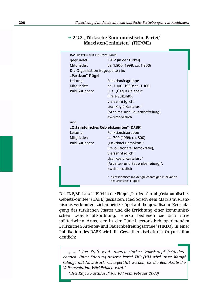 200 Sicherheitsgefährdende und extremistische Bestrebungen von Ausländern 2.2.3 "Türkische Kommunistische Partei/ Marxisten-Leninisten" (TKP/ML) Basisdaten für Deutschland gegründet: 1972 (in der Türkei) Mitglieder: ca. 1.800 (1999: ca. 1.900) Die Organisation ist gespalten in: "Partizan"-Flügel Leitung: Funktionärsgruppe Mitglieder: ca. 1.100 (1999: ca. 1.100) Publikationen: u. a. "Özgür Gelecek" (Freie Zukunft), vierzehntäglich; "Isci Köylü Kurtulusu" (Arbeiterund Bauernbefreiung), zweimonatlich und "Ostanatolisches Gebietskomitee" (DABK) Leitung: Funktionärsgruppe Mitglieder: ca. 700 (1999: ca. 800) Publikationen: "Devrimci Demokrasi" (Revolutionäre Demokratie), vierzehntäglich; "Isci Köylü Kurtulusu" (Arbeiterund Bauernbefreiung)*, zweimonatlich * nicht identisch mit der gleichnamigen Publikation des "Partizan"-Flügels Die TKP/ML ist seit 1994 in die Flügel "Partizan" und "Ostanatolisches Gebietskomitee" (DABK) gespalten. Ideologisch dem Marxismus-Leninismus verbunden, zielen beide Flügel auf die gewaltsame Zerschlagung des türkischen Staates und die Errichtung einer kommunistischen Gesellschaftsordnung. Hierzu bedienen sie sich ihres militärischen Arms, der in der Türkei terroristisch operierenden "Türkischen Arbeiterund Bauernbefreiungsarmee" (TIKKO). In einer Publikation des DABK wird die Gewaltbereitschaft der Organisation deutlich: " ... keine Kraft wird unseren starken Volkskampf behindern können. Unter Führung unserer Partei TKP (ML) wird unser Kampf solange mit Nachdruck weitergeführt werden, bis die demokratische Volksrevolution Wirklichkeit wird." ("Isci Köylü Kurtulusu" Nr. 107 vom Februar 2000)
