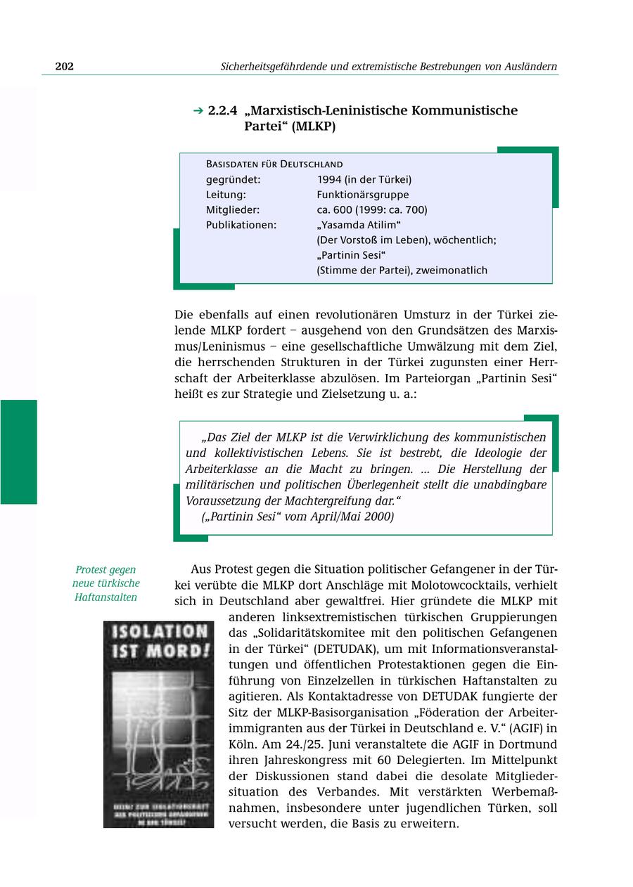 202 Sicherheitsgefährdende und extremistische Bestrebungen von Ausländern 2.2.4 "Marxistisch-Leninistische Kommunistische Partei" (MLKP) Basisdaten für Deutschland gegründet: 1994 (in der Türkei) Leitung: Funktionärsgruppe Mitglieder: ca. 600 (1999: ca. 700) Publikationen: "Yasamda Atilim" (Der Vorstoß im Leben), wöchentlich; "Partinin Sesi" (Stimme der Partei), zweimonatlich Die ebenfalls auf einen revolutionären Umsturz in der Türkei zielende MLKP fordert - ausgehend von den Grundsätzen des Marxismus/Leninismus - eine gesellschaftliche Umwälzung mit dem Ziel, die herrschenden Strukturen in der Türkei zugunsten einer Herrschaft der Arbeiterklasse abzulösen. Im Parteiorgan "Partinin Sesi" heißt es zur Strategie und Zielsetzung u. a.: "Das Ziel der MLKP ist die Verwirklichung des kommunistischen und kollektivistischen Lebens. Sie ist bestrebt, die Ideologie der Arbeiterklasse an die Macht zu bringen. ... Die Herstellung der militärischen und politischen Überlegenheit stellt die unabdingbare Voraussetzung der Machtergreifung dar." ("Partinin Sesi" vom April/Mai 2000) Protest gegen Aus Protest gegen die Situation politischer Gefangener in der Türneue türkische kei verübte die MLKP dort Anschläge mit Molotowcocktails, verhielt Haftanstalten sich in Deutschland aber gewaltfrei. Hier gründete die MLKP mit anderen linksextremistischen türkischen Gruppierungen das "Solidaritätskomitee mit den politischen Gefangenen in der Türkei" (DETUDAK), um mit Informationsveranstaltungen und öffentlichen Protestaktionen gegen die Einführung von Einzelzellen in türkischen Haftanstalten zu agitieren. Als Kontaktadresse von DETUDAK fungierte der Sitz der MLKP-Basisorganisation "Föderation der Arbeiterimmigranten aus der Türkei in Deutschland e. V." (AGIF) in Köln. Am 24./25. Juni veranstaltete die AGIF in Dortmund ihren Jahreskongress mit 60 Delegierten. Im Mittelpunkt der Diskussionen stand dabei die desolate Mitgliedersituation des Verbandes. Mit verstärkten Werbemaßnahmen, insbesondere unter jugendlichen Türken, soll versucht werden, die Basis zu erweitern.