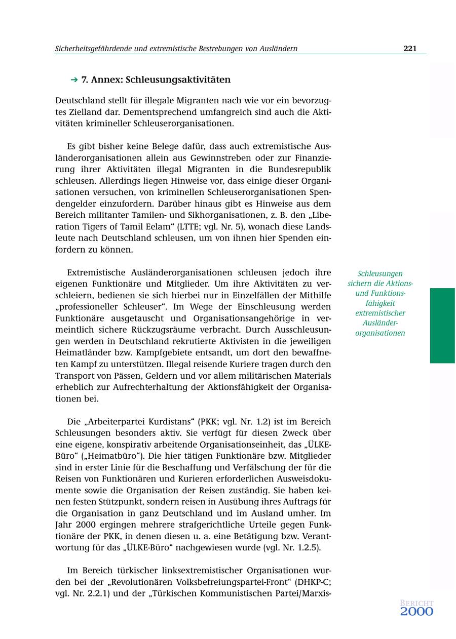 Sicherheitsgefährdende und extremistische Bestrebungen von Ausländern 221 7. Annex: Schleusungsaktivitäten Deutschland stellt für illegale Migranten nach wie vor ein bevorzugtes Zielland dar. Dementsprechend umfangreich sind auch die Aktivitäten krimineller Schleuserorganisationen. Es gibt bisher keine Belege dafür, dass auch extremistische Ausländerorganisationen allein aus Gewinnstreben oder zur Finanzierung ihrer Aktivitäten illegal Migranten in die Bundesrepublik schleusen. Allerdings liegen Hinweise vor, dass einige dieser Organisationen versuchen, von kriminellen Schleuserorganisationen Spendengelder einzufordern. Darüber hinaus gibt es Hinweise aus dem Bereich militanter Tamilenund Sikhorganisationen, z. B. den "Liberation Tigers of Tamil Eelam" (LTTE; vgl. Nr. 5), wonach diese Landsleute nach Deutschland schleusen, um von ihnen hier Spenden einfordern zu können. Extremistische Ausländerorganisationen schleusen jedoch ihre Schleusungen eigenen Funktionäre und Mitglieder. Um ihre Aktivitäten zu versichern die Aktionsschleiern, bedienen sie sich hierbei nur in Einzelfällen der Mithilfe und Funktionsfähigkeit "professioneller Schleuser". Im Wege der Einschleusung werden extremistischer Funktionäre ausgetauscht und Organisationsangehörige in verAusländermeintlich sichere Rückzugsräume verbracht. Durch Ausschleusunorganisationen gen werden in Deutschland rekrutierte Aktivisten in die jeweiligen Heimatländer bzw. Kampfgebiete entsandt, um dort den bewaffneten Kampf zu unterstützen. Illegal reisende Kuriere tragen durch den Transport von Pässen, Geldern und vor allem militärischen Materials erheblich zur Aufrechterhaltung der Aktionsfähigkeit der Organisationen bei. Die "Arbeiterpartei Kurdistans" (PKK; vgl. Nr. 1.2) ist im Bereich Schleusungen besonders aktiv. Sie verfügt für diesen Zweck über eine eigene, konspirativ arbeitende Organisationseinheit, das "ÜLKEBüro" ("Heimatbüro"). Die hier tätigen Funktionäre bzw. Mitglieder sind in erster Linie für die Beschaffung und Verfälschung der für die Reisen von Funktionären und Kurieren erforderlichen Ausweisdokumente sowie die Organisation der Reisen zuständig. Sie haben keinen festen Stützpunkt, sondern reisen in Ausübung ihres Auftrags für die Organisation in ganz Deutschland und im Ausland umher. Im Jahr 2000 ergingen mehrere strafgerichtliche Urteile gegen Funktionäre der PKK, in denen diesen u. a. eine Betätigung bzw. Verantwortung für das "ÜLKE-Büro" nachgewiesen wurde (vgl. Nr. 1.2.5). Im Bereich türkischer linksextremistischer Organisationen wurden bei der "Revolutionären Volksbefreiungspartei-Front" (DHKP-C; vgl. Nr. 2.2.1) und der "Türkischen Kommunistischen Partei/MarxisBericht 2000