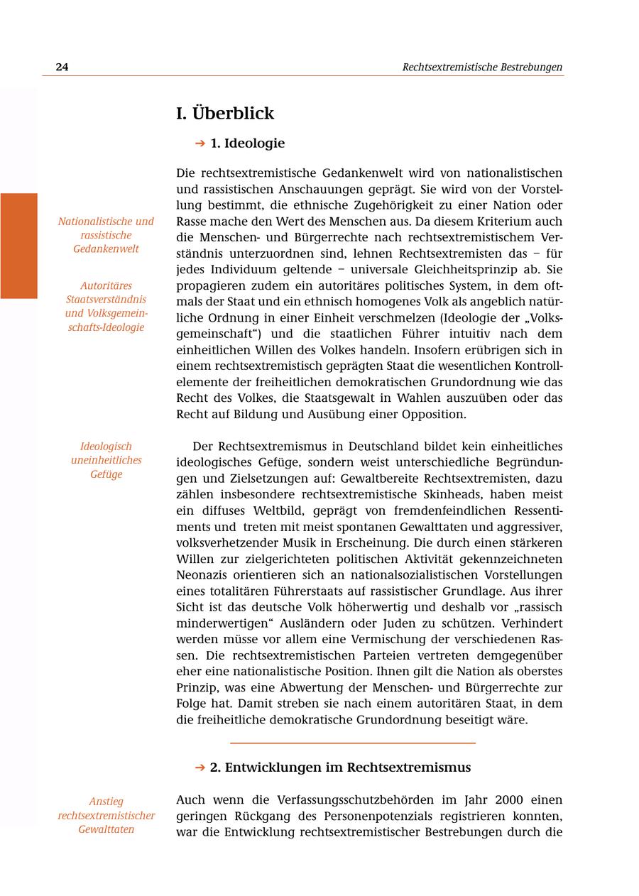 24 Rechtsextremistische Bestrebungen I. Überblick 1. Ideologie Die rechtsextremistische Gedankenwelt wird von nationalistischen und rassistischen Anschauungen geprägt. Sie wird von der Vorstellung bestimmt, die ethnische Zugehörigkeit zu einer Nation oder Nationalistische und Rasse mache den Wert des Menschen aus. Da diesem Kriterium auch rassistische die Menschenund Bürgerrechte nach rechtsextremistischem VerGedankenwelt ständnis unterzuordnen sind, lehnen Rechtsextremisten das - für jedes Individuum geltende - universale Gleichheitsprinzip ab. Sie Autoritäres propagieren zudem ein autoritäres politisches System, in dem oftStaatsverständnis mals der Staat und ein ethnisch homogenes Volk als angeblich natürund Volksgemeinliche Ordnung in einer Einheit verschmelzen (Ideologie der "Volksschafts-Ideologie gemeinschaft") und die staatlichen Führer intuitiv nach dem einheitlichen Willen des Volkes handeln. Insofern erübrigen sich in einem rechtsextremistisch geprägten Staat die wesentlichen Kontrollelemente der freiheitlichen demokratischen Grundordnung wie das Recht des Volkes, die Staatsgewalt in Wahlen auszuüben oder das Recht auf Bildung und Ausübung einer Opposition. Ideologisch Der Rechtsextremismus in Deutschland bildet kein einheitliches uneinheitliches ideologisches Gefüge, sondern weist unterschiedliche BegründunGefüge gen und Zielsetzungen auf: Gewaltbereite Rechtsextremisten, dazu zählen insbesondere rechtsextremistische Skinheads, haben meist ein diffuses Weltbild, geprägt von fremdenfeindlichen Ressentiments und treten mit meist spontanen Gewalttaten und aggressiver, volksverhetzender Musik in Erscheinung. Die durch einen stärkeren Willen zur zielgerichteten politischen Aktivität gekennzeichneten Neonazis orientieren sich an nationalsozialistischen Vorstellungen eines totalitären Führerstaats auf rassistischer Grundlage. Aus ihrer Sicht ist das deutsche Volk höherwertig und deshalb vor "rassisch minderwertigen" Ausländern oder Juden zu schützen. Verhindert werden müsse vor allem eine Vermischung der verschiedenen Rassen. Die rechtsextremistischen Parteien vertreten demgegenüber eher eine nationalistische Position. Ihnen gilt die Nation als oberstes Prinzip, was eine Abwertung der Menschenund Bürgerrechte zur Folge hat. Damit streben sie nach einem autoritären Staat, in dem die freiheitliche demokratische Grundordnung beseitigt wäre. 2. Entwicklungen im Rechtsextremismus Anstieg Auch wenn die Verfassungsschutzbehörden im Jahr 2000 einen rechtsextremistischer geringen Rückgang des Personenpotenzials registrieren konnten, Gewalttaten war die Entwicklung rechtsextremistischer Bestrebungen durch die