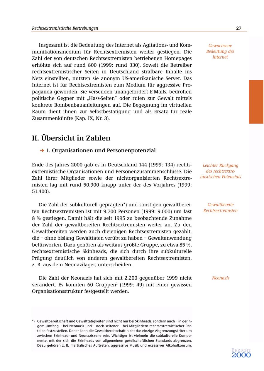 Rechtsextremistische Bestrebungen 27 Insgesamt ist die Bedeutung des Internet als Agitationsund KomGewachsene munikationsmedium für Rechtsextremisten weiter gestiegen. Die Bedeutung des Zahl der von deutschen Rechtsextremisten betriebenen Homepages Internet erhöhte sich auf rund 800 (1999: rund 330). Soweit die Betreiber rechtsextremistischer Seiten in Deutschland strafbare Inhalte ins Netz einstellten, nutzten sie anonym US-amerikanische Server. Das Internet ist für Rechtsextremisten zum Medium für aggressive Propaganda geworden. Sie versenden unangefordert E-Mails, bedrohen politische Gegner mit "Hass-Seiten" oder rufen zur Gewalt mittels konkrete Bombenbauanleitungen auf. Die Begegnung im virtuellen Raum dient ihnen zur Selbstbestätigung und als Ersatz für reale Zusammenkünfte (Kap. IX, Nr. 3). II. Übersicht in Zahlen 1. Organisationen und Personenpotenzial Ende des Jahres 2000 gab es in Deutschland 144 (1999: 134) rechtsLeichter Rückgang extremistische Organisationen und Personenzusammenschlüsse. Die des rechtsextreZahl ihrer Mitglieder sowie der nichtorganisierten Rechtsextremistischen Potenzials misten lag mit rund 50.900 knapp unter der des Vorjahres (1999: 51.400). Die Zahl der subkulturell geprägten*) und sonstigen gewaltbereiGewaltbereite ten Rechtsextremisten ist mit 9.700 Personen (1999: 9.000) um fast Rechtsextremisten 8 % gestiegen. Damit hält die seit 1995 zu beobachtende Zunahme der Zahl der gewaltbereiten Rechtsextremisten weiter an. Zu den Gewaltbereiten werden auch diejenigen Rechtsextremisten gezählt, die - ohne bislang Gewalttaten verübt zu haben - Gewaltanwendung befürworten. Dazu gehören als weitaus größte Gruppe, zu etwa 85 %, rechtsextremistische Skinheads, die sich durch ihre subkulturelle Prägung deutlich von anderen gewaltbereiten Rechtsextremisten, z. B. aus dem Neonazilager, unterscheiden. Die Zahl der Neonazis hat sich mit 2.200 gegenüber 1999 nicht Neonazis verändert. Es konnten 60 Gruppen2 (1999: 49) mit einer gewissen Organisationsstruktur festgestellt werden. *) Gewaltbereitschaft und Gewalttätigkeiten sind nicht nur bei Skinheads, sondern auch - in geringem Umfang - bei Neonazis und - noch seltener - bei Mitgliedern rechtsextremistischer Parteien festzustellen. Daher kann die Gewaltbereitschaft nicht das einzige Abgrenzungskriterium zwischen Skinheadund Neonaziszene sein. Wichtiger ist vielmehr die subkulturelle Komponente, mit der sich die Skinheads von allgemeinen gesellschaftlichen Standards abgrenzen. Dazu gehören z. B. martialisches Auftreten, aggressive Musik und exzessiver Alkoholkonsum. Bericht 2000