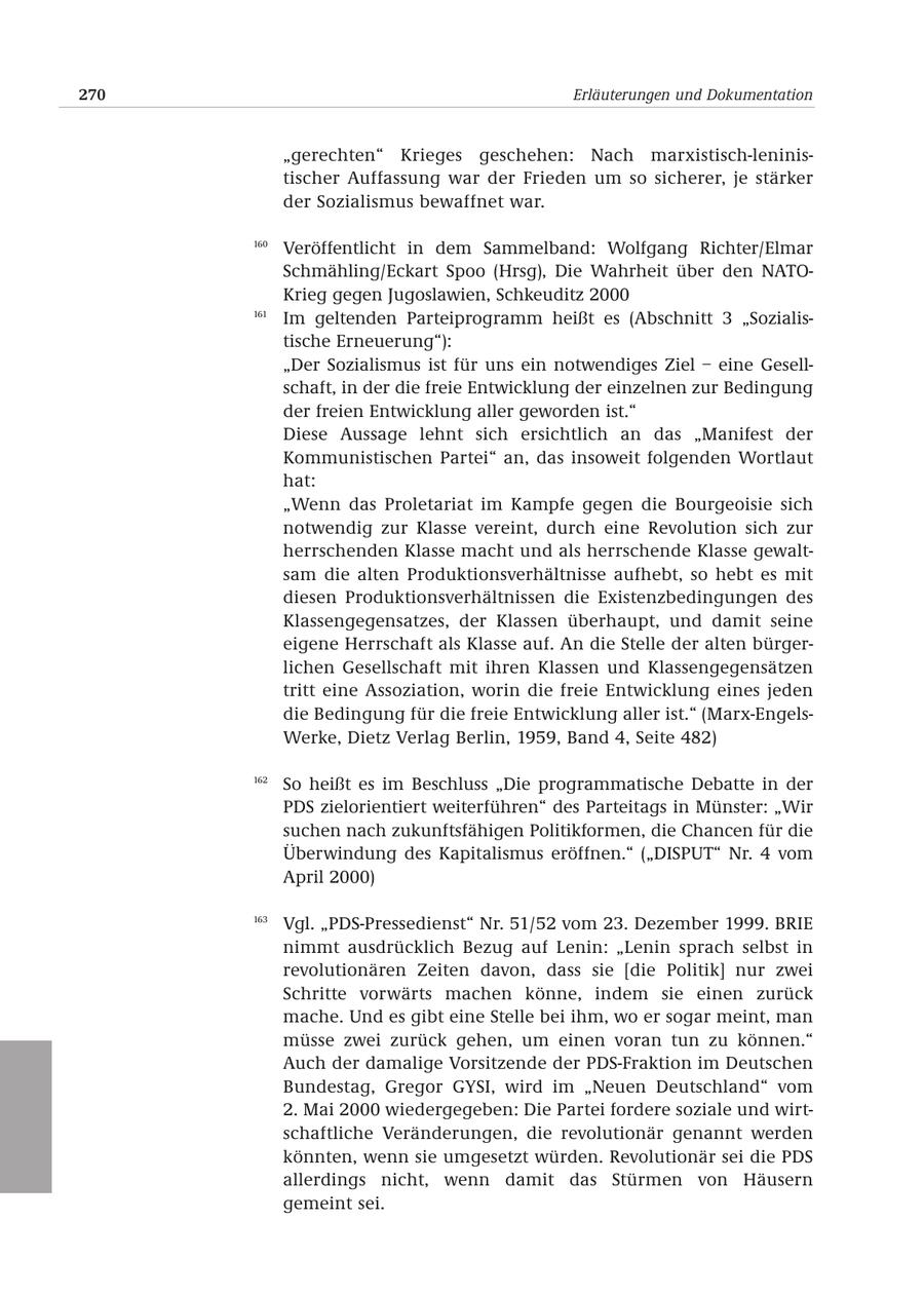270 Erläuterungen und Dokumentation "gerechten" Krieges geschehen: Nach marxistisch-leninistischer Auffassung war der Frieden um so sicherer, je stärker der Sozialismus bewaffnet war. 160 Veröffentlicht in dem Sammelband: Wolfgang Richter/Elmar Schmähling/Eckart Spoo (Hrsg), Die Wahrheit über den NATOKrieg gegen Jugoslawien, Schkeuditz 2000 161 Im geltenden Parteiprogramm heißt es (Abschnitt 3 "Sozialistische Erneuerung"): "Der Sozialismus ist für uns ein notwendiges Ziel - eine Gesellschaft, in der die freie Entwicklung der einzelnen zur Bedingung der freien Entwicklung aller geworden ist." Diese Aussage lehnt sich ersichtlich an das "Manifest der Kommunistischen Partei" an, das insoweit folgenden Wortlaut hat: "Wenn das Proletariat im Kampfe gegen die Bourgeoisie sich notwendig zur Klasse vereint, durch eine Revolution sich zur herrschenden Klasse macht und als herrschende Klasse gewaltsam die alten Produktionsverhältnisse aufhebt, so hebt es mit diesen Produktionsverhältnissen die Existenzbedingungen des Klassengegensatzes, der Klassen überhaupt, und damit seine eigene Herrschaft als Klasse auf. An die Stelle der alten bürgerlichen Gesellschaft mit ihren Klassen und Klassengegensätzen tritt eine Assoziation, worin die freie Entwicklung eines jeden die Bedingung für die freie Entwicklung aller ist." (Marx-EngelsWerke, Dietz Verlag Berlin, 1959, Band 4, Seite 482) 162 So heißt es im Beschluss "Die programmatische Debatte in der PDS zielorientiert weiterführen" des Parteitags in Münster: "Wir suchen nach zukunftsfähigen Politikformen, die Chancen für die Überwindung des Kapitalismus eröffnen." ("DISPUT" Nr. 4 vom April 2000) 163 Vgl. "PDS-Pressedienst" Nr. 51/52 vom 23. Dezember 1999. BRIE nimmt ausdrücklich Bezug auf Lenin: "Lenin sprach selbst in revolutionären Zeiten davon, dass sie [die Politik] nur zwei Schritte vorwärts machen könne, indem sie einen zurück mache. Und es gibt eine Stelle bei ihm, wo er sogar meint, man müsse zwei zurück gehen, um einen voran tun zu können." Auch der damalige Vorsitzende der PDS-Fraktion im Deutschen Bundestag, Gregor GYSI, wird im "Neuen Deutschland" vom 2. Mai 2000 wiedergegeben: Die Partei fordere soziale und wirtschaftliche Veränderungen, die revolutionär genannt werden könnten, wenn sie umgesetzt würden. Revolutionär sei die PDS allerdings nicht, wenn damit das Stürmen von Häusern gemeint sei.