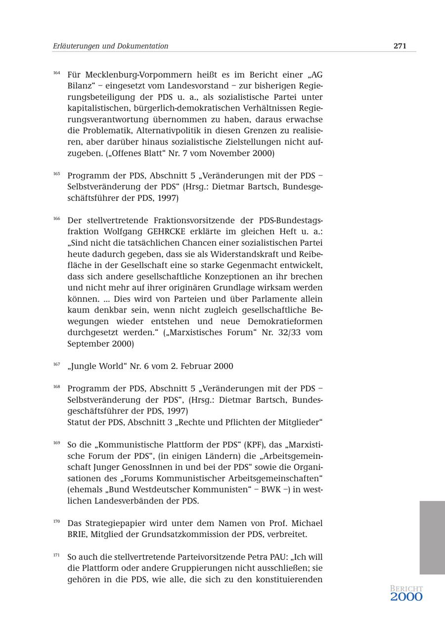 Erläuterungen und Dokumentation 271 164 Für Mecklenburg-Vorpommern heißt es im Bericht einer "AG Bilanz" - eingesetzt vom Landesvorstand - zur bisherigen Regierungsbeteiligung der PDS u. a., als sozialistische Partei unter kapitalistischen, bürgerlich-demokratischen Verhältnissen Regierungsverantwortung übernommen zu haben, daraus erwachse die Problematik, Alternativpolitik in diesen Grenzen zu realisieren, aber darüber hinaus sozialistische Zielstellungen nicht aufzugeben. ("Offenes Blatt" Nr. 7 vom November 2000) 165 Programm der PDS, Abschnitt 5 "Veränderungen mit der PDS - Selbstveränderung der PDS" (Hrsg.: Dietmar Bartsch, Bundesgeschäftsführer der PDS, 1997) 166 Der stellvertretende Fraktionsvorsitzende der PDS-Bundestagsfraktion Wolfgang GEHRCKE erklärte im gleichen Heft u. a.: "Sind nicht die tatsächlichen Chancen einer sozialistischen Partei heute dadurch gegeben, dass sie als Widerstandskraft und Reibefläche in der Gesellschaft eine so starke Gegenmacht entwickelt, dass sich andere gesellschaftliche Konzeptionen an ihr brechen und nicht mehr auf ihrer originären Grundlage wirksam werden können. ... Dies wird von Parteien und über Parlamente allein kaum denkbar sein, wenn nicht zugleich gesellschaftliche Bewegungen wieder entstehen und neue Demokratieformen durchgesetzt werden." ("Marxistisches Forum" Nr. 32/33 vom September 2000) 167 "Jungle World" Nr. 6 vom 2. Februar 2000 168 Programm der PDS, Abschnitt 5 "Veränderungen mit der PDS - Selbstveränderung der PDS", (Hrsg.: Dietmar Bartsch, Bundesgeschäftsführer der PDS, 1997) Statut der PDS, Abschnitt 3 "Rechte und Pflichten der Mitglieder" 169 So die "Kommunistische Plattform der PDS" (KPF), das "Marxistische Forum der PDS", (in einigen Ländern) die "Arbeitsgemeinschaft Junger GenossInnen in und bei der PDS" sowie die Organisationen des "Forums Kommunistischer Arbeitsgemeinschaften" (ehemals "Bund Westdeutscher Kommunisten" - BWK -) in westlichen Landesverbänden der PDS. 170 Das Strategiepapier wird unter dem Namen von Prof. Michael BRIE, Mitglied der Grundsatzkommission der PDS, verbreitet. 171 So auch die stellvertretende Parteivorsitzende Petra PAU: "Ich will die Plattform oder andere Gruppierungen nicht ausschließen; sie gehören in die PDS, wie alle, die sich zu den konstituierenden Bericht 2000