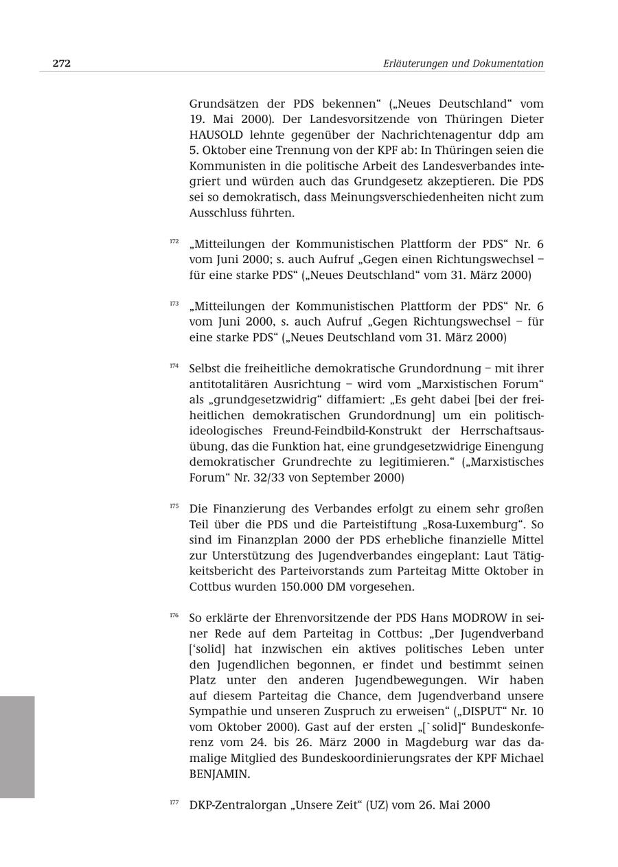 272 Erläuterungen und Dokumentation Grundsätzen der PDS bekennen" ("Neues Deutschland" vom 19. Mai 2000). Der Landesvorsitzende von Thüringen Dieter HAUSOLD lehnte gegenüber der Nachrichtenagentur ddp am 5. Oktober eine Trennung von der KPF ab: In Thüringen seien die Kommunisten in die politische Arbeit des Landesverbandes integriert und würden auch das Grundgesetz akzeptieren. Die PDS sei so demokratisch, dass Meinungsverschiedenheiten nicht zum Ausschluss führten. 172 "Mitteilungen der Kommunistischen Plattform der PDS" Nr. 6 vom Juni 2000; s. auch Aufruf "Gegen einen Richtungswechsel - für eine starke PDS" ("Neues Deutschland" vom 31. März 2000) 173 "Mitteilungen der Kommunistischen Plattform der PDS" Nr. 6 vom Juni 2000, s. auch Aufruf "Gegen Richtungswechsel - für eine starke PDS" ("Neues Deutschland vom 31. März 2000) 174 Selbst die freiheitliche demokratische Grundordnung - mit ihrer antitotalitären Ausrichtung - wird vom "Marxistischen Forum" als "grundgesetzwidrig" diffamiert: "Es geht dabei [bei der freiheitlichen demokratischen Grundordnung] um ein politischideologisches Freund-Feindbild-Konstrukt der Herrschaftsausübung, das die Funktion hat, eine grundgesetzwidrige Einengung demokratischer Grundrechte zu legitimieren." ("Marxistisches Forum" Nr. 32/33 von September 2000) 175 Die Finanzierung des Verbandes erfolgt zu einem sehr großen Teil über die PDS und die Parteistiftung "Rosa-Luxemburg". So sind im Finanzplan 2000 der PDS erhebliche finanzielle Mittel zur Unterstützung des Jugendverbandes eingeplant: Laut Tätigkeitsbericht des Parteivorstands zum Parteitag Mitte Oktober in Cottbus wurden 150.000 DM vorgesehen. 176 So erklärte der Ehrenvorsitzende der PDS Hans MODROW in seiner Rede auf dem Parteitag in Cottbus: "Der Jugendverband ['solid] hat inzwischen ein aktives politisches Leben unter den Jugendlichen begonnen, er findet und bestimmt seinen Platz unter den anderen Jugendbewegungen. Wir haben auf diesem Parteitag die Chance, dem Jugendverband unsere Sympathie und unseren Zuspruch zu erweisen" ("DISPUT" Nr. 10 vom Oktober 2000). Gast auf der ersten "['solid]" Bundeskonferenz vom 24. bis 26. März 2000 in Magdeburg war das damalige Mitglied des Bundeskoordinierungsrates der KPF Michael BENJAMIN. 177 DKP-Zentralorgan "Unsere Zeit" (UZ) vom 26. Mai 2000