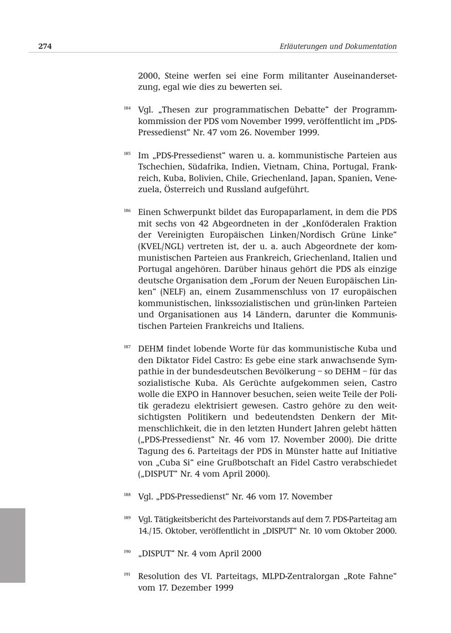 274 Erläuterungen und Dokumentation 2000, Steine werfen sei eine Form militanter Auseinandersetzung, egal wie dies zu bewerten sei. 184 Vgl. "Thesen zur programmatischen Debatte" der Programmkommission der PDS vom November 1999, veröffentlicht im "PDSPressedienst" Nr. 47 vom 26. November 1999. 185 Im "PDS-Pressedienst" waren u. a. kommunistische Parteien aus Tschechien, Südafrika, Indien, Vietnam, China, Portugal, Frankreich, Kuba, Bolivien, Chile, Griechenland, Japan, Spanien, Venezuela, Österreich und Russland aufgeführt. 186 Einen Schwerpunkt bildet das Europaparlament, in dem die PDS mit sechs von 42 Abgeordneten in der "Konföderalen Fraktion der Vereinigten Europäischen Linken/Nordisch Grüne Linke" (KVEL/NGL) vertreten ist, der u. a. auch Abgeordnete der kommunistischen Parteien aus Frankreich, Griechenland, Italien und Portugal angehören. Darüber hinaus gehört die PDS als einzige deutsche Organisation dem "Forum der Neuen Europäischen Linken" (NELF) an, einem Zusammenschluss von 17 europäischen kommunistischen, linkssozialistischen und grün-linken Parteien und Organisationen aus 14 Ländern, darunter die Kommunistischen Parteien Frankreichs und Italiens. 187 DEHM findet lobende Worte für das kommunistische Kuba und den Diktator Fidel Castro: Es gebe eine stark anwachsende Sympathie in der bundesdeutschen Bevölkerung - so DEHM - für das sozialistische Kuba. Als Gerüchte aufgekommen seien, Castro wolle die EXPO in Hannover besuchen, seien weite Teile der Politik geradezu elektrisiert gewesen. Castro gehöre zu den weitsichtigsten Politikern und bedeutendsten Denkern der Mitmenschlichkeit, die in den letzten Hundert Jahren gelebt hätten ("PDS-Pressedienst" Nr. 46 vom 17. November 2000). Die dritte Tagung des 6. Parteitags der PDS in Münster hatte auf Initiative von "Cuba Si" eine Grußbotschaft an Fidel Castro verabschiedet ("DISPUT" Nr. 4 vom April 2000). 188 Vgl. "PDS-Pressedienst" Nr. 46 vom 17. November 189 Vgl. Tätigkeitsbericht des Parteivorstands auf dem 7. PDS-Parteitag am 14./15. Oktober, veröffentlicht in "DISPUT" Nr. 10 vom Oktober 2000. 190 "DISPUT" Nr. 4 vom April 2000 191 Resolution des VI. Parteitags, MLPD-Zentralorgan "Rote Fahne" vom 17. Dezember 1999