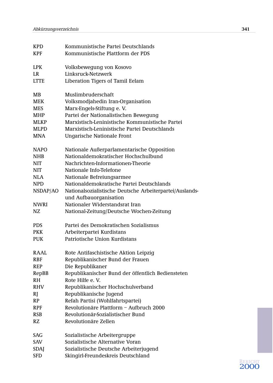 Abkürzungsverzeichnis 341 KPD Kommunistische Partei Deutschlands KPF Kommunistische Plattform der PDS LPK Volksbewegung von Kosovo LR Linksruck-Netzwerk LTTE Liberation Tigers of Tamil Eelam MB Muslimbruderschaft MEK Volksmodjahedin Iran-Organisation MES Marx-Engels-Stiftung e. V. MHP Partei der Nationalistischen Bewegung MLKP Marxistisch-Leninistische Kommunistische Partei MLPD Marxistisch-Leninistische Partei Deutschlands MNA Ungarische Nationale Front NAPO Nationale Außerparlamentarische Opposition NHB Nationaldemokratischer Hochschulbund NIT Nachrichten-Informationen-Theorie NIT Nationale Info-Telefone NLA Nationale Befreiungsarmee NPD Nationaldemokratische Partei Deutschlands NSDAP/AO Nationalsozialistische Deutsche Arbeiterpartei/Auslandsund Aufbauorganisation NWRI Nationaler Widerstandsrat Iran NZ National-Zeitung/Deutsche Wochen-Zeitung PDS Partei des Demokratischen Sozialismus PKK Arbeiterpartei Kurdistans PUK Patriotische Union Kurdistans RAAL Rote Antifaschistische Aktion Leipzig RBF Republikanischer Bund der Frauen REP Die Republikaner RepBB Republikanischer Bund der öffentlich Bediensteten RH Rote Hilfe e. V. RHV Republikanischer Hochschulverband RJ Republikanische Jugend RP Refah Partisi (Wohlfahrtspartei) RPF Revolutionäre Plattform - Aufbruch 2000 RSB Revolutionär-Sozialistischer Bund RZ Revolutionäre Zellen SAG Sozialistische Arbeitergruppe SAV Sozialistische Alternative Voran SDAJ Sozialistische Deutsche Arbeiterjugend SFD Skingirl-Freundeskreis Deutschland Bericht 2000