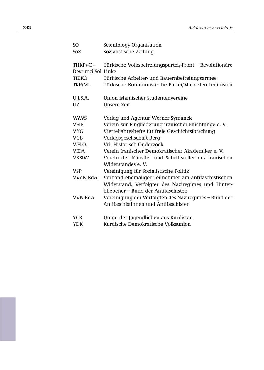 342 Abkürzungsverzeichnis SO Scientology-Organisation SoZ Sozialistische Zeitung THKP/-C - Türkische Volksbefreiungspartei/-Front - Revolutionäre Devrimci Sol Linke TIKKO Türkische Arbeiterund Bauernbefreiungsarmee TKP/ML Türkische Kommunistische Partei/Marxisten-Leninisten U.I.S.A. Union islamischer Studentenvereine UZ Unsere Zeit VAWS Verlag und Agentur Werner Symanek VEIF Verein zur Eingliederung iranischer Flüchtlinge e. V. VffG Vierteljahreshefte für freie Geschichtsforschung VGB Verlagsgesellschaft Berg V.H.O. Vrij Historisch Onderzoek VIDA Verein Iranischer Demokratischer Akademiker e. V. VKSIW Verein der Künstler und Schriftsteller des iranischen Widerstandes e. V. VSP Vereinigung für Sozialistische Politik VVdN-BdA Verband ehemaliger Teilnehmer am antifaschistischen Widerstand, Verfolgter des Naziregimes und Hinterbliebener - Bund der Antifaschisten VVN-BdA Vereinigung der Verfolgten des Naziregimes - Bund der Antifaschistinnen und Antifaschisten YCK Union der Jugendlichen aus Kurdistan YDK Kurdische Demokratische Volksunion