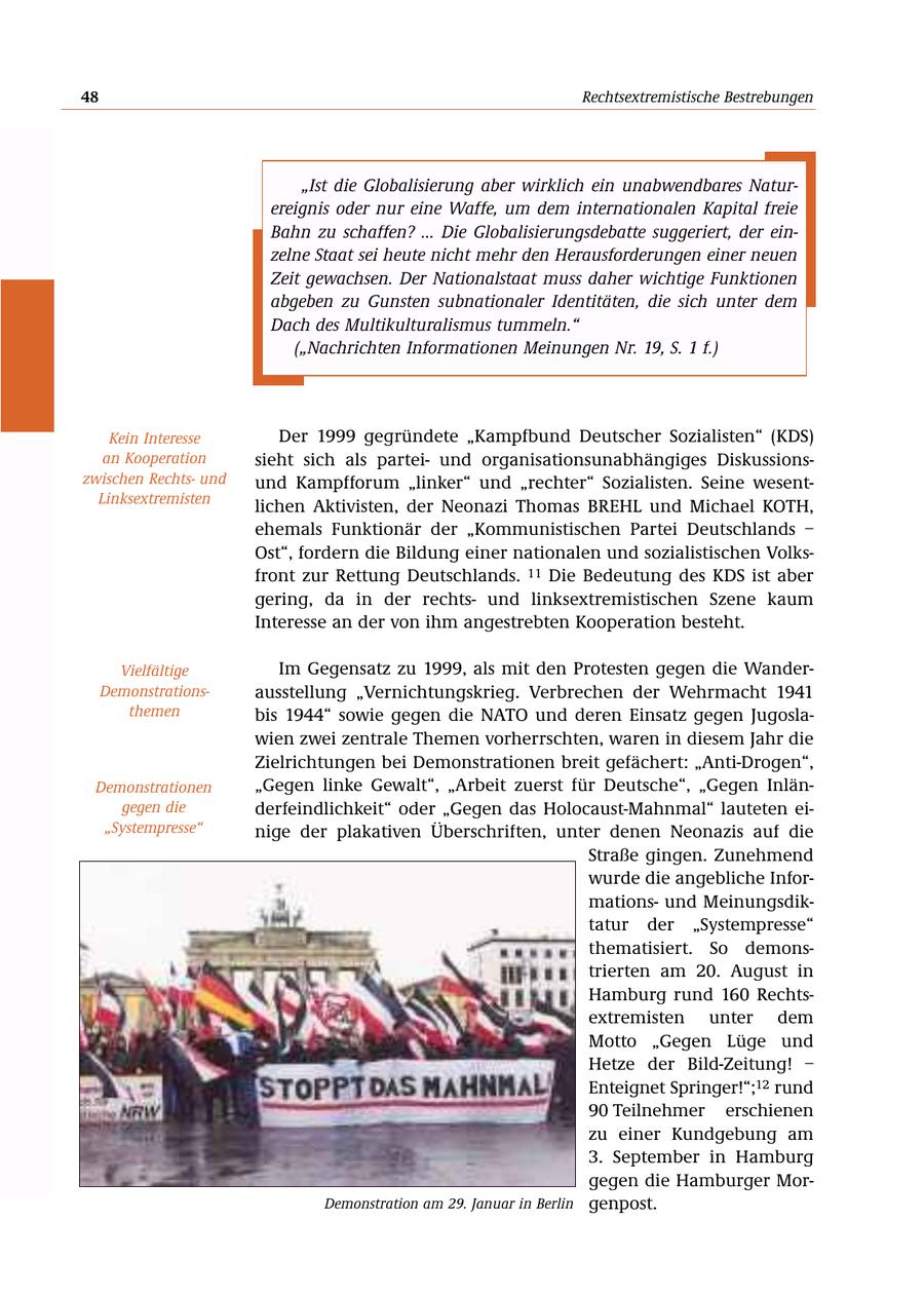 48 Rechtsextremistische Bestrebungen "Ist die Globalisierung aber wirklich ein unabwendbares Naturereignis oder nur eine Waffe, um dem internationalen Kapital freie Bahn zu schaffen? ... Die Globalisierungsdebatte suggeriert, der einzelne Staat sei heute nicht mehr den Herausforderungen einer neuen Zeit gewachsen. Der Nationalstaat muss daher wichtige Funktionen abgeben zu Gunsten subnationaler Identitäten, die sich unter dem Dach des Multikulturalismus tummeln." ("Nachrichten Informationen Meinungen Nr. 19, S. 1 f.) Kein Interesse Der 1999 gegründete "Kampfbund Deutscher Sozialisten" (KDS) an Kooperation sieht sich als parteiund organisationsunabhängiges Diskussionszwischen Rechtsund und Kampfforum "linker" und "rechter" Sozialisten. Seine wesentLinksextremisten lichen Aktivisten, der Neonazi Thomas BREHL und Michael KOTH, ehemals Funktionär der "Kommunistischen Partei Deutschlands - Ost", fordern die Bildung einer nationalen und sozialistischen Volksfront zur Rettung Deutschlands. 11 Die Bedeutung des KDS ist aber gering, da in der rechtsund linksextremistischen Szene kaum Interesse an der von ihm angestrebten Kooperation besteht. Vielfältige Im Gegensatz zu 1999, als mit den Protesten gegen die WanderDemonstrationsausstellung "Vernichtungskrieg. Verbrechen der Wehrmacht 1941 themen bis 1944" sowie gegen die NATO und deren Einsatz gegen Jugoslawien zwei zentrale Themen vorherrschten, waren in diesem Jahr die Zielrichtungen bei Demonstrationen breit gefächert: "Anti-Drogen", Demonstrationen "Gegen linke Gewalt", "Arbeit zuerst für Deutsche", "Gegen Inlängegen die derfeindlichkeit" oder "Gegen das Holocaust-Mahnmal" lauteten ei"Systempresse" nige der plakativen Überschriften, unter denen Neonazis auf die Straße gingen. Zunehmend wurde die angebliche Informationsund Meinungsdiktatur der "Systempresse" thematisiert. So demonstrierten am 20. August in Hamburg rund 160 Rechtsextremisten unter dem Motto "Gegen Lüge und Hetze der Bild-Zeitung! - Enteignet Springer!";12 rund 90 Teilnehmer erschienen zu einer Kundgebung am 3. September in Hamburg gegen die Hamburger MorDemonstration am 29. Januar in Berlin genpost.