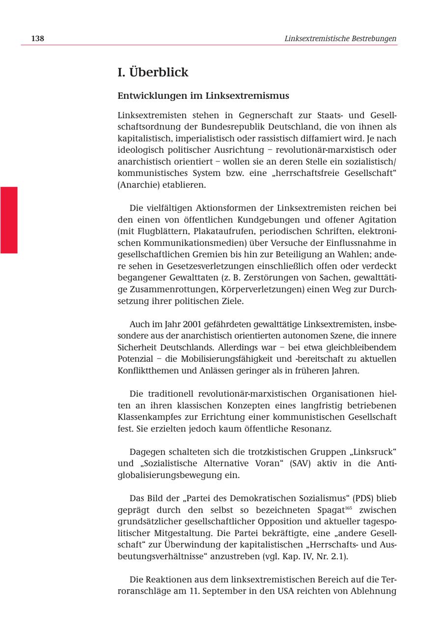 138 Linksextremistische Bestrebungen I. Überblick Entwicklungen im Linksextremismus Linksextremisten stehen in Gegnerschaft zur Staatsund Gesellschaftsordnung der Bundesrepublik Deutschland, die von ihnen als kapitalistisch, imperialistisch oder rassistisch diffamiert wird. Je nach ideologisch politischer Ausrichtung - revolutionär-marxistisch oder anarchistisch orientiert - wollen sie an deren Stelle ein sozialistisch/ kommunistisches System bzw. eine "herrschaftsfreie Gesellschaft" (Anarchie) etablieren. Die vielfältigen Aktionsformen der Linksextremisten reichen bei den einen von öffentlichen Kundgebungen und offener Agitation (mit Flugblättern, Plakataufrufen, periodischen Schriften, elektronischen Kommunikationsmedien) über Versuche der Einflussnahme in gesellschaftlichen Gremien bis hin zur Beteiligung an Wahlen; andere sehen in Gesetzesverletzungen einschließlich offen oder verdeckt begangener Gewalttaten (z. B. Zerstörungen von Sachen, gewalttätige Zusammenrottungen, Körperverletzungen) einen Weg zur Durchsetzung ihrer politischen Ziele. Auch im Jahr 2001 gefährdeten gewalttätige Linksextremisten, insbesondere aus der anarchistisch orientierten autonomen Szene, die innere Sicherheit Deutschlands. Allerdings war - bei etwa gleichbleibendem Potenzial - die Mobilisierungsfähigkeit und -bereitschaft zu aktuellen Konfliktthemen und Anlässen geringer als in früheren Jahren. Die traditionell revolutionär-marxistischen Organisationen hielten an ihren klassischen Konzepten eines langfristig betriebenen Klassenkampfes zur Errichtung einer kommunistischen Gesellschaft fest. Sie erzielten jedoch kaum öffentliche Resonanz. Dagegen schalteten sich die trotzkistischen Gruppen "Linksruck" und "Sozialistische Alternative Voran" (SAV) aktiv in die Antiglobalisierungsbewegung ein. Das Bild der "Partei des Demokratischen Sozialismus" (PDS) blieb geprägt durch den selbst so bezeichneten Spagat165 zwischen grundsätzlicher gesellschaftlicher Opposition und aktueller tagespolitischer Mitgestaltung. Die Partei bekräftigte, eine "andere Gesellschaft" zur Überwindung der kapitalistischen "Herrschaftsund Ausbeutungsverhältnisse" anzustreben (vgl. Kap. IV, Nr. 2.1). Die Reaktionen aus dem linksextremistischen Bereich auf die Terroranschläge am 11. September in den USA reichten von Ablehnung